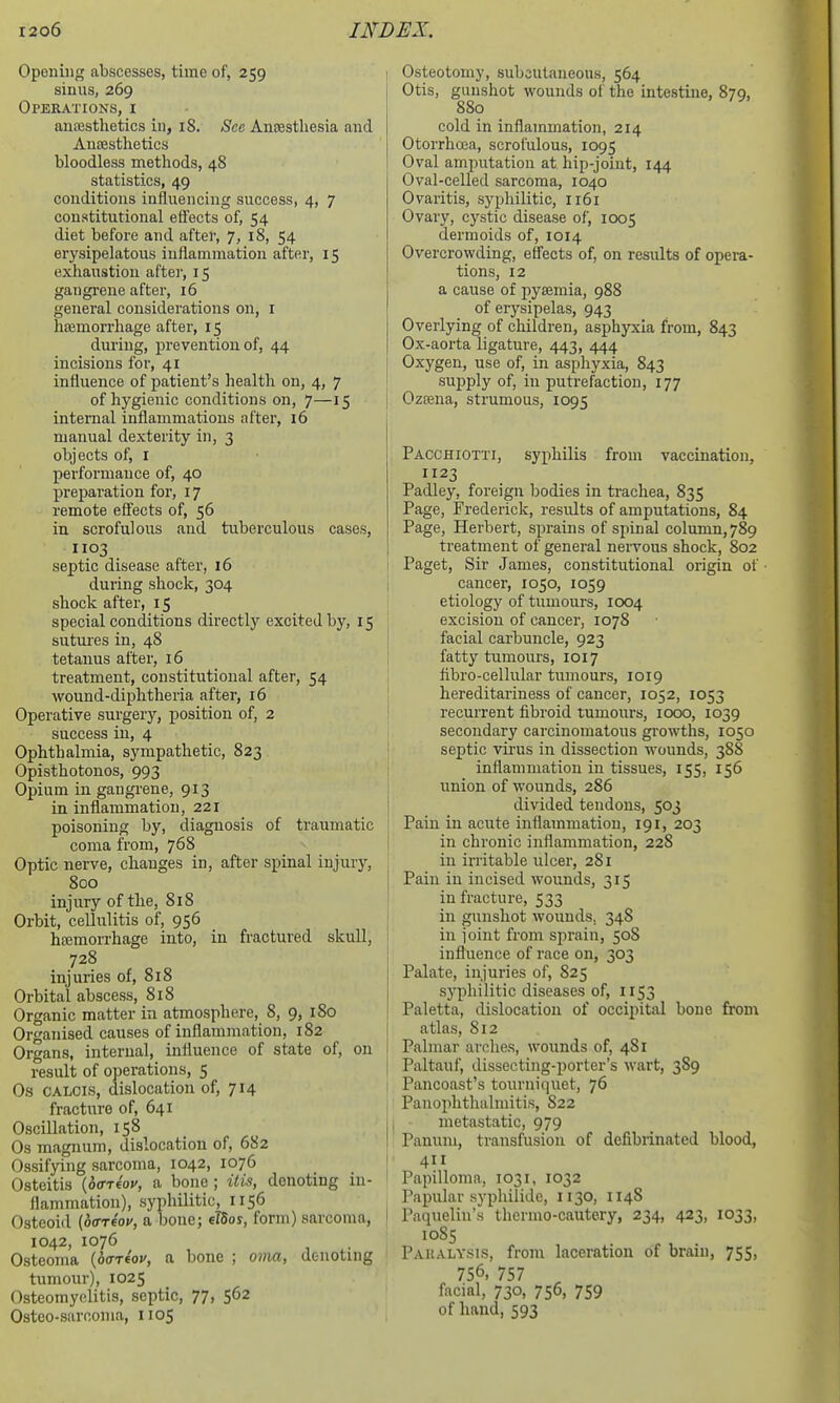 Opening abscesses, time of, 259 sinus, 269 Operations, i anesthetics in, 18. Sec Ansestliesia and Antesthetics bloodless methods, 48 statistics, 49 conditions influencing success, 4, 7 constitutional effects of, 54 diet before and after, 7, 18, 54 erysipelatous inflammation after, 15 exhaustion aftei-, 15 gangrene after, 16 general considerations on, i hajmorrhage after, 15 during, prevention of, 44 incisions for, 41 influence of patient's health on, 4, 7 of hygienic conditions on, 7—15 internal inflammations after, 16 manual dexterity in, 3 objects of, I performance of, 40 preparation for, 17 remote effects of, 56 in scrofulous and tuberculous cases, 1103 septic disease after, 16 during shock, 304 shock after, 15 special conditions directly excited by, 15 sutures in, 48 tetanus after, 16 treatment, constitutional after, 54 wound-diphtheria after, 16 Operative surgery, position of, 2 success in, 4 Ophthalmia, sympathetic, 823 Opisthotonos, 993 Opium in gangrene, 913 in inflammation, 221 poisoning by, diagnosis of traumatic coma from, 768 Optic nerve, changes in, after spinal injury, 800 injury of the, 818 Orbit, cellulitis of, 956 hemorrhage into, in fractured skull, 728 injuries of, 818 Orbital abscess, 818 Organic matter in atmosphere, 8, 9, 180 Organised causes of inflammation, 182 Organs, internal, influence of state of, on result of operations, 5 Os CALOis, dislocation of, 714 fracture of, 641 Oscillation, 158 Os magnum, dislocation of, 682 Ossifying sarcoma, 1042, 1076 Osteitis {offTfoy, a bone ; iti.% denoting in- flammation), syphilitic, 1156 Osteoid (otrreov, a bone; elSos, form) sarcoma, 1042, 1076 Osteoma {b<7r4ov, a bone ; oma, denoting tumour), 1025 Osteomyelitis, septic, 77, 562 Osteo-sarnonia, 1105 1 Osteotomy, subcutaneous, 564 Otis, gunshot wounds of the intestine, 870, 880 cold in inflammation, 214 Otorrhoja, scrofulous, 1095 Oval amputation at hip-joint, 144 Oval-celled sarcoma, 1040 Ovaritis, syphilitic, 1161 Ovary, cystic disease of, 1005 dermoids of, 1014 Overcrowding, effects of, on results of opera- tions, 12 a cause of pyaemia, 988 of erysipelas, 943 Overlying of children, asphyxia from, 843 Ox-aorta ligature, 443, 444 Oxygen, use of, in asphyxia, 843 supply of, in putrefaction, 177 Ozeena, strumous, 1095 Pacchiotti, syphilis from vaccination, 1123 Padley, foreign bodies in trachea, 835 Page, Frederick, results of amputations, 84 Page, Herbert, sprains of spinal column,789 treatment of general nervous shock, 802 Paget, Sir James, constitutional origin of ■ cancer, 1050, 1059 etiology of tumours, 1004 excision of cancer, 1078 facial carbuncle, 923 fatty tumours, loi 7 fibro-cellular tumours, 1019 hereditariness of cancer, 1052, 1053 ' recurrent fibroid tumours, 1000, 1039 secondary carcinomatous growths, 1050 j septic vii'us in dissection wounds, 388 ; inflammation in tissues, 155, 156 union of wounds, 286 j divided tendons, 503 I Pain in acute inflammation, 191, 203 in chronic inflammation, 228 in irritable ulcer, 281 Pain in incised wounds, 315 in fracture, 533 in gunshot wounds. 348 in ioint from sprain, 508 influence of race on, 303 Palate, injuries of, 825 syphilitic diseases of, 1153 Paletta, dislocation of occipital bone from atlas, 812 Palmar arches, wounds of, 481 j Paltauf, dissecting-porter's wart, 389 Pancoast's tourniquet, 76 Panophthalmitis, 822 ji metastatic, 979 ! Panuni, transfusion of defibrinated blood, I 411 Papilloma, 1031, 1032 Papular sypliilide, 1130, 1148 I Paqueliu's thermo-cautery, 234, 423, 1033, ■ 1085 Paralysis, from laceration of brain, 755, 756, 757 facial, 730, 756, 759 of hand, 593