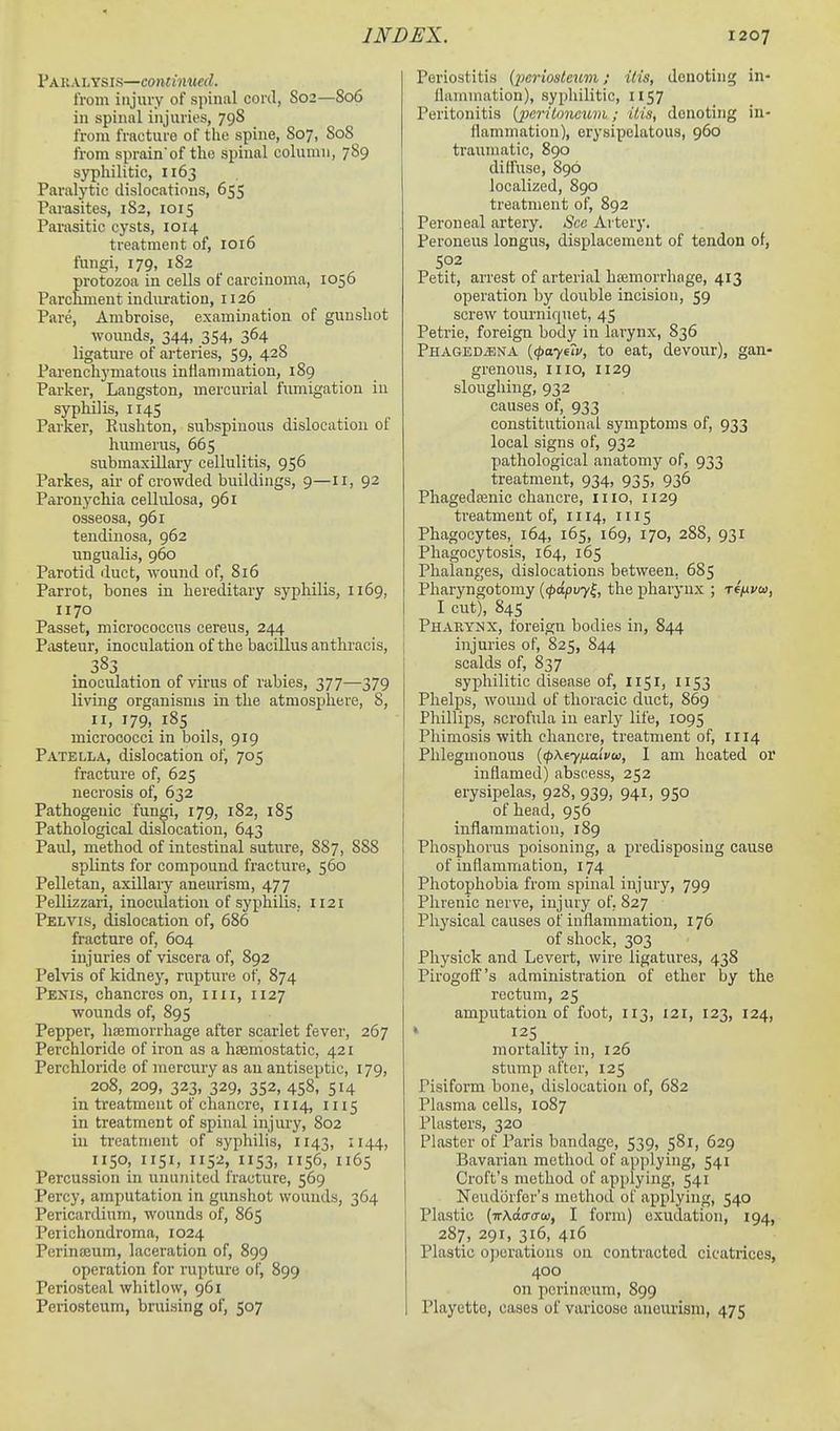 Pakaltsis—continued. from injury of spinal cord, S02—806 in spinal injuries, 798 from fracture of the spine, S07, S08 from sprain'of tlio spinal column, 789 syphilitic, 1163 Paralytic dislocations, 655 Parasites, 182, 1015 Parasitic cysts, 1014 treatment of, 1016 fiingi, 179, 182 pi'otozoa in cells of carcinoma, 1056 Parchment induration, 1126 Pare, Ambroise, examination of gunshot wounds, 344, 354, 364 ligature of arteries, 59, 428 Parenchymatous inflammation, 189 Parker, Langston, mercurial firmigation in syphilis, 1145 Parker, Eushton, subspinous dislocation of humerus, 665 submaxillary cellulitis, 956 Parkes, air of crowded buildings, 9—11, 92 Paronychia cellulosa, 961 osseosa, 961 tendinosa, 962 ungualis, 960 Parotid duct, wound of, 816 Parrot, bones in hereditary syphilis, 1169, 1170 Passet, micrococcus cereus, 244 Piisteur, inoculation of the bacillus anthracis, 383 inoculation of virus of rabies, 377—379 living organisms in the atmosphere, S, II, 179, 185 micrococci in boils, 919 Patella, dislocation of, 705 fracture of, 625 necrosis of, 632 Pathogenic fungi, 179, 182, 185 Pathological dislocation, 643 Paul, method of intestinal suture, 887, 888 splints for compound fracture, 560 Pelletan, axillary aneurism, 477 Pellizzari, inoculation of syphilis, 1121 Pelvis, dislocation of, 686 fracture of, 604 injuries of viscera of, 892 Pelvis of kidney, rupture of, 874 Penis, chancres on, iiii, 1127 wounds of, 895 Pepper, liEemorrhage after scarlet fever, 267 Perchloride of iron as a htemostatic, 421 Perchloride of mercury as an antiseptic, 179, 208, 209, 323, 329, 352, 458, 514 in treatment of chancre, 1114, 1115 in treatment of spinal injury, 802 in treatment of syphilis, 1143, 1144, 1150, 1151, 1152, 1153, 1156, 1165 Percussion in ununited Iracture, 569 Percy, amputation in gunshot wounds, 364 Pericardium, wounds of, 865 Perichondroma, 1024 Perinceum, laceration of, 899 operation for rupture of, 899 Periosteal whitlow, 961 Periosteum, bruising of, 507 Periostitis (^;mWc?(m; itis, denoting in- flammation), syphilitic, 1157 Peritonitis [jKriloneuni; itis, denoting in- flammation), erysipelatous, 960 traumatic, 890 diffuse, 896 localized, 890 treatment of, 892 Peroneal artery. See Artery. Peroneus longus, displacement of tendon of, 502 Petit, arrest of arterial hajmorrhage, 413 operation by double incision, 59 screw tourniquet, 45 Petrie, foreign body in larynx, 836 PHAGEDiBNA {(payeiv, to eat, devour), gan- grenous, mo, 1129 sloughing, 932 causes of, 933 constitutional symptoms of, 933 local signs of, 932 pathological anatomy of, 933 treatment, 934, 935, 936 Phagedoenic chancre, iiio, 1129 treatment of, 1114, 1115 Phagocytes, 164, 165, 169, 170, 288, 931 Phagocytosis, 164, 165 Phalanges, dislocations between, 685 Pharyngotomy {(pdpvy^, the pharynx ; reixvw, I cut), 84s Pharyi^x, foreign bodies in, 844 injuries of, 825, 844 scalds of, 837 syphilitic disease of, 1151, 1153 Phelps, wound of thoracic duct, 869 Phillips, scrofula in early life, 1095 Phimosis with chancre, treatment of, 1114 Phlegmonous {<p\iyixaiv<a, I am heated or inflamed) abscess, 252 erysipelas, 928, 939, 941, 950 of head, 956 inflammation, 189 Phosphorus poisoning, a predisposing cause of inflammation, 174 Photophobia from spinal injury, 799 Phrenic nerve, injury of, 827 Physical causes of inflammation, 176 of shock, 303 Pliysick and Levert, wire ligatures, 438 Pirogoff's administration of ether by the rectum, 25 amputation of foot, 113, 121, 123, 124, k 125 mortality in, 126 stump after, 125 Pisiform bone, dislocation of, 682 Plasma cells, 1087 Plasters, 320 Plaster of Paris bandage, 539, 581, 629 Bavarian method of applying, 541 Croft's method of applying, 541 Neud(3rfor's method of applying, 540 Plastic [-KKdaaw, I form) exudation, 194, 287, 291, 316, 416 Plastic operations on contracted cicatrices, 400 on pcrinwum, 899 Playette, cases of varicose aneurism, 475