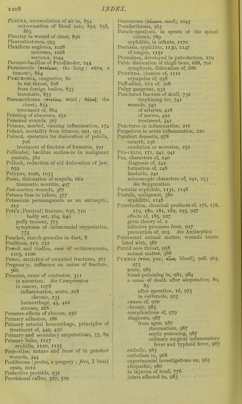'Pleura, accumulation of air in, 854 extravasation of blood into, 852, 858, 863 Pleurisy in wound.of chest, 856 Pleurosthotonos, 993 Plexiform angioma, 1028 neuroma, 1028 sarcoma, 1044 Pneumo-bacillus of Friedlauder, 244 Pneumocele (-irveifxaiv, the- lung ; /ci^Aij, a tumour), 864 Pneumonia, congestive, 80 in eut throat, 828 from foreign bodies, 833 traumatic, 855 Pneumothorax; {irvtv^ia, wind ; Bwpa^, the chest), 854 treatment of, 864 Pointing of abscesses, 252 Poisohed wounds, 367 Poisons, morbid, causing inflammation, 174 Poland, mortality from tetanus, 991, 993 Pollard, operation for dislocation of patella, 706 treatment of fracture of humerus, 591 Pollender, bacillus anthracis in malignant pustule, 382 Pollock, reduction of old dislocation of jaw, 659 Polypus, 1026, 1033 Poore, dislocation of scapula, 662 ti-aumatic neuritis, 497 Post-mortem wounds, 387 Potassa fusa in rabies, 377 Potassium permanganate as an antiseptic, 212 Potf^s (Percival) fracture, 636, 710 badly set, 564, 640 puffy tumour, 775 symptoms of -intracranial suppuration, 775 Pouchet, starch-granules in dust, 8 Poultices, 21;, 232 Powell and Godlee, case of actinomycosis, 1105, 1106 Power, statistics of ununited fractures, 567 Pregnancy, influence on union of fracture, 566 Pressure, cause of contusion, 311 ■ in' aneurism. See Compression in cancer, 1078 inflammation, acute, 218 chronic, 235 hfemorrhage, 45, 422 sinuses, 268 Pressure-effects of abscess, 256 Primary adhesion, 286 Primary arterial hiemorrhage, principles of treatment of, 449, 450 Primary and secondary amputations, 57, 89 Primary bubo, 1117 syphilis, 1120, 1125 Projectiles, nature and force of in gunshot wounds, 344 Proliferous (2}toIc3, a progeny ; fcro, I bear) cysts, 1012 Protective proteids, 931 Provisional callus, 527, 529 Psammoma (if^o/x^jor, sand), 1045 Pseudarthrosis, 565 Pseudo-paralysis, in sprain of the spinal column, 789 syphilitic, in infants, 1170 Psoriasis, syphilitic, 1130, 1147 of tongue, 1152 Ptomaines, develo)ied in puti efactiou, 179 Pubic dislocation of thigh-bone, 688, 701 symphysis, dislocation of, 686 Pudenda, chancre of, nil erysipelas of, 958 Puff-adder, bite of, 368 Pulpy gangrene, 932 Punctured fracture of skull, 732 trephining for, 741 wounds, 340 of arteries, 418 of nerves, 492 treatment, 341 Punctures in inflammation, 216 Purgatives in acute inflammation, 220 Purulent deposits, 978 catarrh, 236 . ' exudation or secretion, 252 Pus-cells, 171, 241, 941 Pus, characters of, 240 diagnosis of, 242 formation of, 248 laudable, 241 microscopic characters of, 241, 253 See Suppuration Pustular syphilide, 1131, 1148 Pustule, malignant, 380 syphilitic, 1148 Putrefaction, chemical ])roducts of, 176, 17S, 179, 180, i8i, 182, 195, 927 effects of, 185, 927 germ theory of, 2 infective processes from, 927 prevention of, 205. See Antiseptics Putrescent animal matter, wounds inocu- lated with, 387 Putrid sore throat, 958 animal matter, 388 Py.i:.mia {ttvov, pus; cufia, blood), 928, 965, 975 acute, 985 blood-poisoning in, 981, 984 a cause of death after amputation. So, after operation, 16, 975 in carbuncle, 923 causes of, 970 chronic, 985 complications of, 979 diagnosis, 987 from ague, 987 rheumatism, 987 septic poisoning, 987 ordinary surgical inflammatory fever and typhoid fever, 9S7 embolic, 985 embolism in, 968 ex])erimental investigations on, 965 idiopathic, 986 in injuries of head, 776 joints affected in, 983