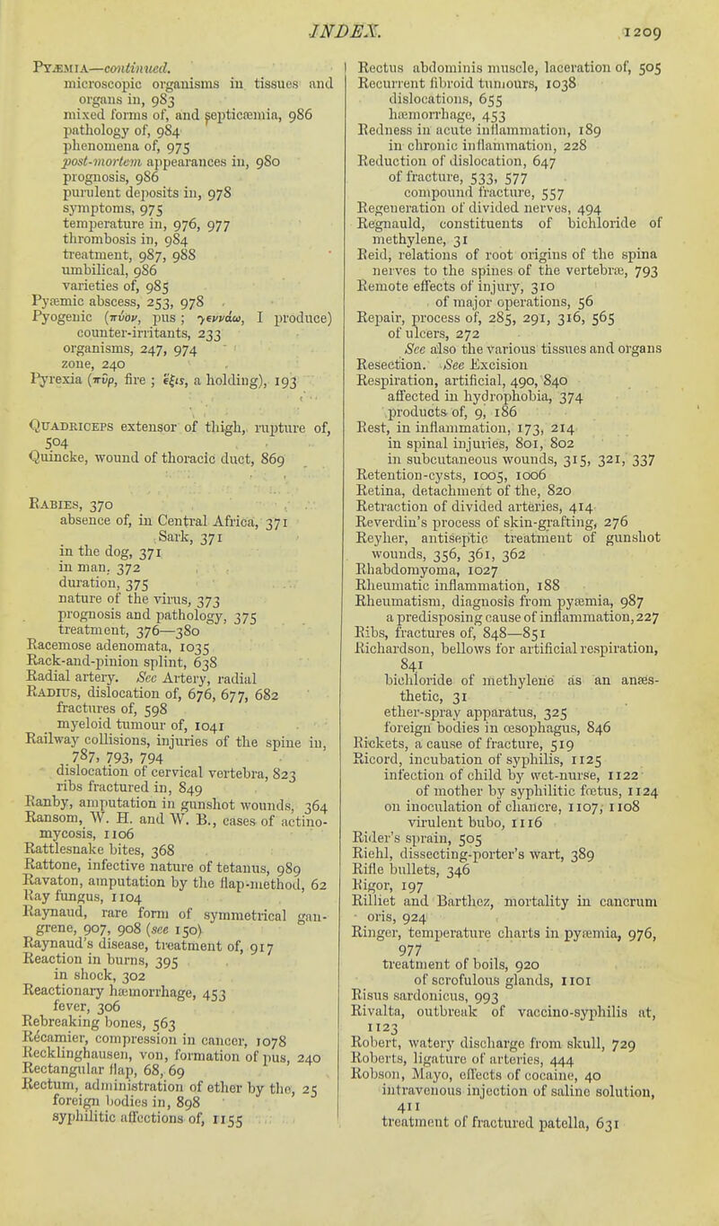 P*Y^i[iA—continued. microscopic organisms in tissues and organs in, 983 mixed fomis of, and ^epticfemia, 986 pathology of, 984 phenomena of, 975 post-mortem appearances in, 980 prognosis, 9S6 purulent dejiosits in, 97S symptoms, 975 temperature in, 976, 977 thrombosis in, 984 b'eatment, 987, 988 umbilical, 986 varieties of, 985 Pj'femic abscess, 253, 978 Pyogenic {trvov, pus; 'yevvaui, I produce) counter-irritants, 233 organisms, 247, 974 zone, 240 Pj'rexia (irDp, fire ; '4^is, a holding), 193 Quadriceps extensor of thigh,. inj)tnre of, 504 Quincke, wound of thoracic duct, 869 Rabies, 370 absence of, in Central Africa, 371 Sark, 371 in the dog, 371 in man. 372 duration, 375 nature of the virus, 373 prognosis and pathology, 375 treatment, 376—380 Racemose adenomata, 1035 Rack-and-pinion splint, 638 Radial arteiy. See Artery, radial Radius, dislocation of, 676, 677, 682 fractures of, 598 myeloid tumour of, 1041 Railway collisions, injuries of the spine in, 787,793,794 dislocation of cervical vertebra, 823 ribs fractured in, 849 Ranby, amputation in gunshot wounds, 364 Ransom, W. H. and W. B., cases of actino- mycosis, 1106 Rattlesnake bites, 368 Rattone, infective nature of tetanus, 989 Ravaton, amputation by the flap-method, 62 Hay fungus, 1104 Raynaud, rare form of symmetrical gan- grene, 907, 908 {see 150) Raynaud's disease, treatment of, 917 Reaction in burns, 395 in shock, 302 Reactionary haimorrhage, 453 fever, 306 Rebreaking bones, 563 R^camier, compression in cancer, 1078 Recklinghausen, von, formation of pus, 240 Rectangular flap, 68, 69 Rectum, administration of ether by the, 25 foreign liodics in, 898 syphilitic affections of, 115.5 I Rectus abdominis nniscle, laceration of, 505 Recurrent iibroid tumours, 1038 dislocations, 655 haimorrhage, 453 Redness in acute inlhunmation, 189 in chronic inflammation, 228 Reduction of dislocation, 647 of fracture, 533, 577 compound fracture, 557 Regeneration of divided nerves, 494 Regnauld, constituents of bichloride of methylene, 31 Reid, relations of root origins of the spina nerves to the spines of the vertebrae, 793 Remote effects of injury, 310 . of major operations, 56 Repair, process of, 285, 291, 316, 565 of ulcers, 272 Sec also the various tissues and organs Resection. See Excision Respiration, artificial, 490, 840 affected in hydrophobia, 374 products of, 9, 186 Rest, in inflammation, 173, 214 in spinal injuries, 801, 802 in subcutaneous wounds, 315, 321, 337 Retention-cysts, 1005, 1006 Retina, detachment of the, 820 Retraction of divided arteries, 414 Reverdin's process of skin-grafting, 276 Reyher, antiseptic treatment of gunshot wounds, 356, 361, 362 Rhabdomyoma, 1027 Rheumatic inflammation, 188 Rheumatism, diagnosis from pytemia, 987 a predisposing cause of inflammation, 227 Ribs, fractures of, 848—851 Richardson, bellows for artificial respiration, 841 bichloride of methylene as an anaes- thetic, 31 ether-spray apparatus, 325 foreign bodies in oesophagus, 846 Rickets, a cause of fracture, 519 Ricord, incubation of syphilis, 1125 infection of child bj' wet-nurse, 1122' of mother by syphilitic fcetus, 1124 on inoculation of chancre, 1107, 1108 virulent bubo, 1116 Rider's sprain, 505 Riehl, dissecting-porter's wart, 389 Rifle bullets, 346 Rigor, 197 Rilliet and Barthez, mortality in cancrum ■ oris, 924 Ringer, temperature charts in pyremia, 976, 977 treatment of boils, 920 of scrofulous glands, iioi Risus sardonicns, 993 Rivalta, outbreak of vaccino-syphilis at, 1123 Robert, watery discharge from skull, 729 Roberts, ligature of arteries, 444 Robson, Mayo, cflects of cocaine, 40 intravenous injection of saline solution, 411 treatment of fractured patella, 631