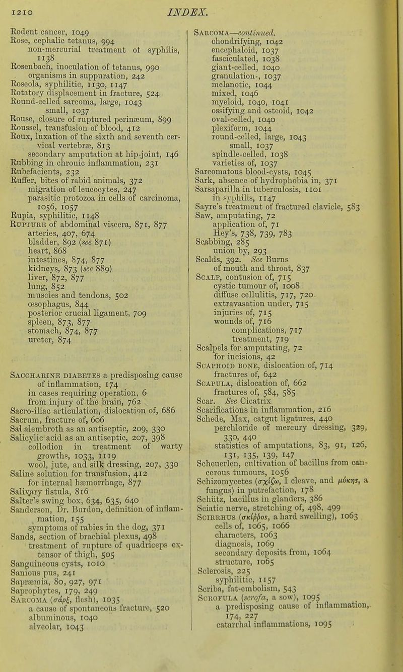 Rodent cancer, 1049 Rose, cephalic t.etanus, 994 non-mercurial treatment ot syjjhilis, 1138 Rosenbach, inoculation of tetanus, 990 organisms in suppuration, 242 Roseola, syphilitic, 1130, 1147 Rotatory displacement in fracture, 524 Round-celled sarcoma, large, 1043 small, 1037 Rouse, closure of ruptured perinaeum, 899 Roussel, transfusion of blood, 412 Roiix, luxation of the sixth and seventh cer- vical vertebras, 813 secondary amputation at hip-joint, 146 Rubbing in chronic inflammation, 231 Rubefacients, 232 RufFer, bites of rabid animals, 372 migration of leucocytes, 247 parasitic protozoa in cells of carcinoma, 1056, 1057 Rupia, syphilitic, 1148 Rupture of abdominal viscera, 871, 877 arteries, 407, 674 bladder, 892 {see 871) heart, 868 intestines, 874, 877 kidneys, 873 [sec 889) liver, 872, 877 lung, 852 muscles and tendons, 502 CBSophagus, 844 posterior crucial ligament, 709 spleen, 873, 877 stomach, 874, 877 iireter, 874 Sacchakinr diabetes a predisposing cause of inflammation, 174 in cases requiring operation, 6 from injury of the brain, 762 Sacro-iliac articulation, dislocation of, 686 Sacrum, fracture of, 606 Sal alembroth as an antiseptic, 209, 330 Salicylic acid as an antiseptic, 207, 398 collodion in treatment of warty growths, 1033, 1119 wool, jute, and silk dressing, 207, 330 Saline solution for transfusion, 412 for internal haemorrhage, 877 Saliv^ary fistula, 8l6 Salter's swing box, 634, 635, 640 Sanderson, Dr. Biirdon, definition of inflam- mation, 155 symptoms of rabies in the dog, 371 Sands, section of brachial plexus, 498 treatment of rupture of quadriceps ex- tensor of thigh, 505 Sanguineous cysts, loio Sanions pus, 241 Saprsernia, 80, 927, 971 Saprophytes, 179, 249 Saiicoma (copl, flesh), 1035 a cause of spontaneous fracture, 520 albuminous, 1040 alveolar, 1043 Sarcoma—continued. chondrifying, 1042 encephaloid, 1037 fasciculated, 1038 giant-celled, 1040 granulation-, 1037 melanotic, 1044 mixed, 1046 myeloid, 1040, 1041 ossifying and osteoid, 1042 oval-celled, 1040 plexiforrn, 1044 round-celled, large, 1043 small, 1037 spindle-celled, 1038 varieties of, 1037 Sarcomatous blood-cysts, 1045 Sark, absence of liydi-ophobia in, 371 Sarsaparilla in tuberculosis, iioi in syphilis, 1147 Sayi-e's treatment of fractm-ed clavicle, 583 Saw, amputating, 72 ajjplication of, 71 Hey's, 738, 739, 783 Scabbing, 285 union by, 293 Scalds, 392. See Bums of mouth and throat, 837 Scalp, contusion of, 715 cystic tumour of, 1008 diffuse cellulitis, 717, 720. extravasation under, 715 injuries of, 715 wounds of, 716 complications, 717 treatment, 719 Scalpels for amputating, 72 for incisions, 42 Scaphoid bone, dislocation of, 714 fractures of, 642 Scapula, dislocation of, 662 fractures of, 584, 585 Scar. See Cicatrix Scarifications in inflammation, 216 Schede, Max, catgut ligatures, 440 perchloride of mercury dressing, 329, 330, 440 statistics of amputations, 83, 91, 126, 131, 135. 139, 147 .„ , Scheuerlen, cultivation of bacillus from can- cerous tumours, 1056 Schizoinycetes ((txK<^, I cleave, and /xiSkjjs, a fungus) in putrefaction, 178 Schiitz, bacillus in glanders, 386 Sciatic nerve, stretching of, 49S, 499 SciRRHUS {(tkI^^os, a hard swelling), 1063 cells of, 1065, 1066 characters, 1063 diagnosis, 1069 secondary deposits from, 1064 structure, 1065 Sclerosis, 225 syphilitic, 1157 Scribn, fat-embolism, 543 Scrofula (scrofa, a sow), 1095 a predisposing cause of inflammation, 174, 227 catarrhal inflammations, 1095