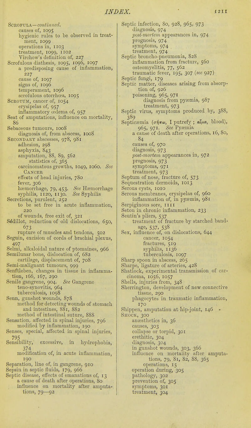 Scrofula— contin ucd. causes of, 1095 hygienic rules to be observed in treat- ment, 1099 operations in, 1103 treatment, 1099, 1102 Virchow's detinition of, 227 Scrofulous diathesis, 1095, 1096, 1097 a predisposing cause of inflammation, 227 cause of, 1097 signs of, 1096 temperament, 1096 scrofulous otoiThcea, 1095 Scrotum, cancer of, 1054 erysipelas of, 957 inflammatory tedema of, 957 Seat of amputations, influence on mortalitj', 86 Sebaceous tumours, 1008 diagnosis of, from abscess, 1008 Secondary abscesses, 978, 981 adhesion, 298 asphyxia, 843 amputation, 88, 89, 562 statistics of, 365 carcinomatous growths, 1049, 1060. See Cancer effects of head injuries, 780 fever, 306 htemon-hage, 79, 453. See Hoemorrliage syphilis, 1120, 1130. iS'ce Syphilis Secretions, purulent, 252 to be set free in acute inflammation, 220 of wounds, free exit of, 321 Sddillot, reduction of old dislocations, 650, 673 rupture of muscles and tendons, 502 Seguin, excision of cords of brachial plexus, 497 Selmi, alkaloidal nature of ptomaines, 966 Semilunar bone, dislocation of, 682 cartilage, displacement of, 708 Semi-malignant tumours, 999 Senftleben, changes in tissue in inflamma- tion, 166, 167, 290 Senile gangrene, 904. See Gangrene teno-synovitis, 964 tuberculosis, 1098 Senn, gunshot wounds, 878 method for detecting wounds of stomach and intestines, 881, 882 method of intestinal suture, 888 Sensation, affected in spinal injuries, 796 modified by inflammation, 190 Senses, special, affected in spinal injuries, 795 Sensibility, excessive, in hydrophobia, 374 modification of, in acute inflammation, 190 Separation, line of, in gangrene, 910 Sepsin in septic fluids, 179, 966 Septic disease, eftects of emanations of, 13 a cause of death after operations, 80 influence on mortality after amputa- tions, 79—92 Septic infection, 80, 928, 965, 973 diagnosis, 974 23ost-morlem appearances in, 974 prognosis, 974 symptoms, 974 treatment, 974 Septic broncho-pneumonia, 828 inflammation from fracture, 560 osteomyelitis, 77, 562 traumatic fever, 195, 307 {see 927) Septic fungi, 179 Septic matter, diseases arising from absorp- tion of, 926 poisoning, 965, 971 diagnosis from pysemia, 987 treatment, 973 Septic virus, symptoms produced by, 388, 389 Septicemia (o-^jircu, I putrefy ; oT/io, blood), 965, 971- See Pyeemia a cause of death after operations, 16, 80, 84 causes of, 970 diagnosis, 973 post-mortem appearances in, 972 prognosis, 973 symptoms, 971 treatment, 973 Septum of nose, fracture of, 573 Sequestration dermoids, 1013 Serous cysts, loio Serous meniljranes, erysipelas of, 960 inflammation of, in pysemia, 981 Serpiginous sore, 1111 Seton in chronic inflammation, 233 Seutin's pliers, 537 treatment of fracture by starched band- age, 537. 538 Sex, influence of, on dislocations, 644 cancer, 1054 fractures, 519 syphilis, 1136 tuberculosis, 1097 Sharp spoon in abscess, 265 Sharpe, ligature of arteries, 428 Shatlock, experimental transmission of car- cinoma, 1056, 1057 Shells, injuries from, 348 Sherrington, development of new connective tissue, 290 phagocytes in traumatic inflammation, 170 Shippen, amputation at hip-joint, 146 • SuocK, 300 anaisthetics in, 36 causes, 303 collapse or torpid, 301 erethitic, 304 diagnosis, 304 in gunshot wounds, 303, 366 influence on mortality after amputa- tions, 79, 81, 82, 88, 365 operations, 15 operation during, 305 patliology, 302 prevention of, 305 symptoms, 301 treatment, 304
