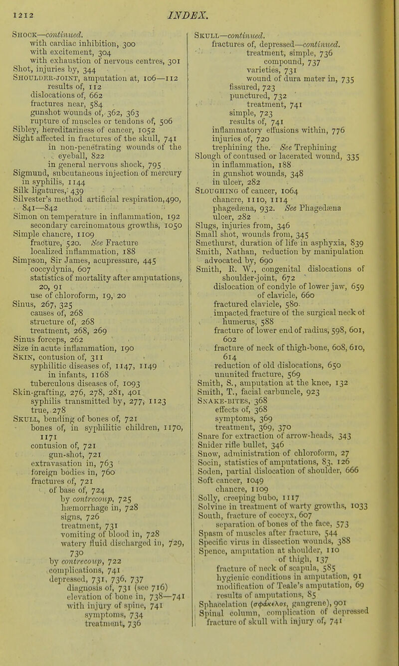 Shock—contmucd. with cardiac inhibition, 300 with excitement, 304 with exhaustion of nervous centres, 301 Shot, injuries by, 344 Shoulueu-joint, amputation at, 106—112 results of, 112 dislocations of, 662 fractures near, 584 gunshot wounds of,. 362, 363 rupture of muscles or tendons of, 506 Sibley, hereditariness of cancer, 1052 Sight affected in fractures of the skull, 741 in non-penetrating wounds of the eyeball, 822 in general nervous shock, 795 Sigmund, subcutaneous injection of mercury in syphilis, 1144 Silk ligatures,' 439 ■ ' Silvester's method artificial respiration, 490, 841—842 Simon on temperature in inflammation, 192 secondary carcinomatous growths, 1050 Simple chancre, 1109 fracture, 520. ;S'cc Fracture localized inflammation, 188 Simpson, Sir James, acupressure, 445 coccydj'nia, 607 statistics of mortality after amputations, 20, 91 use of chloroform, 19, 20 Sinus, 267, 325 causes of, 268 structure of, 268 treatment, 268, 269 Sinus forceps, 262 Size in acute inflammation, 190 Skin, contusion of, 311 syphilitic diseases of, 1147, 1149 in infants, 1168 tuberculous diseases of, 1093 Skin-grafting, 276, 278, 281, 401 syphilis transmitted by, 277, 1123 true, 278 Skull, bending of bones of, 721 bones of, iu syphilitic children, 1170, 1171 contusion of, 721 gun-shot, 721 extravasation in, 763 foreign bodies in, 760 fractures of, 721 of base of, 724 by conirecoup, 725 lia'morrhage in, 728 signs, 726 treatment, 731 vomiting of blood in, 728 watery fluid discharged in, 729, 730 by contrecowp, 722 complications, 741 depressed, 731, 736, 737 diagnosis of, 731 (see 716) elevation of bone in, 738—741 with injury of spine, 741 symptoms, 734 treatment, 736 Skull—continued. fractures of, depressed—continued. treatment, simple, 736 compound, 737 varieties, 731 wound of dura mater in, 735 fissured, 723 punctured, 732 t treatment, 741 simple, 723 results of, 741 inflammatoi-y elfusions within, 776 injuries of, 720 trephining the. See Trephining Slough of contused or lacerated wound, 335 in inflammation, 188 in gunshot wounds, 348 in ulcer, 282 Sloughing of cancer, 1064 chancre, mo, 1114 phagedoena, 932. See Phagedoena ulcer, 282 Slugs, injuries from, 346 Small shot, wounds from, 345 Smethurst, duration of life in asphyxia, 839 Smith, Nathan, reduction by manipulation advocated by, 690 Smith, E. W., congenital dislocations of shoulder-joint, 672 dislocation of condyle of lower jaw, 659 of clavicle, 660 fractured clavicle, 580. impacted fracture of the surgical neck ot ^ humeras, 588 fracture of lower end of radius, 598, 601, 602 fracture of neck of thigh-bone, 608, 610, 614 reduction of old dislocations, 650 ununited fracture, 569 Smith, S., amputation at the knee, 132 Smith, T., facial carbuncle, 923 Snake-bites, 368 effects of, 368 symptoms, 369 treatment, 369, 370 Snare for extraction of arrow-heads, 343 Snider rifle bullet, 346 Snow, administration of chloroform, 27 Socin, statistics of amputations, 83. 126 Soden, partial dislocation of shoulder, 666 Soft cancer, 1049 chancre, 1109 SoUj', creeping bubo, 1117 Solvine in treatment of warty gi'owths, 1033 ; South, fracture of coccyx, 607 separation of bones of the face, 573 Spasm of muscles after fracture, 544 Specific virus in dissection wounds, 388 . Spence, amputation at shoulder, 110 of thigh, 137 ': fracture of neck of scapula, 585 hygienic conditions in amputation, 91 nioditication of Teale's amputation, 69 results of amputations, 85 , Sphacelation [a(p<iKe\os, gangrene), 901 , Spinal column, comiflication of depressed , fracture of skull with injury of, 741