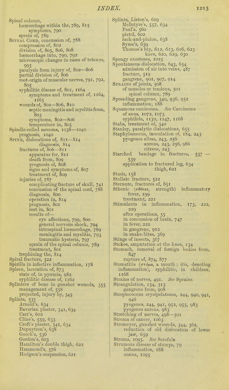 Spinal coluuui, hemorrhage within the, 789, 815 symptoms, 790 sprain of, 789 SriNAL Cord, concussion of, 788 compression of, 802 division of, 805, 806, 808 hsemorrhage into, 790, 792 microscopic clianges in cases of tetanus, 995 paralysis from injury of, S02—806 partial division of, 806 root-origin of muscular nerves, 791, 792, 805 syphilitic disease of, 801, 1164 sjTnptoms and treatment of, 1164, 1165 wounds of, 802—806, 810 septic meningitis and myelitis from, 803 symptoms, 802—806 temperature in, 805 ■ Sijindle-celled sarcoma, 1038—1040 prognosis, 1040 Spine, dislocations of, 811—814 diagnosis, 814 fractures of, 806—811 apparatus for, 811 death fi-om, 809 prognosis of, 808 signs and symptoms of, 807 treatment of, 809 injuries of, 787 complicating fracture of skull, 741 concussion of the spinal cord, 788 diagnosis, 800 operation in, 814 prognosis, 801 rest in, 801 results of— eye affections, 799, 800 general nervous shock, 794 intraspinal heemorrhage, 789 meningitis and myelitis, 793 traumatic hysteria, 797 sprain of tlie spinal column, 789 treatment, 801 trephining the, 814 Spiral fracture, 522 Spirilla in infective inflammation, 178 Spleen, laceration of, 873 state of, in pyoemia, 982 syphilitic disease of, 1162 Splinters of bone in gunshot wounds, 355 management of, 558 projected, injury by, 345 Splints, 535 Arnold's, 634 Bavarian plaster, 541, 634 Can-'s, 602 Cline's, 559, 633 Croft's piaster, 541, 634 Dupuytren's, 638 Gooch's, 536 Gordon's, 603 Hamilton's double thigh, 622 Hammond's, 576 Hodgson's suspension, 621 Splints, Listen's, 619 Mclntyre's, 557, 634 Paul's, 560 pistol, 602 rack-and-pinion, 638 Syme's, 639 Thomas's hip, 612, 613, 616, 623 kuee, 620, 629, 630 Spongy exostoses, 1025 Spontaneous dislocation, 643, 654 admission of air into veins, 487 fracture, 519 gangrene, 901, 907, 914 Spbains of joints, 508 of muscles or tendons, 501 spinal column, 789 Spreading gangrene, 340, 936, 952 inflammation, 188 Squamous carcinoma. See Carcinoma of anus, 1072, 1073 syphilide, 1130, 1147, 1168 Stabs, treatment of, 340 Stanley, paralytic dislocations, 655 Staphylococcus, inoculation of, 184, 243 pyogenes albus, 243, 256 aureus, 243, 256, 986 citreus, 243 Starched bandage in fractures, 537 — 539 application to fractured leg, 634 thigh, 621 Stasis, 158 Stellate fracture, 522 Sternum, fractures of, 851 Sthenic [aOfvos, strength) inflammatory fever, 199 treatment, 221 Stimulants in inflammation, 173, 222, 229 after operations, 55 in concussion of brain, 747 in fever, 222 in gangrene, 912 in snake-bites, 369 Stings of iusects, 367 Stokes, amputation at the knee, 134 Stomach, removal of foreign bodies from, 847 rupture of, 874, 877 Stomatitis (a-idna, a mouth ; itis, denoting inflammation), syphilitic, in children, u68 Strains of nerves, 491. Sec Sprains Strangulation, 154, 313 gangrene from, 908 Streptococcus crysipelatosus, 244, 940, 941, 946 pyogenes, 244, 941, 952, 955, 983 pyogenes aureus, 983 Stretching of nerves, 498—501 Stroma of cancer, 1063 Stromcyer, gunshot wounds, 344, 362, reduction of old dislocation of lower jaw, 659 Struma, 1095. See Scrofula Strumous disease of stumps, 79 inflammation, 188 ozaena, 1095