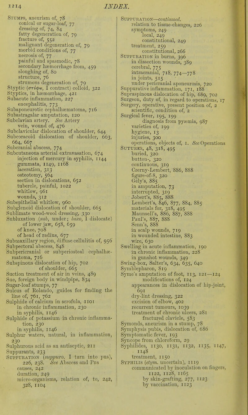 Stumps, aneurism of, 78 conical or sugar-loaf, 77 dressing of, 74, 84 fatty degeneration of, 79 fracture of, 552 malignant degeneration of, 79 morbid conditions of, 77 necrosis of, 77 painful and spasmodic, 78 secondary haemorrhage from, 459 sloughing of, So structure, 76 strumous degeneration of, 79 Styptic {cTTiKpai, I contract) colloid, 322 Styptics, in hajmorrhage, 421 Subacute inflammation, 227 encephalitis, 773 Subaponeurotic cephalhfematoma, 716 Subastragalar amputation, 120 Subclavian artery. See Arlery vein, wound of, 476 Subclavicular dislocation of shoulder, 644 Subcoraeoid dislocation of shoulder, 663, 664, 667 Subcranial abscess, 774 Subcutaneous arterial extravasation, 674 injection of mercury in syphilis, 1144 gummata, 1149, 1168 laceration, 313 osteotomy, 564 section in dislocations, 652 tubercle, painful, 1022 whitlow, 961 wounds, 312 Subepithelial whitlow, 960 Subglenoid dislocation of shoulder, 665 Sublimate wood-wool dressing, 330 Subluxation (sicb, under; luxo, I dislocate) of lower jaw, 658, 659 of knee, 708 of head of radius, 677 Submaxillary region, diffuse cellulitis of, 956 Subpectoral abscess, 848 Subpericranial or subperiosteal cephalhoe- raatoma, 716 Subspinous dislocation of hip, 702 of shoulder, 665 Suction treatment of air in veins, 489 Sue, foreign body in windpipe, 834 Sugar-loaf stumps, 77 Sulcus of Rolando, guides for finding the line of, 761, 762 Sulphide of calcium in scrofula, iioi in chronic inflammation, 230 in syphilis, 1146 Suljihide of potassium in chronic inilamma- tion, 230 in syphilis, 1146 Sulphur waters, natural, in inflammation, 230 Sulphurous acid as an antiseptic, 211 Supj)urants, 233 SurruRATioN (suppuro. I turn into pus), 226, 238. See Abscess and Pus causes, 242 duration, 249 micro-organisms, relation of, to, 242, 328, 1104 Sui'i'URATiON—coiUinucd. relation to tissue-changes, 226 symjJtoms, 249 local, 249 constitutional, 249 treatment, 259 constitutional, 266 Suppuration in burns, 396 in dissection wounds, 389 cerebral, 775 intracranial, 718, 774—778 in joints, 515 under pericranial aponeurosis, 720 Sujipurative inflammation, 171, 188 Supraspinous dislocation of hip, 689, 702 Surgeon, duty of, in regard to operations, 17 Surgery, operative, present position of, 2 scientific, condition of, 2 Surgical fever, 195, 199 diagnosis from pyaemia, 987 varieties of, 199 hygiene, 13 injuries, 300 ojierations, objects of, i. Sec Operations Sutures, 48, 318, 495 buried, 320 button-, 320 continuous, 319 Czerny-Lembert, 886, 888 figure-of-8, 320 Gely's, 885 in amputation, 73 interrupted, 319 Jobert's, 885, 888 Lembert's, 846, 877, 884, 885 materials for, 318, 495 Maunsell's, 886, 887, 888 Paul's, S87, 888 Senu's, 888 in scalp wounds, 719 in wounded intestine, 883 wire, 630 Swelling in acute inflammation, 190 in chronic inflammation, 228 in gunsliot wounds, 349 Swing-box, Salter's, 634, 635, 640 Symblepharon, 819 Syme's amputation of foot, 113, 121—124 modifications of, 124 appearances in dislocation of hip-joint, 691 dry-lint dressing, 322 excision of elbow, 402 recurrent tumours, 1039 treatment of chronic ulcers, 2S1 fractured clavicle, 583 Symonds, aneurism in a stunii), 78 Symphysis pubis, dislocation of, 686 Symptomatic fever, 193 Syncope from chloroform, 29 Syphilides, 1130, 1131, 1132, 1135, 1147, 1148 treatment, 1150 Syphilis (ct;pn. uncertain), 1119 communicated by inoculation on fingers, 1122, 1128, 1165 by skin-gi-afting, 277, 1123 by vaccination, 1123