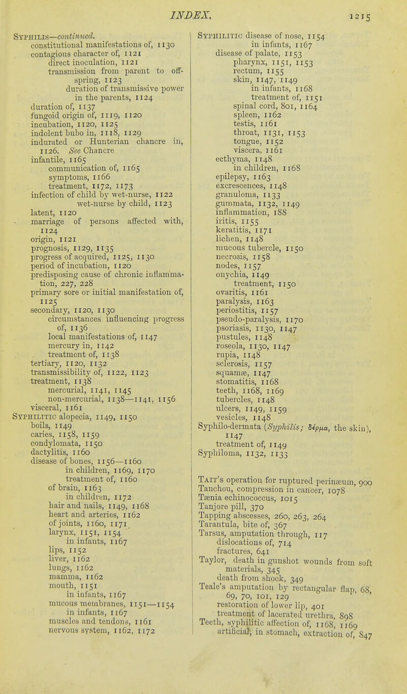 12IS Syphilis—continued. constitutional manifestations of, 1130 contagious character of, 1121 direct inoculation, 1121 transmission from parent to off- spring, 1x23 duration of traiismissive power in the parents, 1124 duration of, 1137 fungoid origin of, 1119, 1120 incubation, 1120, 1125 indolent bubo in, 1118, 1129 indurated or Hunterian chancre in, 1126. Chancre infantile, 1165 communication of, 1165 sjonptoms, 1166 treatment, 1172, 1173 infection of child by wet-nurse, 1122 wet-nurse by child, 1123 latent, 1120 marriage of persons affected with, 1124 origin, 1121 prognosis, 1129, 1135 progress of acquired, 1125, 1130 period of incubation, 1120 predisposing cause of chronic inflamma- tion, 227, 228 primary sore or initial manifestation of, 1125 secondary, 1120, 1130 circumstances influencing progress of, 1136 local manifestations of, 1147 mercury in, 1142 treatment of, 1138 tertiary, 1120, 1132 transmissibility of, 1122, 1123 treatment, 1138 mercurial, 1141, 1145 non-mercurial, 1138—1141, 1156 visceral, ii6i Syphilitic alopecia, 1149, 1150 boils, 1149 caries, 1158, 1159 condylomata, 1150 dactylitis, 1160 disease of bones, 1156—1160 in children, 1169, 1170 treatment of, 1160 of brain, 1163 in children, 1172 hair and nails, 1149, 1168 heart and arteries, 1162 of joints, 1160, 1171, larynx, 1151, 1154 ' in infants, 1167 lips, 1152 liver, 1162 lungs, 1162 mamma, 1162 mouth, 1151 in infants, 1167 nmcous membranes, 1151 — 1154 in infants, 1167 muscles and tendons, 1161 nervous system, 1162, 1172 Syphilitk; disease of nose, 1154 in infants, 1167 disease of palate, 1153 pharynx, 1151, 1153 rectum, 1155 skin, 1147, 1149 in infants, 1168 treatment of, 1151 spinal cord, 801, 1164 spleen, 1162 testis, ii6i throat, 1131, 1153 tongue, 1152 viscera, 1161 ecthyma, 1148 in children, 1168 epilepsy, 1163 excrescences, 1148 granuloma, 1133 gunimata, 113 2, 1149 inflammation, 188 iritis, 1155 keratitis, 1171 lichen, 1148 nmcous tubercle, 1150 necrosis, 1158 nodes, 1157 onychia, 1149 treatment, 1150 ovaritis, 1161 paralysis, 1163 periostitis, 1157 pseudo-paralysis, 1170 psoriasis, 1130, 1147 pustules, 1148 roseola, 1130, 1147 rupia, 1148 sclerosis, 1157 squamfe, 1147 stomatitis, 1168 teeth, 1168, 1169 tubercles, 1148 ulcers, 1149, 1159 vesicles, 1148 Syphilo-dermata {Sypldlis; 5«>^a, the skin), 1147 treatment of, 1149 Syphiloma, 1132, 1133 Tait s operation for ruptured perinaium, 900 Tanchou, compression in cancer, 107S Taenia echinococcus, 1015 Tanjore pill, 370 Tapping abscesses, 260, 263, 264 Tarantula, bite of, 367 Tarsus, amputation through, 117 dislocations of, 714 fractures, 641 Taylor, death in gunshot wounds from soft materials, 345 death from shock, 349 Teale's am)nitatiou by rectangular flap 68 69, 70, loi, 129 ■ ' restoration of lower lip, 401 treatment of lacerated uretlira, 898 Teeth, syphilitic aflectiou of, 1x68, 1x69 artificial', in stomach, extraction of, S47