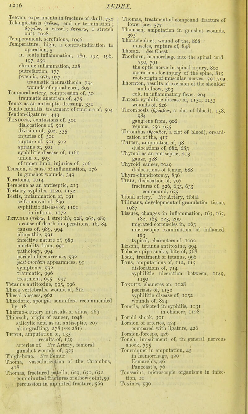 Teevan, experiments in fracture of skull, 732 Telangiectasis (riXos, end or termination ; ayyeiov, a vessel; eKrtlvw, I stretch out), 1028 Temperament, scrofulous, 1096 Temperature, liigli, a contra-indication to operation, 5 in acute inflanmiation, 189, 192, 196, 197, 250 chronic inflammation, 228 putrefaction, 177 pyremia, 976, 977 traumatic neurasthenia, 794 wounds of spinal cord, 802 Temporal artery, compression of, 50 traumatic aneurism of, 475 Tenax as an antiseptic dressing, 331 Tendo Achillis, treatment of rupture of, 504 Tendon-ligatures, 443 Tendons, contusions of, 501 dislocations of, 501 division of, 502, 535 injuries of, 501 rupture of, 501, 502 sprains of, 501 syphilitic disease of, 1161 union of, 503 of upper limb, injuries of, 506 Tension, a cause of inflammation, 176 in gimshot wounds, 349 Teratoma, 1014 Terebene as an antiseptic, 213 Tertiary syphilis, 1120, 1132 Testis, inflammation of, 191 self-removal of, 896 syphilitic disease of, 1161 in infants, 1172 Tetanus (relvm, I stretch), 928, 965, 989 a cause of death in operations, 16, 84 causes of, 989, 994 idiopathic, 991 infective nature of, 989 mortality from, 991 pathology, 994 period of occurrence, 992 fost-mortem appearances, 99 symptoms, 992 traumatic, 996 treatment, 995—997 Tetanus antitoxine, 995, 996 Tbeca vertebralis, wound of, 814 Thecal abscess, 962 Theodoric, spongia somnifora recommended by, 18 Thermo-cauteiy in fistula or sinus, 269 Thiersch, origin of cancer, 1048 salicylic acid as an antiseptic, 207 skin-grafting, 278 [nee 281) Thigh, amputation of, 135 results of, 139 arteries of. See Artery, femoral gunshot wounds of, 353 Thigh-bone. Sea Femur Thoma, vascularizition of the thrombus, 418 \ Thomas, fractured paiella, 629, 630, 632 comminuted fractures of elbow-joint, 59 percussion in uijuiiited fracture, 569 Thomas, treatment of compound fracture of lower jaw, 577 Thomson, amputation in gunsliot wounds, 365 Thoracic duct, wound of the, 868 muscles, rupture of, 848 Thorax. See Chest Thorburn, hiemon-hage into the spinal cord 790, 791 the optic nerve in spinal injury, 800 operations for injury of the spine, 815 root-origin of muscular nerves, 791,793 Thornton, results of excision of the shoiilder and elbow, 363 cold in inflammatory fever, 204 Throat, sj'philitic disease of, 1131, 1153 wounds of, 826 Tlirombosis (Opdn^os, a clot of blood), 158, 984 gangrene from, 906 venous, 550, 635 Thrombus (Opdnfios, a clot of blood), organi- zation of the, 417 Thumb, amputation of, 98 dislocations of, 682, 683 Thymol as an antiseptic, 213 gauze, 328 I Thyroid cancer, 1049 dislocations of femur, 688 Thyro-chondrotomy, 836 Tibia, dislocation of, 707 fractures of, 526, 633, 635 compound, 635 Tibial artery. See Artery, tibial TiLlraans, development of granulation tissue, 1087 Tissues, changes in inflammation, 163, 165, 182, 185, 223, 290 migrated corpuscles in, 163 microscopic examination of inflamed. 163 typical, characters of, 1002 Tizzoni, tetanus antitoxine, 994 Tobacco-pipe snake, bite of, 368 Todd, treatment of tetanus, 996 Toes, amputations of, 112, 115 dislocations of, 714 syphilitic ulceration between, 1149, 1150 Tongue, chancres on, 1128 psoriasis of, 1152 syphilitic disease of, 1152 wounds of, 824 Tonsils, affected in sjT^hilis, 1131 in chancre, 1128 j Torpid shock, 301 1 Torsion of arteries, 424 I compared with ligature, 426 I Torsion-forceps, 426 : Touch, impairment of, in general nervous I shock, 795 j Tourni([uet in amputation, 45 I in hajuiorrhage, 420 Esmarch's, 46 Pancoast's, 76 j Toussaint, microscopic organisms in infec- tion, II I Toxines, 930