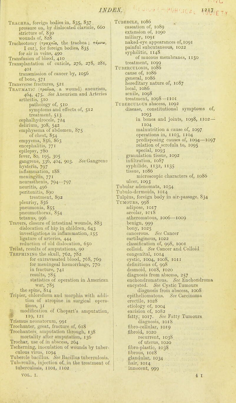 Trachea, fbi-eign bodies in, 835, 837 pressure on, by dislocated clavicle, 660 stricture of, 830 wounds of, 828 Tracheotoniy (rpaxeio, the trachea ; reftvu, I cut), for foreign bodies, 835 for air in veins, 490 Transfusion of blood, 410 Transplantation of cuticle, 276, 278, 281, 401 transmission of cancer by, 1056 of bone, 571 Transverse frnctures, 521 Traumatic [rpavixa, a wound) aneurism, 464, 475. See Aneurism and Arteries arthritis, 510 pathology of, 510 symptoms and effects of, 512 treatment, 513 cephalhydrocele, 724 i delirium, 308, 542 emphysema of abdomen, 875 of chest, 854 empyema, 856, 863 encephalitis, 771 epilepsy, 780 fever, 80, 195, 305 gangrene, 336, 404, 903. .Jee Gangrene hysteria, 797 inflammation, 188 | meningitis, 771 1 neurasthenia, 794—797 i neuritis, 496 | peritonitis, 890 I treatment, 892 pleurisy, 856 pneumonia, 855 pneumothorax. 854 j tetanus, 996 Travers, closure of intestinal wounds, 883 dislocation of hip in children, 643 investigations in inliammation, 155 ligature of arteries, 444 reduction of old dislocation, 650 Trelat, results of amputations, 90 Trephining the skull, 762, 782 for extravasated blood, 768, 769 for meningeal hieniorrhage, 770 in fracture, 741 results, 785 statistics of operation in American war, 785 the spine, 814 Trijiier, chloroform and morphia with addi- tion of atropine in surgical opera- tions, 31 modification of Chopart's amputation, '■f' 119, 121 Trismus neojiatoruni, 991 Trochanter, great, fracture of, 518 Trochanters, amputation through, 138 mortality alter amputation, 136 Trochar, use of in abscess, 264 Tscherning, inoculation of wounds by tuber- culous virus, 1094 Tutjercle bacillus. See Bacillus tuberculosis. Tuberculin, injection of, in the treatment of tuberculosis, iioi, 1102 VOL. I. TailEROLE, 1086 caseation of, 1089 e.xtfnsion of, 1090 miliary, 1091 naked-eye appearances of, 1091 painful subcutaneous, 1022 syphilitic, 1148 of mucous membranes, 1150 treatment, 1099 Tuberculosis, 1086 cause of, 1086 general, 1086 hereditary nature of, 1087 local, 1086 senile, 1098 treatment, 1098—iioi Tuberculous abscess, 1092 disease, constitutional symptoms of, in bones and joints, 1098, 1102— 1104 malnutrition a cause of, 1097 operations in, 1103, 1104 predisposing causes of, 1094—1097 relation of^scrofula to, 1095 special, 1093 granulation tissue, 1092 infiltration, 1087 syphilide, 1132, 1135 tissue, 1086 microscopic characters of, ip86 ulcer, 1093 Tubular adenomata, 1034 Tubulo-dermoids, 1014 Tulpius, foreign body in air-passage, 834 Tumours, 998 adipose, 1017 areolar, ici8 atheromatous, 1006—1009 benign, 999 bony, 1025 cancerous. See Cancer cartilaginous, 1022 classification of, 998, looi colloid. See Cancer and Colloid congenital, 1014 cystic, 1004, 1008, loii definitions of, 998 desmoid. 1018, ro20 diagnosis from abscess, 257 enchondromatous. Sec Euchondroma encysted. See Cystic Tumours diagnosis from abscess, 1008 epitheliomatous. See Carcinoma erectile, 1028 etiology of, 1004 excision of, 1082 fatty, 1017. Sec Fatty Tumours diagnosis, 1018 fibro-cellular, 1019 fibroid, 1020 recmrent, 1038 of uterus, 1020 fibro-plastic, 1038 fibrous, 1018 glandular, 1034 hair, 1014 innocent, 999 4 I