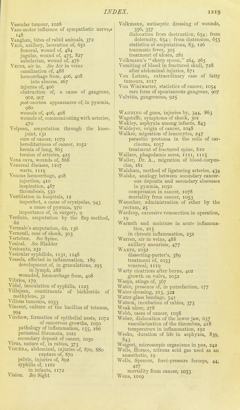 Vascular tumour, 1028 Vaso-motor inllueuce of sympathetic nervo,. 148 Vaughau, bites of rabid animals, 372 Vein, axillary, laceration of, 651 femoral, wound of, 484 jugular, wound of, 475, 827 subclavian, wound of, 476 Veins, air in. See Air in veins canalization of, 488 hicmorrhage from, 406, 408 into abscess, 267 injm-ies of, 406 obstruction of, a cause of gangrene, 902, 907 post-mortem appearances of, in pysemia, 980 wounds of, 406, 408 wounds of, communicating with arteries, 470 Velpeau, amputation through the knee- joint, 131 cui-e of cancer, 1079 hereditariness of cancer, 1052 hernia of lung, 865 torsion of arteries, 425 Vena cava, wounds of, 868 Venereal diseases, 1107 warts, 1119 Venous hfemorrhage, 408 injection, 410 inspiration, 487 thrombosis, 550 Ventilation in hospitals, 12 im])erfect, a cause of erysipelas, 943 a cause of pyfemia, 970 importance of, in surgery, 9 Verduin, amputation by the flap method, 62 Vermale's amputation, 62, 136 Vemeuil, case of shock, 303 Vertebrce. See Sjiine. Vesical. Sec Bladder Vesicants, 232 Vesicular syphilide, 1131, 1148 Vessels, affected in intlammatiou, 189 development of, in granulations, 295 in lymph, 288 wounded, heemorrhage from, 408 Vibrios, 179 Vidal, inoculation of syphilis, 1125 Villejean, constituents of bichloride of methylene, 31 Villous tumours, 1033 Vincent, culture of the bacillus of tetanus, 994 Virchow, formation of epithelial nests, 1072 of cancerous growths, 1050 pathology of inflammation, 155, 166 periosteal fibromata, 1021 secondary deposit of cancer, 1050 Virus, nature of, in rabies, 373 Viscera, abdominal, injurie.s of, 870, 880 rupture of, 870 pelvic, injuries of, 892 syphilis of, n6i in infants, 1172 Vision. See Sight Volkmann, antiseptic dressing of wounds, 356, 357 dislocation from destruction, 654; from delormity, 654 ; from distension, 655 statistics of amputations, 83, 126 traumatic fever, 305 treatment of ulcers, 281 Volkmann's sharp spoon, 264, 265 Vomiting of blood in fractured skull, 728 after abdominal injuries, 871 Von Lutzau, extraordinary case of fatty tumours, 1017 Von Winiwarter, statistics of cancer, 1054 rare form of spontaneous gangrene, 907 Vulvitis, gangrenous, 925 Wadding of guns, injuries by, 344, 863 Wagstaffe, symptoms of shock, 301 Wakley, asphyxia among infants, 843 Waldeyer, origin of cancer, 1048 Walker, migration of leucocytes, 247 parasitic protozoa in the cells of car- cinoma, 1057 treatment of fractured spine, 810 Wallace, phagedsenic sores, iiii, 1115 Waller, Dr. A., migration of blood-corpus- cles, 161 Walsham, method of ligaturing arteries, 434 Walshe, analogy between secondary cancer- ous deposits and secondary abscesses in pyaemia, 1050 compression in cancer, 1078 mortality from cancer, 1053 Wanscher, administration of ether by the rectum, 25 Wardrop, excessive venesection in operation, 19 Warmth and moisture in acute inflamma- tion, 215 in chronic inflammation, 231 Warren, air in veins, 488 axillary aneurism, 477 Warts, 1032 dissectijig-porter's, 389 treatment of, 1033 venereal, 1119 Warty cicatrices after burns, 402 growth on vulva, 1032 Wasps, stings of, 367 Water, presence of, in putrefaction, 177 Water-dressing, 215, 322 Water-glass bandage, 541 Watson, incubation of rabies, 373 Weak ulcer, 278 Webb, cases of cancer, 1058 Weber, dislocation of the lower jaw, 657 vascularization of the thrombus, 418 temperature in inflammation, 192 Weeks, duration of life in asphyxia, 839, 843 Weigert, microscopic organisms iu pus, 242 Wells, Horace, nitrous acid gas used as an anaesthetic, 19 Wells, Spencer, forci-pressure forceps, 44, 427 mortality from cancer, 1053 Wens, 1019