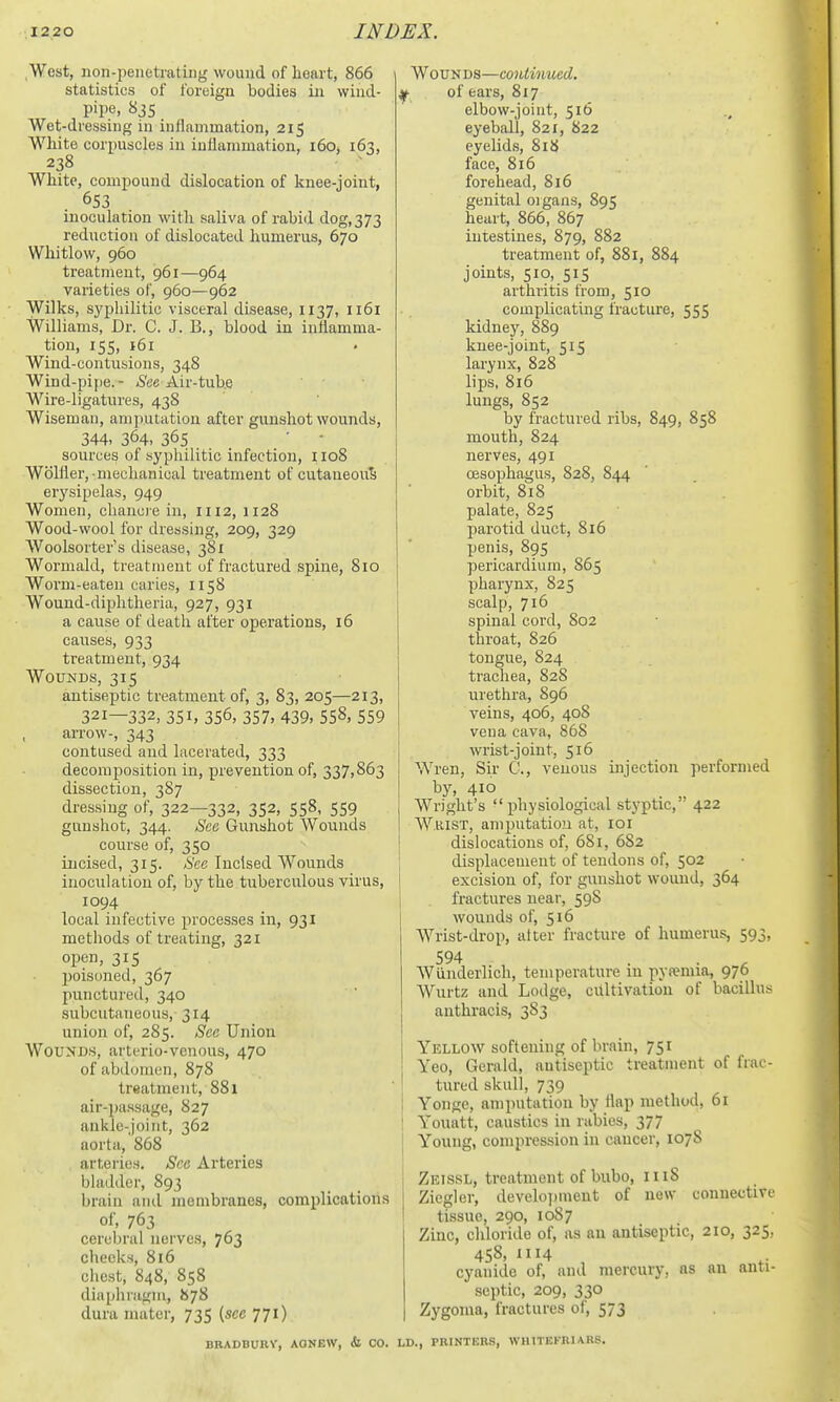 West, iion-peiietrating wound of heart, 866 statistics of foreign bodies in wind- , pipe, «i5 Wet-dressing in inflammation, 215 White corpuscles in inflammation, 160, 163, 238 White, compound dislocation of knee-joint, 653 inoculation with saliva of rabid dog, 373 reduction of dislocated humerus, 670 Whitlow, 960 treatment, 961—964 varieties of, 960—962 Wilks, syphilitic visceral disease, 1137, 1161 Williams, Dr. C. J. B., blood in inflamma- tion, 155, 161 Wind-contusions, 348 Wind-pipe.- <S'ee Air-tube Wire-ligatures, 43S Wiseman, amputation after gunshot wounds, 344. 364. 365 ■ ■ sources of syphilitic infection, iio8 Wblfler, mechanical treatment of cutaneous erysipelas, 949 Women, chancre in, 1112, 1128 Wood-wool for dressing, 209, 329 AVoolsorter's disease, 381 Wormald, treatment of fractured spine, 810 Worm-eaten caries, 1158 Wound-diphtheria, 927, 931 a cause of death after operations, 16 causes, 933 treatment, 934 Wounds, 315 antiseptic treatment of, 3, 83, 205—213, 321—332, 351, 356, 357, 439, 558, 559 arrow-, 343 contused and lacerated, 333 decomposition in, prevention of, 337,863 dissection, 387 dressing of, 322—332, 352, 558, 559 gunshot, 344. See Gunshot Wounds course of, 350 incised, 315. ,S'ec Incised Wounds inoculation of, by the tuberculous virus, 1094 local infective processes in, 931 methods of treating, 321 open, 315 poisoned, 367 punctured, 340 subcutaneous, 314 union of, 285. See Union Wounds, arterio-venous, 470 of abdomen, 878 treatment, 881 air-passage, 827 ankle-joint, 362 aorta, 868 arteries. Sea Arteries bladder, 893 brain and membranes, complications of, 763 cerebral nerves, 763 checks, 816 chest, 848, 858 diaphragm, 878 dura mater, 735 (sec 771) Wounds—continued. y of ears, 817 elbow-joint, 516 eyeball, 821, 822 eyelids, 818 face, 816 forehead, 816 genital oigans, 895 heart, 866, 867 intestines, 879, 882 treatment of, 881, 884 joints, 510, 515 arthritis from, 510 complicating fracture, 555 kidney, 889 knee-joint, 515 larynx, 828 lips, 816 lungs, 852 by fractured ribs, 849, 858 mouth, 824 nerves, 491 oesophagus, 828, 844 orbit, 818 palate, 825 parotid duct, 816 penis, 895 pericardium, 865 pharynx, 825 scalp, 716 spinal cord, 802 thi'oat, 826 tongue, 824 tracliea, 828 urethra, 896 veins, 406, 408 vena cava, 868 wrist-joint, 516 Wren, Sir C, venous injection performed bj', 410 Wright's physiological styptic, • 422 Whist, amputation at, loi dislocations of, 681, 682 displacement of tendons of, 502 excision of, for gunshot wound, 364 fractures near, 59S wounds of, 516 Wrist-drop, after fracture of humerus, 593, 594 Wunderlich, temperature in pysemia, 976 Wurtz and Lodge, ciiltivatiou of bacillu.s anthracis, 383 Yellow softening of brain, 751 Yeo, Gerald, antiseptic treatment of frac- tured skull, 739 Yonge, amputation by flap method, 61 Yoiuitt, caustics in rabies, 377 Young, compression in cancer, 1078 Zkissl, treatment of bubo, 1118 Ziegler, develoi)ment of new connective tissue, 290, 1087 Zinc, chloride of, as an antiseptic, 210, 325, 458, II14 cyanide of, and mercury, as an anti- septic, 209, 330 Zygoma, fractures of, 573 BRADBURV, AONBW, & CO. LD., PRINTERS, WHITEFRIARS.