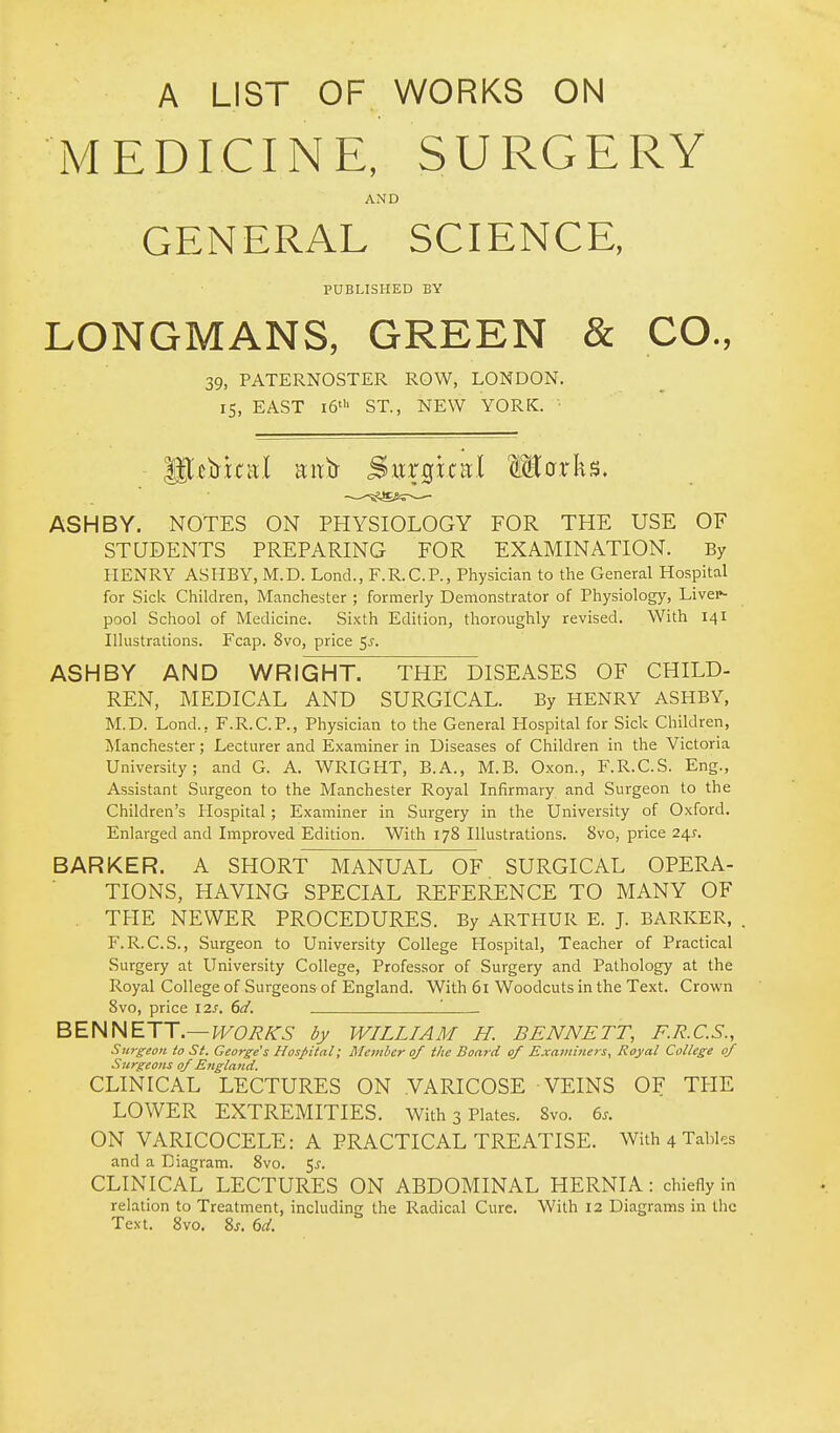 A LIST OF WORKS ON iVIEDICINE, SURGERY AND GENERAL SCIENCE, PUBLISHED BY LONGMANS, GREEN & CO., 39, PATERNOSTER ROW, LONDON. 15, EAST 16' ST., NEW YORK. glctrltal aittr Sxirgital Marks. ASH BY. NOTES ON PHYSIOLOGY FOR THE USE OF STUDENTS PREPARING FOR EXAMINATION. By HENRY ASHBY, M.D. Lond., F.R.C.P., Physician to the General Hospital for Sick Children, Manchester ; formerly Demonstrator of Physiology, Livei*- pool School of Medicine. Sixth Edition, thoroughly revised. With 141 Illustrations. Fcap. 8vo, price 5^. ASHBY AND WRIGHT. THE DISEASES OF CHILD- REN, MEDICAL AND SURGICAL. By HENRY ASHBY, M.D. Lond., F.R.C.P., Physician to the General Hospital for Sick Children, Manchester; Lecturer and Examiner in Diseases of Children in the Victoria University; and G. A. WRIGHT, B.A., M.B. Oxon., F.R.C.S. Eng., Assistant Surgeon to the Manchester Royal Infirmary and Surgeon to the Children's Hospital; Examiner in Surgery in the University of Oxford. Enlarged and Improved Edition. With 178 Illustrations. 8vo, price 24.S. BARKER. A SHORT MANUAL OF SURGICAL OPERA- TIONS, HAVING SPECIAL REFERENCE TO MANY OF . THE NEWER PROCEDURES. By ARTHUR E. J. BARKER, F.R.C.S., Surgeon to University College Hospital, Teacher of Practical Surgery at University College, Professor of Surgery and Pathology at the Royal College of Surgeons of England. With 61 Woodcuts in the Text. Crown 8vo, price 12s. dd. ' BENNETT.—^^C^A'^- by WILLIAM H. BENNETT, F.R.C.S., Surgeon to St. George's Hospital; Member of the Board of Exavtinet s, Royal College of Surgeons of England. CLINICAL LECTURES ON .VARICOSE VEINS OF THE LOWER EXTREMITIES. With 3 Plates. Svo. 6.. ON VARICOCELE: A PRACTICAL TREATISE. With 4 Tables and a Diagram. 8vo. 5^. CLINICAL LECTURES ON ABDOMINAL HERNIA: chiefly in relation to Treatment, including the Radical Cure. With 12 Diagrams in the Text. Svo. Zs, 6d.