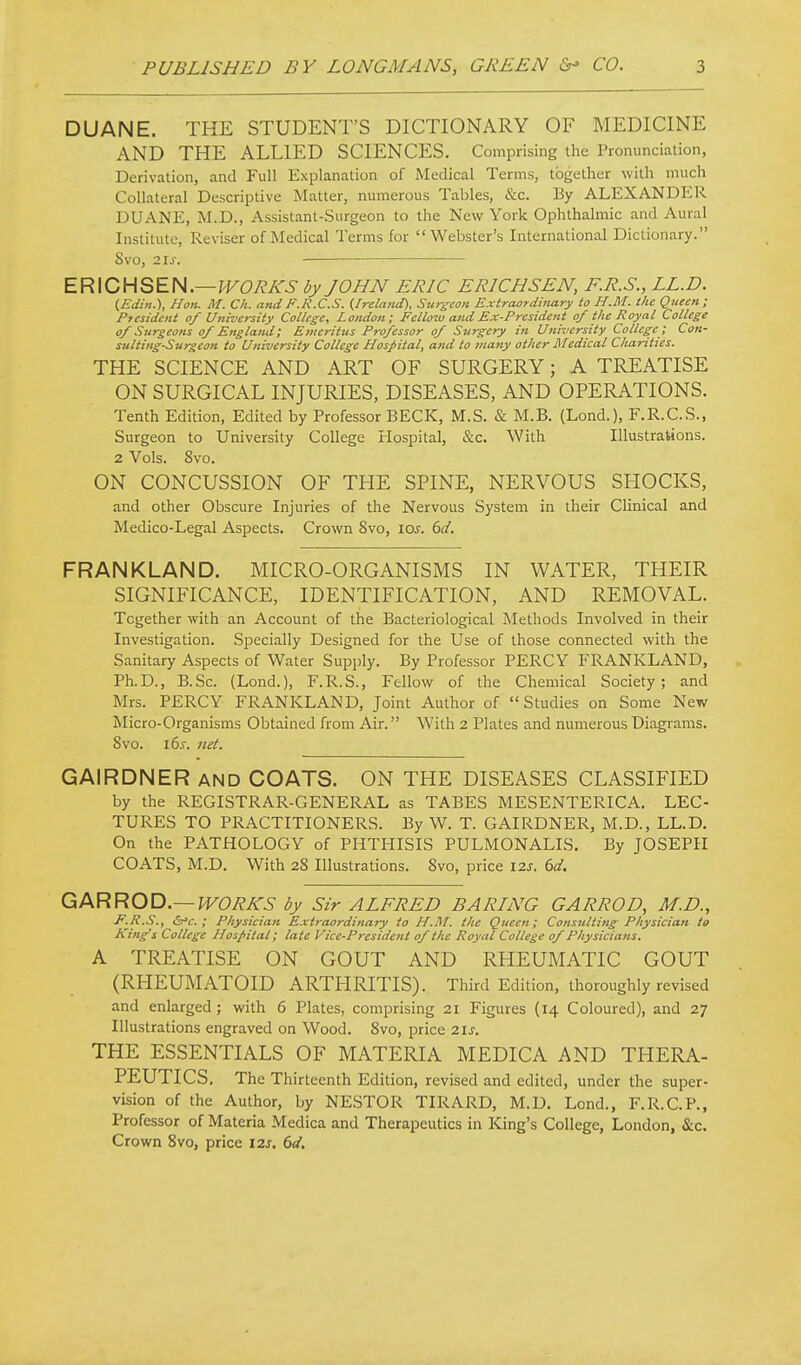 DUANE. THE STUDENT'S DICTIONARY OF MEDICINE AND THE ALLIED SCIENCES. Comprising the Pronunciation, Derivation, and Full Explanation of Medical Terms, together with much Collateral Descriptive Matter, numerous Tables, &c. By ALEXANDER DUANE, M.D., Assistant-Surgeon to the New York Ophthalmic and Aural Institute, Reviser of Medical Terms for Webster's International Dictionary. SvO, 21^. — ER\CHSEH.—WORKS by JOHN ERIC ERICHSEN, F.R.S., LL.D. (Edin.), Hon. M. Ch. aitd F.R.C.S. {Ireland), Surgeon Extraordinary to H.M. the Queen; President of University College, London; Fellow and Ex-President of the Royal College of Surgeons of England; Einerittis Professor of Surgery in University College ; Con- sulting-Surgeon to University College Hospital, and to many other Medical Charities. THE SCIENCE AND ART OF SURGERY; A TREATISE ON SURGICAL INJURIES, DISEASES, AND OPERATIONS. Tenth Edition, Edited by Professor BECK, M.S. & M.B. (Lond.), F.R.C.S., Surgeon to University College Hospital, &c. With Illustrations. 2 Vols. 8vo. ON CONCUSSION OF THE SPINE, NERVOUS SHOCKS, and other Obscure Injuries of the Nervous System in their Clinical and Medico-Legal Aspects. Crown 8vo, \os. 6d. FRANKLAND. MICRO-ORGANISMS IN WATER, THEIR SIGNIFICANCE, IDENTIFICATION, AND REMOVAL. Together with an Account of the Bacteriological Methods Involved in their Investigation. Specially Designed for the Use of those connected with the Sanitary Aspects of Water Supjjly. By Professor PERCY FRANKLAND, Ph.D., B.Sc. (Lond.), F.R.S., Fellow of the Chemical Society; and Mrs. PERCY FRANKLAND, Joint Author of Studies on Some New Micro-Organisms Obtained from Air. With 2 Plates and numerous Diagrams. 8vo. i6s. net. GAIRDNER and COATS. ON THE DISEASES CLASSIFIED by the REGISTRAR-GENERAL as TABES MESENTERICA. LEC- TURES TO PRACTITIONERS. By W. T. GAIRDNER, M.D., LL.D. On the PATHOLOGY of PHTHISIS PULMONALIS. By JOSEPH COATS, M.D. With 28 Illustrations. 8vo, price I2.s. 6d. Q/\RROD.—WORKS by Sir ALFRED BARING GARROD, M.D., E.K.S., ; Physician Extraordinary to H.M. the Queen; Consuliirig Physician to King's College Hospital; late Vice-President of the Royal College of Physicians. A TREATISE ON GOUT AND RHEUMATIC GOUT (RHEUMATOID ARTHRITIS). Third Edition, thoroughly revised and enlarged; with 6 Plates, comprising 21 Figures (14 Coloured), and 27 Illustrations engraved on Wood. 8vo, price 21s. THE ESSENTIALS OF MATERIA MEDICA AND THERA- PEUTICS. The Thirteenth Edition, revised and edited, under the super- vision of the Author, by NESTOR TIRARD, M.D. Lond., F.R.C.P., Professor of Materia Medica and Therapeutics in King's College, London, &c. Crown 8vo, price 12s. 6ci,