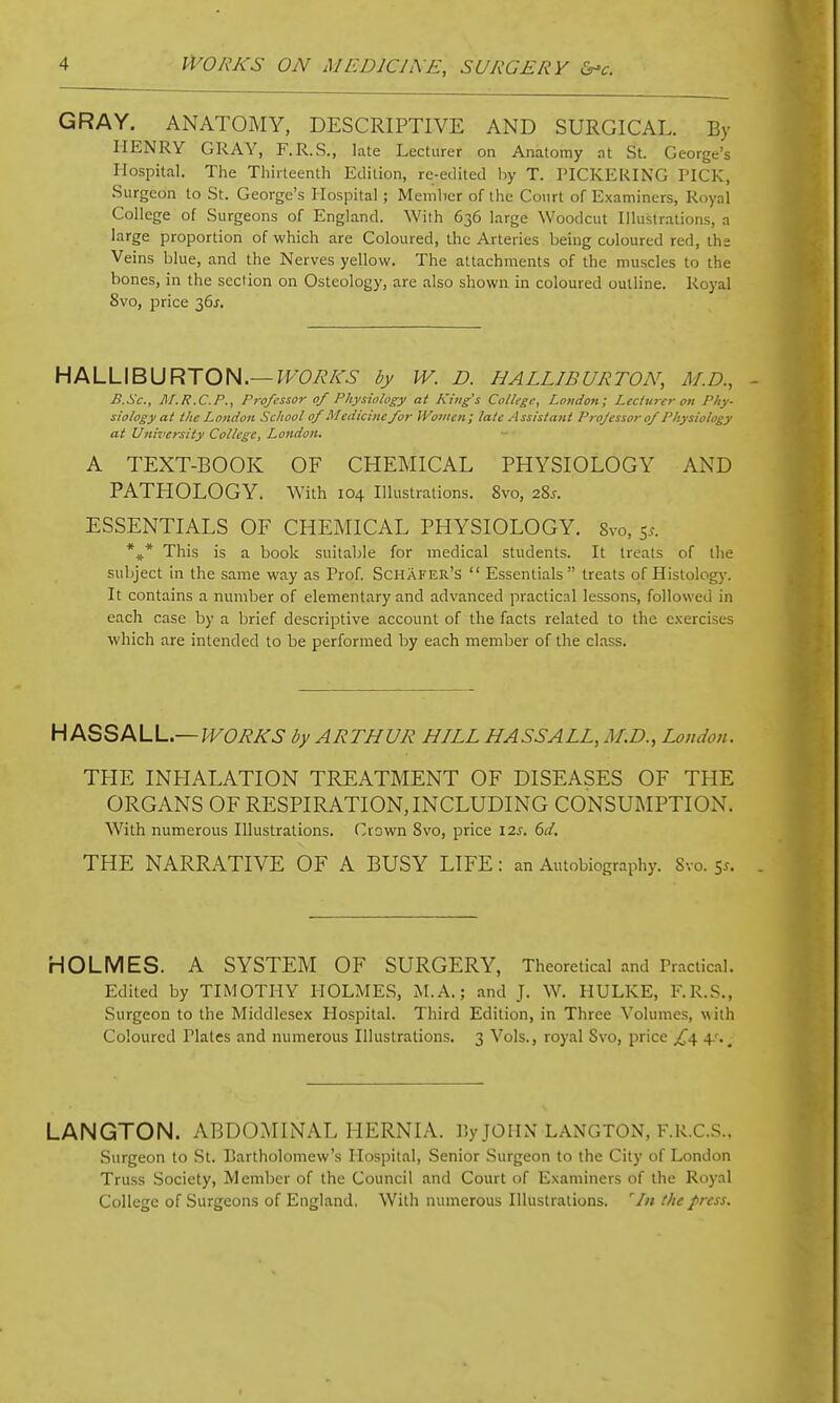 GRAY. ANATOMY, DESCRIPTIVE AND SURGICAL. By HENRY GRAY, F.R.S., late Lecturer on Anatomy at St. George's Hospital. The Thirteenth Edition, re-edited hy T. PICKEUING PICK, Surgeon to St. George's Hospital; Menilicr of the Court of Examiners, Royal College of Surgeons of England. With 636 large Woodcut Illustrations, a large proportion of which are Coloured, the Arteries being coloured red, the Veins blue, and the Nerves yellow. The attachments of the muscles to the bones, in the section on Osteology, are also shown in coloured outline. Royal 8vo, price 36^. HALLIBURTON.—^roy^A-^- by IV. D. HALLIBURTON, M.D., B.Sc, M.R.C.P., Professor of Physiology at K tug's Collegey London I Lccluj'er on Phy- siology at the London School of Medicine for IVomen; la/e Assisiani Professor of Physiology at University College, London. A TEXT-BOOK OF CHEMICAL PHYSIOLOGY AND PATHOLOGY. With 104 Illustrations. 8vo, 28j. ESSENTIALS OF CHEMICAL PHYSIOLOGY. 8vo, 5.-. *,* This is a book suitable for medical students. It treats of the subject in the same way as Prof. Schafer's  Essentials treats of Histology. It contains a number of elementary and advanced practical lessons, followed in each case by a brief descriptive account of the facts related to the exercises which are intended to be performed by each member of the class. Hk^^M-L—WORKS by ARTHUR HILL HASS ALL, M.D., London. THE INHALATION TREATMENT OF DISEASES OF THE ORGANS OF RESPIRATION, INCLUDING CONSUMPTION. With numerous Illustrations, (^rown 8vo, price 12s. 6d, THE NARRATIVE OF A BUSY LIFE : an Autobiography. Svo. 5i. HOLMES. A SYSTEM OF SURGERY, Theoretical and Practic-il. Edited by TIMOTHY HOLMES, M.A.; and J. W. HULKE, F.R.S., Surgeon to the Middlesex Hospital. Third Edition, in Three Volumes, with Coloured Plates and numerous Illustrations, 3 Vols., royal Svo, price £^ 4.'.^ LANGTON. ABDOMINAL HERNIA, liy JOHN LANGTON, F.R.CS.. Surgeon to St. Bartholomew's Hospital, Senior Surgeon to the City of London Truss Society, Member of the Council and Court of Examiners of the Royal College of Surgeons of England. With numerous Illustrations. tlie f>ress.