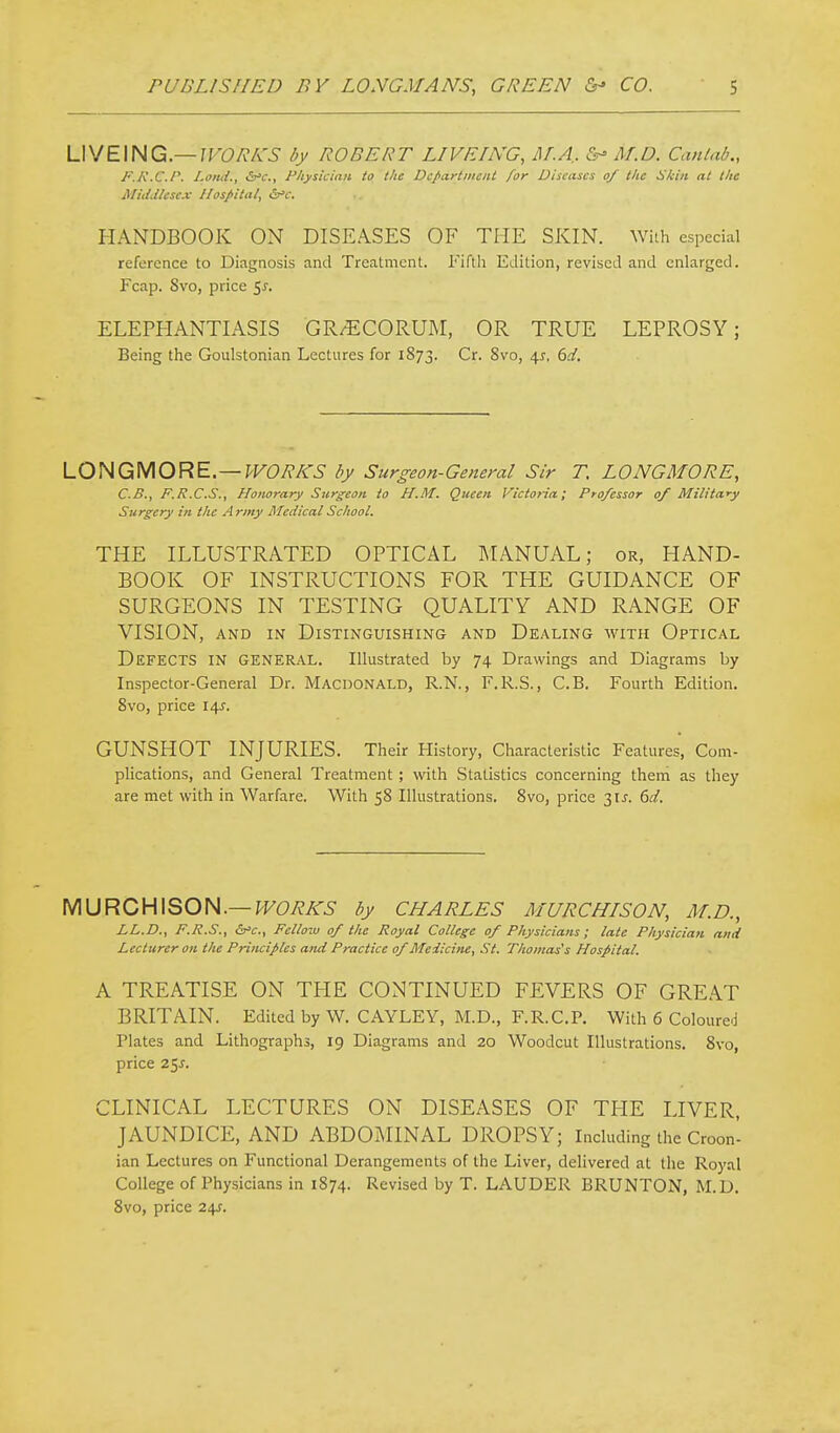 LIVEING—/FOA-A'^ ROBERT L/VE/NG, M.A. &^ Af.D. Canlab., J'.K.C.r. l-ond., &'c., Fhysiciaii to the DcparttnciU for Diseases of the H/ciii at the Middlesex Hospital, S^'c. HANDBOOK ON DISEASES OF THE SKIN. With especial reference to Diagnosis and Treatment. Fifth Edition, revised and enlarged. Fcap. Svo, price 5^. ELEPHANTIASIS GR/^:CORUM, OR TRUE LEPROSY; Being the Goulstonian Lectures for 1873. Cr. Svo, \s. 6d. LOHQiMORE—WORKS by Surgeon-General Sir T. LONGMORE, C.B., F.R.C.S., Honorary Surgeon to H.M. Queen Victoria; Professor of Military Surgery in the Army Medical School. THE ILLUSTRATED OPTICAL 1\IANUAL; or, HAND- BOOK OF INSTRUCTIONS FOR THE GUIDANCE OF SURGEONS IN TESTING QUALITY AND RANGE OF VISION, AND IN Distinguishing and Dealing with Optical Defects in general. Illustrated by 74 Drawings and Diagrams by Inspector-General Dr. Macdonald, R.N., F.R.S., C.B. Fourth Edition. Svo, price 14J. GUNSHOT INJURIES. Their History, Characteristic Features, Com- plications, and General Treatment; with Statistics concerning them as they are met with in Warfare. With 58 Illustrations. Svo, price 31^. dd. MURCHISON.—^F(9y?Ar5 by Charles murchison, m.d., LL.D., F.R.S., ^c.y Fellow of the Royal College of Physicians; late Physician and Lecturer on the Principles and Practice of Medicine, St. Thomas's Hospital. A TREATISE ON THE CONTINUED FEVERS OF GREAT BRITAIN. Editedby W. CAYLEY, M.D., F.R.C.P. With 6 Coloured Plates and Lithographs, 19 Diagrams and 20 Woodcut Illustrations. Svo, price 2^s. CLINICAL LECTURES ON DISEASES OF THE LIVER, JAUNDICE, AND ABDOiMINAL DROPSY; Including the Croon- ian Lectures on Functional Derangements of the Liver, delivered at the Royal College of Physicians in 1874. Revised by T. LAUDER BRUNTON, M.D. Svo, price 24J.