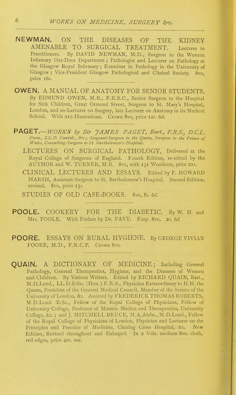 NEWMAN. ON THE DISEASES OF THE KIDNEY AMENABLE TO SURGICAL TREATMENT. Lectures to Practitioners. By DAVID NEWMAN, M.D., Surgeon to the Western Infirmary Out-Door Department; Pathologist and Lecturer on Pathology at the Glasgow Royal Infirmary; Examiner in Pathology in the University of Glasgow ; Vice-President Glasgow Pathological and Clinical Society. 8vo, price i6j. OWEN. A MANUAL OF ANATOMY FOR SENIOR STUDENTS. By EDMUND OWEN, M.B., F.R.S.C., Senior Surgeon to the Hospital for Sick Children, Great Ormond Street, Surgeon to St. Mary's Hospital, London, and co-Lecturer on Surgery, late Lecturer on Anatomy in its Medical School. With 2IO Illustrations. Crown 8vo, price izs. 6d. PAQET.—WORKS by Sir JAMES PAGET, Bart., F.R.S.^ D.C.L. Oxon., LL.D. Cantab., Serjeant-Surgeon to the Queen, Surgeon to the Prince oj Wales, Cotisulting Surgeon to St. Bartholomew's Hospital. LECTURES ON SURGICAL PATHOLOGY, Delivered at the Royal College of Surgeons of England. Fourth Edition, re-edited by the AUTHOR and W. TURNER, M.B. 8vo, with 131 Woodcuts, price 21J. CLINICAL LECTURES AND ESSAYS. Edited by F. HOWARD MARSH, Assistant-Surgeon to St. Bartholomew's Hospital. Second Edition, revised. 8vo, price 15^. STUDIES OF OLD CASE-BOOKS. 8vo, 8^. POOLE. COOKERY FOR THE DIABETIC. By W. H. and Mrs. POOLE. With Preface by Dr. PAVY. Fcap. 8vo. 2s. 6d. POORE. ESSAYS ON RURAL HYGIENE. By GEORGE vivian POORE, M.D., F.R.C.P. Crown 8vo. QUAIN. A DICTIONARY OF MEDICINE; Including Gener.il Pathology, General Therapeutics, Hygiene, and the Diseases of Women and Children. By Various Writers. Edited by RICHARD QUAIN, Bart., M.D.Lond., LL.D.Edin. (Hon.) F.R.S., Physician Extraordinary to H.M. the Queen, President of the General Medical Council, Member of the Senate of the University of London, &c. Assisted ])y FREDERICK THOIMAS ROBERTS, M.D.Lond. B.Sc, Fellow of the Royal College of Physicians, Fellow of University College, Professor of Materia Medica and Therapeutics, University College, cS;c.; and J. I\nTCHEI,L BRUCE, M.A.Abdn., M.D.Lond., Fellow of the Royal College of Physicians of London, Piiysician and Lecturer on the Principles and Practice of Medicine, Charing Cross Hospital, &c. New Edition, Revised throughout and linlarged. In 2 Vols, medium 8vo. cloth, red edges, jjricc 40.^ iiel.
