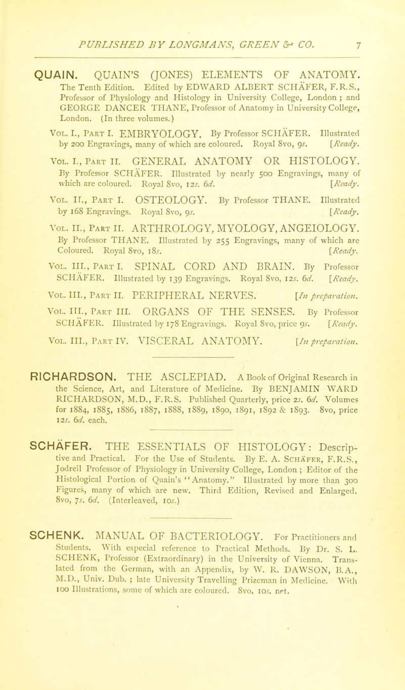QUAIN. QUAIN'S (JONES) ELEMENTS OF ANATOMY. The Tenth Edition. Edited by EDWARD ALBERT SCHAFER, F.R.S., Profebsor of Physiology and Histology in University College, London ; and GEORGE DANCER THANE, Professor of Anatomy in University College, London. (In three volumes.) Vol. L, Part L EMBRYOLOGY. By Professor SCHAFER. Illustrated by 200 Engravings, many of which are coloured. Royal 8vo, <^s. \^Ready. Vol. I., Part IL GENERAL ANATOMY OR HISTOLOGY. By Professor SCHAFER. Illustrated by nearly 500 Engravings, many of which are coloured. Royal 8vo, \is. 6d. [Ready. Vol. n., Part I. OSTEOLOGY. By Professor THANE. Illustrated by 16S Engravings. Royal 8vo, gs. {Ready. Vol. II., Part H. ARTHROLOGY, MYOLOGY, ANGEIOLOGY. By Professor THANE. Illustrated by 255 Engravings, many of which are Coloured. Royal 8vo, iZs. [Ready. Vol. IIP, Part L SPINAL CORD AND BRAIN. By Professor SCHAFER. Illustrated by 139 Engravings. Royal 8vo, 12J. 6d. [Ready. Vol. III., Part IL PERIPHERAL NERVES. [In preparation. Vol. IIP, Part IIL ORGANS OF THE SENSES. By Professor SCHAFER. Illustrated by 178 Engravings. Royal 8vo, price 9^. [Ready. Vol. III., Part IV. VISCERAL ANATOMY. [/;/ preparation. RICHARDSON. THE ASCLEPIAD. A Book of Original Research in the Science, Art, and Literature of Medicine. By BENJAMIN WARD RICHARDSON, M.D., F.R.S. Published Quarterly, price 2s. 6d. Volumes for 1884, 1885, 1886, 1887, 1888, 1889, 1890, 1891, 1892 & 1893. 8vo, price I2J'. 6d. each. SCHAFER. THE ESSENTIALS OF HISTOLOGY: Descrip- tive and Practical. For the Use of Students. By E. A. Schafer, F.R.S., Jodrell Professor of Physiology in University College, London ; Editor of the Histological Portion of Quain's Anatomy. Illustrated by more than 300 Figures, many of which are new. Third Edition, Revised and Enlarged. 8vo, js. 6d. (Interleaved, los.) SCHENK. MANUAL OF BACTERIOLOGY. For Practitioners and Students. With especial reference to Practical Methods. By Dr. S. L. SCHENK, Professor (Extraordinary) in the University of Vienna. Trans- lated from the German, with an Appendix, by W. R. DAWSON, B.A., M.D., Univ. Dub. ; late University Travelling Prizeman in Medicine. With 100 Illustrations, some of which are coloured. 8vo. lo.v. net.
