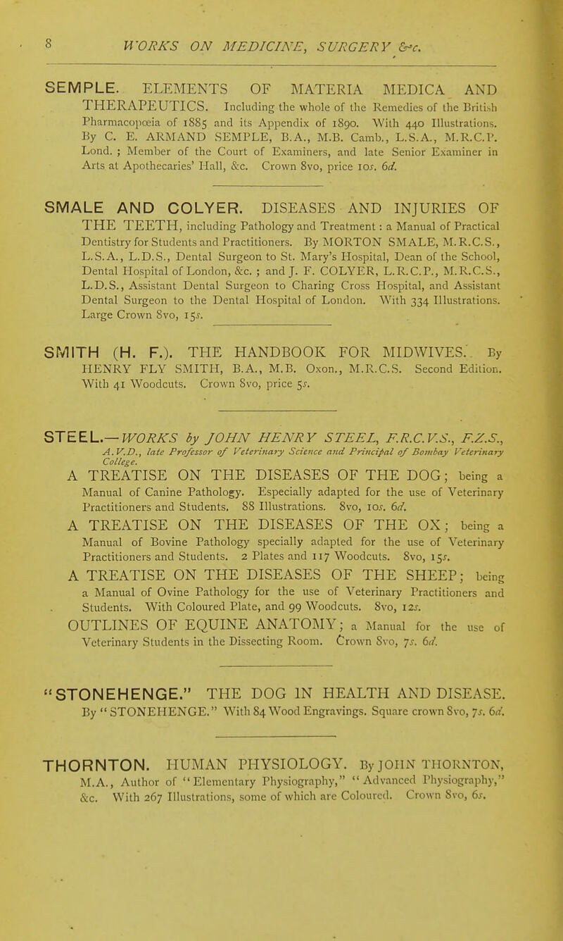 SEMPLE. ELEMENTS OF MATERIA ]MEDICA AND THERAPEUTICS. Including the whole of the Remedies of the British Pharmacopoeia of 1885 and its Appendix of 1890. With 440 Illustrations. By C. E. ARMAND SEMPLE, B.A., M.B. Camb., L.S.A., M.R.C.V. Lond. ; Member of the Court of Examiners, and late Senior Examiner in Arts at Apothecaries' Hall, &c. Crown 8vo, price \os. 6d. SMALE AND COLYER. DISEASES AND INJURIES OF THE TEETH, including Pathology and Treatment: a Manual of Practical Dentistry for Students and Practitioners. By MORTON SMALE, M.R.C.S., L.S.A., L.D.S., Dental Surgeon to St. Mary's Hospital, Dean of the School, Dental Hospital of London, &c. ; and J. F. COLYER, L.R.C.P., M.R.C.S., L.D.S., Assistant Dental Surgeon to Charing Cross Hospital, and Assistant Dental Surgeon to the Dental Hospital of London. With 334 Illustrations. Large Crown Svo, i^s. SMITH (H. F.). THE HANDBOOK FOR MIDWIVES.'. By HENRY FLY SMITH, B.A., M.B. Oxon., M.R.C.S. Second Edition. With 41 Woodcuts. Crown Svo, price 5^. STEEL—WORKS by JOHN HENRY STEEL, F.R.C.V.S., F.Z.S., A.V.D., late Professor of Veterinary Science and Principal of Bombay Veterinary College. A TREATISE ON THE DISEASES OF THE DOG; being a Manual of Canine Pathology. Especially adapted for the use of Veterinary Practitioners and Students. 88 Illustrations. Svo, \os. 6d. A TREATISE ON THE DISEASES OF THE OX; being a Manual of Bovine Pathology specially adapted for the use of Veterinary Practitioners and Students. 2 Plates and 117 Woodcuts. Svo, 15J-. A TREATISE ON THE DISEASES OF THE SHEEP; being a Manual of Ovine Pathology for the use of Veterinary Practitioners and Students. With Coloured Plate, and 99 Woodcuts. Svo, 12s. OUTLINES OF EQUINE ANATOMY; a Manual for the use of Veterinary Students in the Dissecting Room. Crown Svo, js. 61/. STONEHENGE. THE DOG IN HEALTH AND DISEASE. By  STONEHENGE. With 84 Wood Engravings. Square crown Svo, 7s. 6d. THORNTON. HUMAN PHYSIOLOGY. By JOHN THORNTON, M.A., Author of Elementary Physiography, Advanced Physiography, &c. With 267 Illustrations, some of which are Coloured. Crown Svo, 6s.