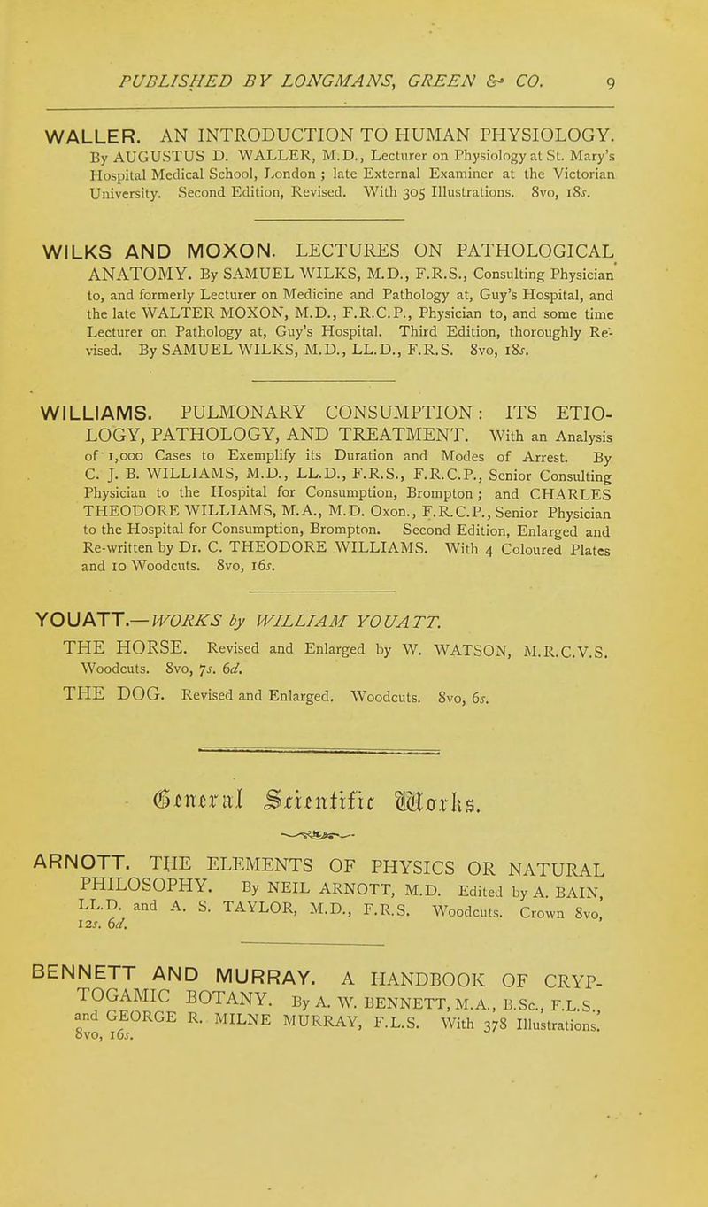 WALLER. AN INTRODUCTION TO HUMAN PHYSIOLOGY. By AUGUSTUS D. WALLER, M.D., Lecturer on Thysiology at St. Mary's Hospital Medical School, London ; late External Examiner at the Victorian University. Second Edition, Revised. With 305 Illustrations. 8vo, i8^. WILKS AND MOXON. LECTURES ON PATHOLOGICAL ANATOMY. By SAMUEL WILKS, M.D., F.R.S., Consulting Physician' to, and formerly Lecturer on Medicine and Pathology at, Guy's Hospital, and the late WALTER MOXON, M.D., F.R.C.P., Physician to, and some time Lecturer on Pathology at, Guy's Hospital. Third Edition, thoroughly Re- vised. By SAMUEL WILKS, M.D., LL.D., F.R.S. 8vo, i8s. WILLIAMS. PULMONARY CONSUMPTION: ITS ETIO- LOGY, PATHOLOGY, AND TREATMENT. With an Analysis of 1,000 Cases to Exemplify its Duration and Modes of Arrest. By C. J. B. W^ILLIAMS, M.D., LL.D., F.R.S., F.R.C.P., Senior Consulting Physician to the Hospital for Consumption, Brompton ; and CHARLES THEODORE WILLIAMS, M.A., M.D. Oxon., F.R.C.P., Senior Physician to the Hospital for Consumption, Brompton. Second Edition, Enlarged and Re-written by Dr. C. THEODORE WILLIAMS. With 4 Coloured Plates and 10 Woodcuts. 8vo, i6s. Y0\JATT.— JVOIiJi:S by WILLIAM YOUATT. THE HORSE. Revised and Enlarged by W. WATSON, M.R.C.V.S. Woodcuts. 8vo, js. 6d. THE DOG. Revised and Enlarged. Woodcuts. 8vo, 6s. ■ (Btmxixl Bcuntxi'u Wax\\^, ARNOTT. THE ELEMENTS OF PHYSICS OR NATURAL PHILOSOPHY. By NEIL ARNOTT, M.D. Edited by A. BAIN, LL.D. and A. S. TAYLOR, M.D., F.R.S. Woodcuts. Crown 8vo. i2s. 6d. BENNETT AND MURRAY. A HANDBOOK OF CRYP- TOGAMIC BOTANY. By A. W. BENNETT, M.A., B.Sc, F.L.S and GEORGE R. MILNE MURRAY, F.L.S. With 378 Illustrations.' ovo, i6j.