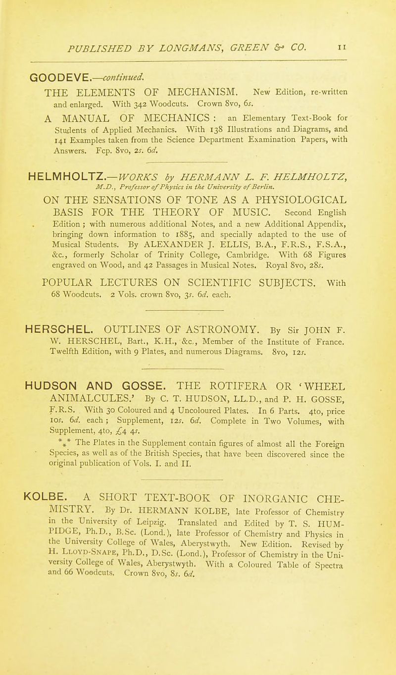 GOOD EM E—continued. THE ELEMENTS OF MECHANISM. New Edition, re-written and enlarged. With 342 Woodcuts. Crown Svo, 6s. A MANUAL OF MECHANICS : an Elementary Text-Book for Stuilents of Applied Mechanics. With 138 Illustrations and Diagrams, and 141 Examples taken from the Science Department Examination Papers, with Answers. Fcp. Svo, 2s. 6d. HELUHOLTZ—WORKS by HERMANN L. F. HELMHOLTZ, M.D., Professor 0/ Physics in the University of Berlin. ON THE SENSATIONS OF TONE AS A PHYSIOLOGICAL BASIS FOR THE THEORY OF MUSIC. Second English Edition ; with numerous additional Notes, and a new Additional Appendix, bringing down information to 1885, and specially adapted to the use of Musical Students. By ALEXANDER J. ELLIS, B.A., F.R.S., F.S.A., &c., formerly Scholar of Trinity College, Cambridge. With 68 Figures engraved on Wood, and 42 Passages in Musical Notes. Royal 8vo, i%s. POPULAR LECTURES ON SCIENTIFIC SUBJECTS. With 68 Woodcuts. 2 Vols, crown 8vo, 3J-. dd. each. HERSCHEL. OUTLINES OF ASTRONOMY. By Sir JOHN F. W. HERSCHEL, Bart., K.H., &c,, Member of the Institute of France. Twelfth Edition, with 9 Plates, and numerous Diagrams. Svo, I2j. HUDSON AND GOSSE. THE ROTIFERA OR 'WHEEL ANIMALCULES.' By C. T. HUDSON, LL.D., and P. H. GOSSE, r.R.S. With 30 Coloured and 4 Uncoloured Plates. In 6 Parts. 4to, price \os. 6d. each; Supplement, 12s. 6d. Complete in Two Volumes, with Supplement, 4to, £4 4^. *»* The Plates in the Supplement contain figures of almost all the Foreign Species, as well as of the British Species, that have been discovered since the original publication of Vols. I. and II. KOLBE. A SHORT TEXT-BOOK OF INORGANIC CHE- MISTRY. By Dr. HERMANN KOLBE, late Professor of Chemistry in the University of Leipzig. Translated and Edited by T. S. liUM- PIDGE, Ph.D., B.Sc. (Lond.), late Professor of Chemistry and Physics in the University College of Wales, Abeiystwyth. New Edition. Revised by H. Lloyd-Snape, Ph.D., D.Sc. (Lond.), Professor of Chemistry in the Uni- versity College of Wales, Aberystwyth. With a Coloured Table of Spectra and 66 Woodcuts. Crown Svo, 8^. 6d.