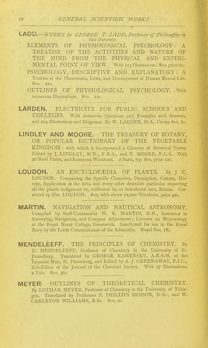 V-t^DD—WORKS by GEORGE T. LADD, Professor of Philosophy in Yale University. ELEMENTS OF PHYSIOLOGICAL PSYCHOLOGY: A TREATISE OF THE ACTIVITIES AND NATURE OF THE MIND FROM THE PHYSICAL AND EXPERI- MENTAL POINT OF VIEW. With 113 Illustrations. 8vo, price 2i.- PSYCHOLOGY, DESCRIPTIVE AND EXPLANATORY: A Treatise of the Phenomena, Laws, and Development of Human Mental Life. Svo. 215. OUTLINES OF PHYSIOLOGICAL PSYCHOLOGY. With numerous Illustrations. Svo. 12s. LARDEN. ELECTRICITY FOR PUBLIC SCHOOLS AND COLLEGES. With numerous Questions and Examples with Answers, and 214 Illustrations and Diagrams. By W. LARDEN, M.A. Crown Svo, 6j. LINDLEY AND MOORE. THE TREASURY OF BOTANY, OR POPULAR DICTIONARY OF THE VEGETABLE KINGDOM : with which is incorporated a Glossary of Botanical Terms. Edited by J. LINDLEY, M.D., F.R.S., and T. MOORE, F.L.S. With 20 Steel Plates, and fiumerous Woodcuts. 2 Parts, fcp. Svo, price \is. LOUDON. AN ENCYCLOPEDIA OF PLANTS. By j. c. LOUDON. Comprising the Specific Character, Description, Culture, His- tory, Application in the Arts, and every other desirable particular respecting all the plants indigenous to, cultivated in, or introduced into, Britain. Cor- rected by Blrs. LOUDON. Svo, with above 12,000 Woodcuts, price 42^. MARTIN. NAVIGATION AND NAUTICAL ASTRONOMY. Compiled by Staff-Commander W. R. MARTIN, R.N., Instructor in Surveying, Navigation, and Compass Adjustment; Lecturer on Meteorology at the Royal Naval College, Greenwich. Sanctioned for use in the Royal Navy by the Lords Commissioners of the Admiralty. Royal Svo, iSj. MENDELEEFF. THE PRINCIPLES OF CHEMISTRY. By D. MENDELEEFF, Professor of Chemistry in the University of St. Petersburg. Translated by GEORGE KAMENSKY, A.R.S.M. of the imperial Mint, St. Petersburg, and Edited by A. J. GREENAWAY, F.I.C., Sub-Editor of the Journal of the Chemical Society. With 97 Illustrations. 2 Vols. Svo, 365. ^_ MEYER. OUTLINES OF THEORETICAL CHEMISTRY. By LOTHAR MEYER, Professor of Chemistry in the University of Tiibin- gen. Translated by Professors P. PHILLIPS BEDSON, D.Sc, and W. CARLETON WILLIAMS, B.Sc. Svo, 9^.