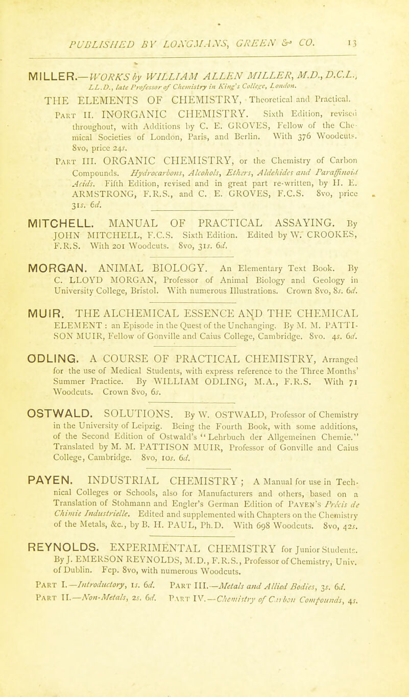 MILLER.—PVOR^S />_y WILLIAM ALLEN MILLER, M.D., D.C.L., LL.D., late Professor o/ Cliciiiistry in Kins's College, London. THE ELEMENTS OF CHEMISTRY, Theoretical and Practical. PAirr II. INORGANIC CHEMISTRY. Sixth Edition, revised throughout, with Additions by C. E. GROVES, Fellow of the Clu- mical Societies of London, Paris, and Berlin. With 376 Woodcuts. 8vo, price 24.:. Pakt III. ORGANIC CHEMISTRY, or the Chemistry of Carbon Compounds. Hyd)-ocai-bons, Alcohols, Ethi)-s, Aldehides and Pai-affinoi,l Adds. Fifth Edition, revised and in great part re-written, by H. E. ARMSTRONG, F.R.S., and C. E. GROVES, F.C.S. 8vo, price 31 J. 6d. MITCHELL. MANUAL OF PRACTICAL ASSAYING. By JOHN MITCHELL, F.C.S. Sixth Edition. Edited by W.' CROOKES, F.R.S. With 201 Woodcuts. 8vo, 31 j. 6d, MORGAN. ANIMAL BIOLOGY. An Elementary Text Book. By C. LLOYD MORGAN, Professor of Animal Biology and Geology in University College, Bristol. With numerous Illustrations. Crown Svo, Sj. 6d. MUIR. THE ALCHEMICAL ESSENCE AND THE CHEMICAL ELEMENT : an Episode in the Quest of the Unchanging. By M. M. PATTI- SON MUIR, Fellow of Gonville and Caius College, Cambridge. Svo. 4^. 6d. ODLING. A COURSE OF PRACTICAL CHEMISTRY, Arranged for the use of Medical Students, with express reference to the Three Months' Summer Practice. By WILLIAM ODLING, M.A., F.R.S. With 71 Woodcuts. Crown Svo, 6s. OSTWALD. SOLUTIONS. By W. OSTWALD, Professor of Chemistry in the University of Leipzig. Being the Fourth Book, with some additions, of the Second Edition of Ostwald's Lehrbuch der Allgemeinen Chemie. Translated by M. M. PATTISON MUIR, Professor of Gonville and Caius College, Cambridge. Svo, los. 6d. PAYEN. INDUSTRIAL CHEMISTRY ; A Manual for use in Tech- nical Colleges or Schools, also for Manufacturers and others, based on a Translation of Stohmann and Engler's German Edition of Payen's Prdcis de Chimie Industrielle. Edited and supplemented with Chapters on the Chemistry of the Metals, &c., by B. H. PAUL, Ph.D. With 698 Woodcuts. Svo, 42^-. REYNOLDS. EXPERIMENTAL CHEMISTRY for Junior Students. By J. EMERSON REYNOLDS, M.D., F.R.S., Professor of Chemistry, Univ. of Dublin. Fcp. Svo, with numerous Woodcuts. Part \.—Introductory, \s. 6d. Part III.—Metals and Allied Bodies, 35. 6d. Part ll.—Non-Metals, 2s. 6d. Part W. — CJie'iiisiry ofC.nl>on Compounds, ^s.