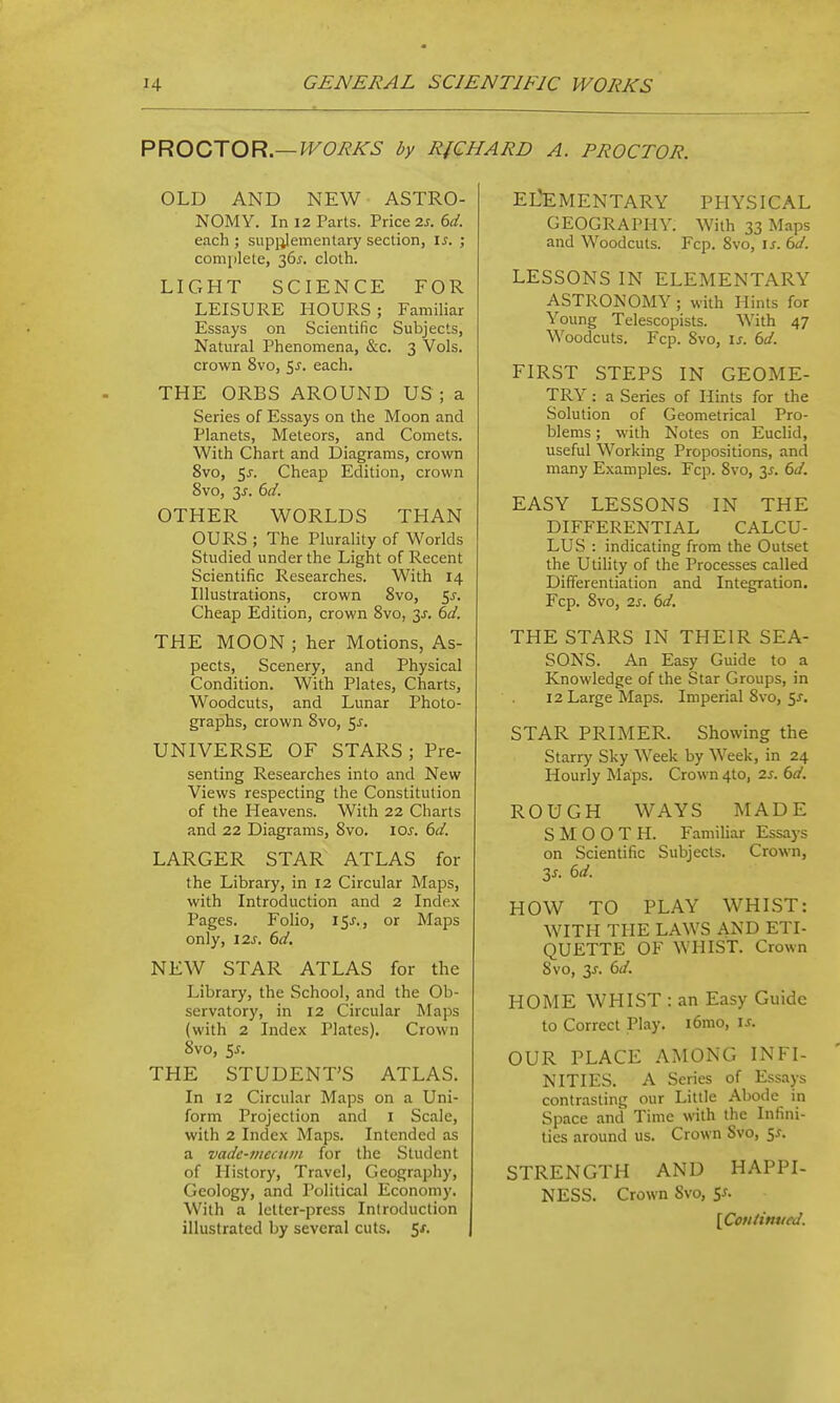 PV^OOrXOR.—WORKS by RICHARD A. PROCTOR. OLD AND NEW ASTRO- NOMY. In 12 Parts. Price 2J. 6^/. each ; supi^lementary section, \s. ; complete, 36^. cloth. LIGHT SCIENCE FOR LEISURE HOURS; Familiar Essays on Scientific Subjects, Natural Phenomena, &c. 3 Vols, crown 8vo, 5^. each. THE ORBS AROUND US ; a Series of Essays on the Moon and Planets, Meteors, and Comets. With Chart and Diagrams, crown 8vo, 5^. Cheap Edition, crown 8vo, 3J-. 6^/. OTHER WORLDS THAN OURS ; The Plurality of Worlds Studied under the Light of Recent Scientific Researches. With 14 Illustrations, crown 8vo, <,s. Cheap Edition, crown 8vo, 3^. dd. THE MOON ; her Motions, As- pects, Scenery, and Physical Condition. With Plates, Charts, Woodcuts, and Lunar Photo- graphs, crown 8vo, 5j. UNIVERSE OF STARS; Pre- senting Researches into and New Views respecting the Constitution of the Heavens. With 22 Charts and 22 Diagrams, Svo. ioj. (>d. LARGER STAR ATLAS for the Library, in 12 Circular Maps, with Introduction and 2 Index Pages. Folio, I5j-., or Maps only, \2s. 6d. NEW STAR ATLAS for the Library, the School, and the Ob- servatory, in 12 Circular Maps (with 2 Index Plates). Crown Svo, 5^. THE STUDENT'S ATLAS. In 12 Circular Maps on a Uni- form Projection and i Scale, with 2 Index Maps. Intended as a vadc-meaiiit for the Student of History, Travel, Geography, Geology, and Political Economy. With a letter-press Introduction illustrated by several cuts. 5/. EL'EMENTARY PHYSICAL GEOGRAPHY. With 33 Maps and Woodcuts. Fcp. 8vo, is. 6d. LESSONS IN ELEMENTARY ASTRONOMY ; with Hints for Young Telescopists. With 47 Woodcuts. Fcp. Svo, is. bd. FIRST STEPS IN GEOME- TRY : a Series of Hints for the Solution of Geometrical Pro- blems ; with Notes on Euclid, useful Working Propositions, and many Examples. Fcp. Svo, 31. 6d. EASY LESSONS IN THE DIFFERENTIAL CALCU- LUS : indicating from the Outset the Utility of the Processes called Differentiation and Integration. Fcp. Svo, 2s. 6d. THE STARS IN THEIR SEA- SONS. An Easy Guide to a Knowledge of the Star Groups, in 12 Large Maps. Imperial Svo, 5J. STAR PRIMER. Showing the Starry Sky Week by Week, in 24 Hourly Maps. Crown 4to, 2.s. 6d. ROUGH WAYS MADE SMOOTH. Familiar Essays on Scientific Subjects. Crown, 3s. 6d. HOW TO PLAY WHIST: WITH THE LAWS AND ETI- QUETTE OF WHIST. Crown Svo, 3J. 6(/. HOME WHIST : an Easy Guide to Correct Play. i6mo, is. OUR PLACE AMONG INFI- NITIES. A Series of Essays contrasting our Little Abode in Space and Time with the Infini- ties around us. Crown Svo, S-r. STRENGTH AND HAPPI- NESS. Crown Svo, S^. [Con/inued.