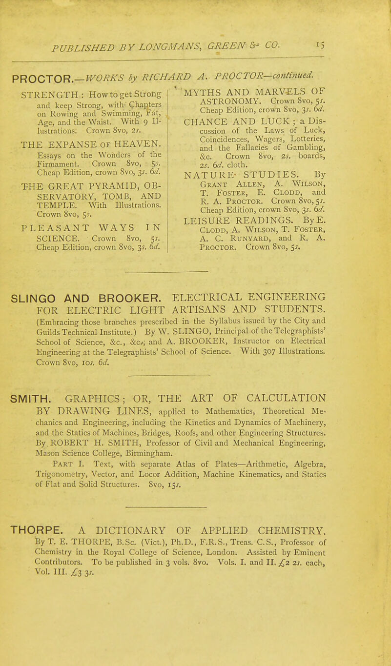 PROCTOR—WORKS by R/CJ STRENGTH: How to get Strong and keep Strong, with- phaoters on Rowing and Swimming, rat, Age, and tlie Waist. With 9 Il- lustrations. Crown 8vo, 2s. THE EXPANSE OF HEAVEN. Essays on the Wonders of the Firmament. Crown 8vo, ^s. Cheap Edition, crown Svo, 6cl. THE GREAT PYRAMID, OB- SERVATORY, TOMB, AND TEMPLE. With Illustrations. Crown Svo, ^s. PLEASANT WAYS IN SCIENCE. Crown Svo, Sj. Cheap Edition, crown Svo, 3^. 6d. W A. PROCTOR—co7itinued. 'MYTHS AND MARV£LS OF ASTRONOMY. Crown Svo, 5^. Cheap Edition, crown Svo, 3^. ^d. CHANCE AND LUCK ; a Dis- cussion of the Laws of Luck, Coincidences, Wagers, Lotteries, and the Fallacies of Gambling, &c. Crown Svo, 2s. boards, 2.S. 6d. cloth. NATURE- STUDIES. By Grant Allen, A. Wilson, T. Foster, E. Clodd, and R. A. Proctor. Crown Svo, 5x. Cheap Edition, crown Svo, 3^. 6d. LEISURE READINGS. ByE. Clodd, A. Wilson, T. Foster, A. C. Runyard, and R. A. Proctor. Crown Svo, ^s. SLINGO AND BROOKER. ELECTRICAL ENGINEERING FOR ELECTRIC LIGHT ARTISANS AND STUDENTS. {Embracing those branches prescribed in the Syllabus issued by the City and Guilds Technical Institute.) By W. SLINGO, Principal of the Telegraphists' School of Science, &c., &c^j and A. BROOKER, Instructor on Electrical Engineering at the Telegraphists' School of Science. With 307 Illustrations. Crown Svo, ioj. 6d. SMITH. GRAPHICS; OR, THE ART OF CALCULATION BY DRAWING LINES, appHed to Mathematics, Theoretical Me- chanics and Engineering, including the Kinetics and Dynamics of Machinery, and the Statics of Machines, Bridges, Roofs, and other Engineering Structures. By. ROBERT H. SMITH, Professor of Civil and Mechanical Engineering, Mason Science College, Birmingham. Part I. Text, with separate Atlas of Plates—Arithmetic, Algebra, Trigonometry, Vector, and Locor Addition, Machine Kinematics, and Statics of Flat and Solid Structures. Svo, i5j-. THORPE. A DICTIONARY OF APPLIED CHEMISTRY. By T. E. THORPE, B.Sc. (Vict.), Ph.D., F.R.S., Treas. C.S., Professor of Chemistry in the Royal College of Science, London. Assisted by Eminent Contributors. To be published in 3 vols. Svo. Vols. I. and II. £2 2s. each. Vol. III. £z zs.