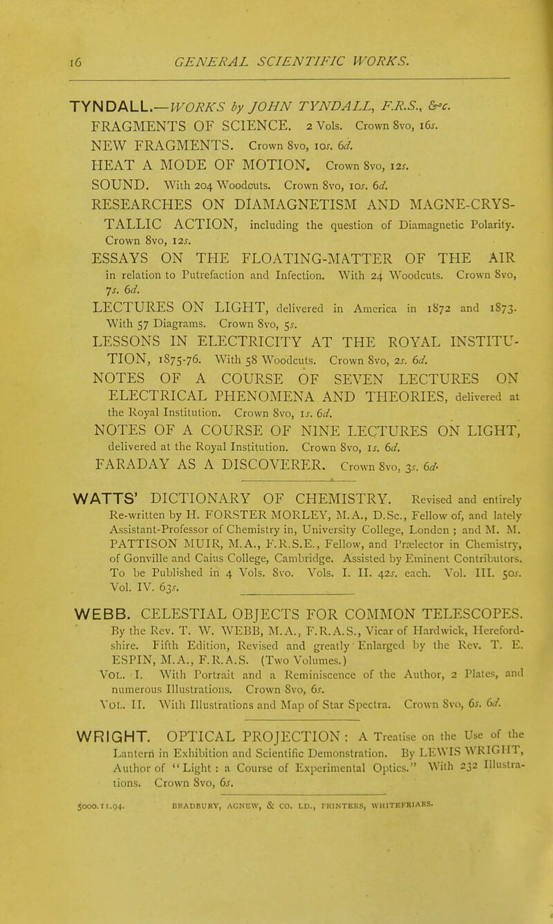 J\HDMA..—WORKS by JOHN TYNDALL, F.R.S., d^c. FRAGMENTS OF SCIENCE. 2 Vols. Crown 8vo, i6^. NEW FRAGMENTS. Crown 8vo, lo^. 6d. HEAT A MODE OF MOTION. Crown Svo, \2s. SOUND. With 204 Woodcuts. Crown Svo, los. (>d. RESEARCHES ON DiAMAGNETISM AND MAGNE-CRYS- TALLIC ACTION, including the question of Diamagnetic Polarity. Crown Svo, 12s. ESSAYS ON THE FLOATING-MATTER OF THE AIR in relation to Putrefaction and Infection. With 24 Woodcuts. Crown Svo, 7j. 6d. LECTURES ON LIGHT, delivered in America in 1S72 and 1873- With 57 Diagrams. Crown Svo, ^s. LESSONS IN ELECTRICITY AT THE ROYAL INSTITU- TION, 1875-76. With 58 Woodcuts. Crown Svo, 2s. (yd. NOTES OF A COURSE OF SEVEN LECTURES ON ELECTRICAL PHENOMENA AND THEORIES, delivered at the Royal Institution. Crown Svo, \s. 6d. NOTES OF A COURSE OF NINE LECTURES ON LIGHT, delivered at the Royal Institution. Crown Svo, is. 6d. FARADAY AS A DISCOVERER. Crown Svo, 35. ed WATTS' DICTIONARY OF CHEMISTRY. Revised and entirely Re-written by H. FORSTER MORLEY, j\I.A., D.Sc, Fellow of, and lately Assistant-Professor of Chemistry in. University College, London ; and M. M. PATTISON MUIR, M.A., F.R.S.E., Fellow, and Prelector in Chemistry, of Gonville and Caius College, Cambridge. Assisted by Eminent Contributors. To be Published in 4 Vols. Svo. Vols. I. II. 42J. each. Vol. III. 50^. Vol. IV. 63J. WEBB. CELESTIAL OBJECTS FOR COMMON TELESCOPES. By the Rev. T. W. WEBB, M. A., F.R. A.S., Vicar of H.irdwick, Hereford- shire. Fifth Edition, Revised and greatly' Enlarged by the Rev. T. E. ESPIN, M.A., F.R.A.S. (Two Volumes.) Vol. I. With Portrait and a Reminiscence of the Author, 2 Plates, and numerous Illustrations. Crown Svo, 6.r. Vol.. II. With Illustrations and Map of Star Spectra. Crown Svo, 6^. 6</. WRIGHT. OPTICAL PROJECTION: A Treatise on the Use of the Lantern in Exhibition and Scientific Demonstration. By LEWIS WRIGHT, Author of Light: a Course of E.\pcrimental Optics. With 232 IHustra- lions. Crown Svo, 6s. 5000.11.94. BRADBURV, ACNEW, & CO. LD., TRINTERS, WHITHFRIARS.
