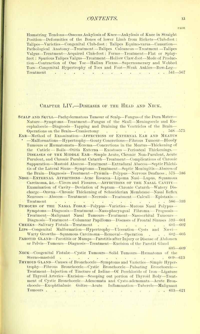 Hamstring Tendons—Osseiuis Ankylosis of Knee—Ankylosis of Knee in Straight Position—Deformities of the Bones of lower Limb from Rickets—Club-foot : Talipes—Varieties—Congenital Club-foot: Talipes Equino-varus—Causation— Pathological Anatomy—Treatment—Talipes Calcaneus—Treatment —Talipes Valgus—Treatment—Acquired Club-foot : Forms—Treatment—Flat or Splay- foot : Spurious Talipes Valgus—Treatment—Hollow Claw-foot—Mode of Produc- tion—Contraction of One Toe—Hallux Flexus—Supernumerary and Webbed Toes—Congenital Hypertrophy of Toes and Foot—^.AVeak Ankles—Bow-Leg— Treatment oil—5()7 Chapter LIV.—Diseases of the Head and Neck. Scalp and Skull—Pachydermatous Tumour of Scalp—Fungus of the Dura Mater— Nature—Symptoms—Treatment—Fungus of the Skull—Meningocele and En- cephalocele—Diagnosis—Tapping and Draining the Ventricles of the Brain— Operations on the Brain—Craniectomy ....... HBS—575 Ear—Method of Examination—Affections of External Ear and Meatus • —Malformations—Hypertrophy—Gouty Concretions—Fibrous Tumour—Bloody Tumours or Hffimatomata—Eczema—Concretions in the Meatus—Thickening of the Cuticle — Boils—Otitis Externa — Exostoses—Periosteal Thickenings.— Diseases of the Middle Ear—Simple Acute, Chronic Non-Purulent, Acute Purulent, and Chronic Purulent Catarrh—Treatment—Complications of Chronic Suppuration—Mastoid Abscess—Treatment—E.xtradural Abscess—Septic Phlebi- tis of ihe Lateral Sinus—Symptoms—Treatment—Sei)tic Meningitis—Abscess of the Brain—Diagnosis—Treatment—Py<Bmia—Polypus—Nervous Deafness . .)7.5—586 Nose—External Affections—Acne Rosacea—Lipoma Nasi—Lupus, Squamous Carcinoma, &c.—Ulcers and Fissures.—Affections of the Nasal Cavity— Examination of Cavity—Deviation of Septum—Chronic Catarrh—Watery Dis- charge—OziPna—Chronic Thickening of Schneiderian Membrane—Nasal Reflex Neuroses — Abscess—Treatment—Necrosis—Treatment — Calculi — Epistaxis— Treatment 586—593 Tumours of the Nasal Fossje—Polypus—Varieties—Mucous Nasal Polypus— Symptoms —Diagnosis—Treatment —Naso-phaiyngeal Fibroma — Prognosis— Treatment—Malignant Nasal Tumours—Treatment—Naso-orbital Tumours— Diagnosis—Treatment—Columnar Papilloma—Diseases of Frontal Sinuses 51)3—601 Cheeks—Salivary Fistula—Treatment 6Ul—602 Lips—Congenital Malformation—Hypertrophy—Ulceration—Cysts and Nievi— Warty Growths—Squamous Carcinoma—Removal—Operation . . . 602—605 Parotid Gland—Parotitis or Mumps—Parotitis after Injury or Disease of Abdomen or Pelvis—Tumours—Diagnosis—Treatment—Excision of the Parotid Gland 605—609 Neck—Congenital Fistube—Cystic Tumours—Solid Tumours—Hematoma of the Sterno-mastoid 609—613 Thtroid Gland—Causes of Bronchocele—Symptoms and Varieties—Simple Hyper- trophy—Fibrous Bronchocele—Cystic Bronchocele—Pulsating Bronchocele— Treatment—Injection of Tincture of Iodine—Of Perchloride of Iron—Ligature of Thyroid Arteries—Excision—Scoojjing out portion of Thyroid Body—Treat- ment of Cystic Bronchocele—Adenomata and Cysto-adenomat.a—Acute Bron- chocele—Exophthalmic Goitre—Acute Inflammation—Tuhercle—Malignant Tumours .............. 613—621