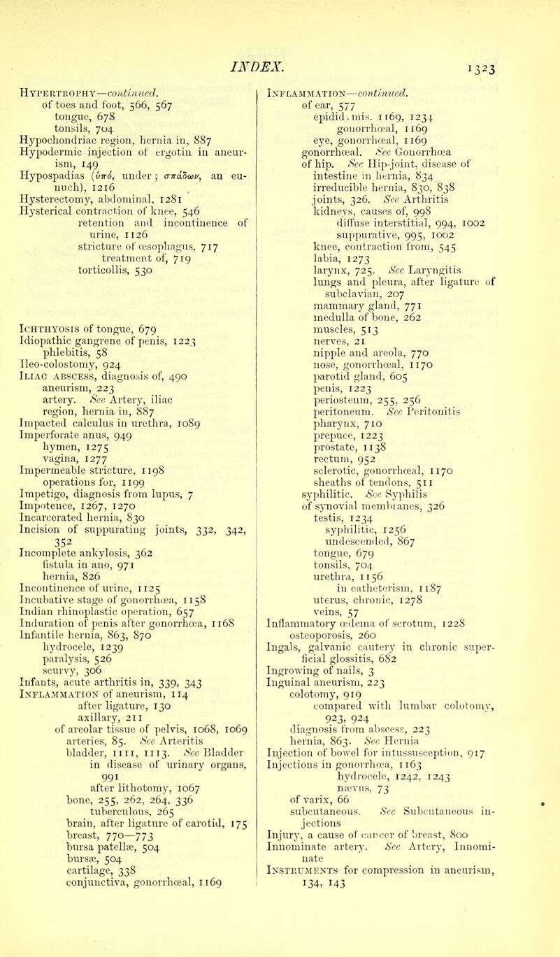 132 HYPERTliOPHY—CO)i<t/( of toes and foot, 566, 567 tongue, 678 tonsils, 704 Hypochondriac region, hernia in, 887 Hypodermic injection of ergotin in aneur- ism, 149 Hypospadias {uTr6, nmler ; airaScav, an eu- nuch), 1216 Hysterectomy, abdominal. 1281 Hysterical contraction of knee, 546 retention and incontinence of urine, 1126 stricture of (esophagus, 717 treatment of, 719 torticollis, 530 Ichthyosis of tongue, 679 Idiopathic gangrene of penis, 122,3 phlebitis, 58 Ileo-colostomy, 924 Iliac abscess, diagnosis of, 490 aneurism, 223 artery. Sec Arterj', iliac region, hernia in, 887 Impacted calculus in urethra, 10S9 Imperforate anus, 949 hymen, 1275 vagina, 1277 Impermeable stricture, 1198 operations for, 1199 Impetigo, diagnosis from lupus, 7 Impotence, 1267, 1270 Incarcerated hernia, S30 Incision of suppurating joints, 332, 342, 352 Incomplete ankylosis, 362 fistula in ano, 971 hernia, 826 Incontinence of urine, 1125 Incubative stage of gonorrhoea, 1158 Indian rhinoplastic operation, 657 Induration of penis after gonorrhcca, 1168 Infantile hernia, 863, 870 hydrocele, 1239 paralysis, 526 scurvy, 306 Infants, acute arthritis in, 339, 343 Inflammation of aneurism, 114 after ligature, 130 axillary, 211 of areolar tissue of pelvis, 1068, 1069 arteries, 85. Sec Arteritis bladder, 1111, 1113. iS'cc Bl.idder in disease of urinary organs, 991 after lithotomy, 1067 bone, 255, 262, 264, 336 tuberculous, 265 brain, after ligature of carotid, 175 breast, 77°—773 bursa patellae, 504 bursa;, 504 cartilage, 338 conjunctiva, gonorrhoeal, 1169 Inflammation—conthiucd. of ear, 577 epidid.mis. 1169, 1234 gonorrlireal, 1169 eye, gonorrhoeal, 1169 gonorrhceal. See Gonorrhoea of hip. Sec Hip-joint, disease of intestine in hei-nia, 834 irreducible hernia, 830, 838 joints, 326. See Arthritis kidneys, causes of, 998 diffuse interstitial, 994, 1002 suppurative, 995, 1002 knee, contraction from, 545 labia, 1273 larynx, 725. See Laryngitis lungs and pleura, after ligature 0 subclavian, 207 mammary gland, 771 medulla of bone, 262 muscles, 513 nerves, 21 nipple and areola, 770 nose, gonorrhceal, 1170 parotid gland, 605 penis, 1223 periosteum, 255, 256 peritoneum. See Peritonitis pharynx, 710 prepuce, 1223 prostate, 1138 rectum, 952 sclerotic, gonorrhceal, 1170 sheaths of tendons, 511 syjihilitic. Sec Syphilis of sj'iiovial membranes, 326 testis, 1234 syjihilitic, 1256 undescencled, 867 tongue, 679 tonsils, 704 urethra, 1156 in catheterism, 1187 uterus, chronic, 1278 veins, 57 Inflammatory cedema of scrotum, 1228 osteoporosis, 260 Ingals, galvanic cautery in chronic super ficial glossitis, 682 Ingrowing of nails, 3 Inguinal aneurism, 223 colotomy, 919 compared with lumbar colotoiny 923, 924 diagnosis from abscess, 223 hernia, 863. Sec Hernia Injection of bowel for intus.susceptiim, 917 Injections in gonorrhcca, 1163 hydrocele, 1242, 1243 nan'us, 73 of varix, 66 subcutaneous. See Subcutaneous in jections Injury, a cause of career of breast, 800 Innominate artery. See Aitery, Innomi nate Instkuments for compression in aneurism 134, 143