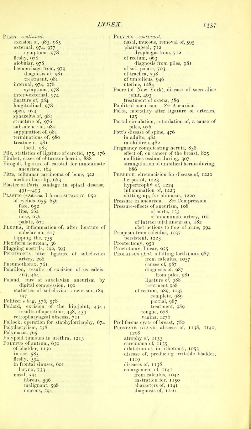 Piles—contin km?. excision of, 983, 985 external, 974, 977 syniptouis, 978 fleshy, 978 globular, 978 litemorrliagp t'roni, 979 diagnosis of, 981 treatment, 981 internal, 974, 97S symptoms, 978 intero-external, 974 ligature of, 984 longitudinal, 978 open, 974 sphacelus of, 981 structiu'e of, 976 subsidence of, 980 suppuration of, 981 terminations of, 980 treatment, 981 local. 983 Pilz, statistics of ligature of carotid, 175, 176 1 Pimbet, cases of obturator hernia, 888 Pirogotf, ligature of carotid for innominate aneurism, [64 Pitts, columnar carcinoma of bone, 322 median hare-lip, 663 Plaster of Paris bandage in spinal disease, 491—493 Plastic {wAdairui, I form) suegkuy, 652 of eyelids, 655, 656 face, 652 lips, 662 nose, 656 palate, 671 Pleura, inflammation of, after ligature of subclavian, 207 tapping the, 755 Plexiform neuroma, 36 Plugging nostrils, 592, 593 Pneumonia after ligature of subclavian artery, 206 Pneumothorax, 761 Polaillon, results of excision of os calcis, 463, 464 Poland, cure of subclavian aneurism by digital comjiression, 190 statistics of subclavian aneurism, 189, 197 Politzer's bag, 576, 578 Pollard, excision of the hip-joint, 434 ; results of operation, 438, 439 retropharyngeal abscess, 711 Pollock, operation for staphylorrhaphy, 674 Polydactylism, 53S Polymazia. 765 Polypoid tumours in urethra, 1213 Poi.Yl'Us of antrum, 630 of bladder, 1130 in ear, 585 fleshy, 594 in frontal sinuses, 601 larynx, 733 nasal, 594 fibrous, 596 nialignanr, 598 Polypus—contimicd. nasal, mucous, removal of, 595 pharyngeal, 712 dysphagia froiji, 712 of rectum, 963 diagnosis from piles, 981 of soft palate, 703 of trachea, 738 of umbilicus, 946 uterine, 1284 Poors (of New York), disease of sacro-iliac joint, 403 treatment of ozsena, 589 Pojsliteal aneurism. Sec Aneurism Porta, mortality after ligature of arteries, 125 Portal circulation, retardation of, a cause of piles, 976 Pott's disease of spine, 476 in adults, 482 in children, 482 Pregnancy complicating hernia, 838 effect of, on cancer of the breast, 805 mollities ossiuni during, 307 strangulation of umbilical hernia during, 886 Prepuce, circumcision for ilisease of, 1220 herpes of, 1223 hypertrophy of, 1224 inflammation of, 1223 slitting up, for phimosis, 1220 Pressure in aneurism. Sec Compression Pressure-effects of aneurism, 108 of aorta, 153 of innominate artery, 161 of intracranial aneurism, 182 obstructions to flow of urine, 994 Priapism from calculus, 1037 persistent, 1223 Proctectoni}', 950 Proctotomy, linear, 955 Prolapsus {Lat. a falling forth) ani, 987 from calculus, 1037 causes of, 987 diagnosis of, 987 from piles, 981 ligature of, 98S treatment 958 of rectum, 989, 1037 complete, 989 partial, 987 treatment, 9S9 tongue, 678 vagina. 1276 Proliferous cysts of breast, 7S0 Prostate gl.vnd, abscess of, 1138, 1140, 1208 atrophy of, 1153 carcinoma of, 1155 dilatation of, in lithotomy, 1055 disease of, producing irritable bladder, 1119 diseases of, 1138 enlargement of, 1141 from calculus, 1042 castration for, 1150 characters of, 1141