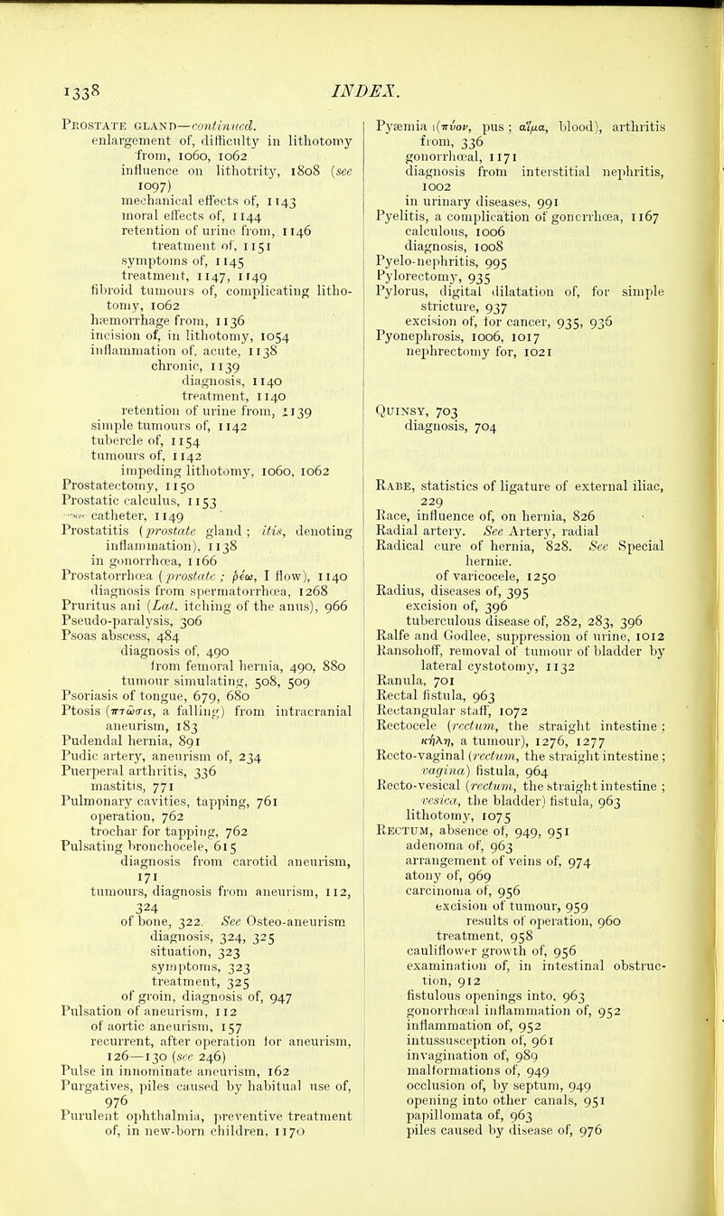 Pkostate G'LA^Tt—continHcd. enlargement of, difticnlty in lithotomy ■from, 1060, 1062 influence on lithotrity, 1808 {see 1097) mechanical effects of, 1143 moral effects of, 1144 retention of urine from, 1146 treatment of, 1151 symptoms of, 1145 treatment, 1147, 1149 fibroid tumours of, complicating litho- tomy, 1062 hfemorrhage from, 1136 incision of, in lithotomy, 1054 inflammation of, acute, 1138 chronic, 1139 diagnosis, 1140 treatment, 1140 retention of urine from, 1139 simple tumours of, 1142 tubercle of, 1154 tumours of, 1142 impeding lithotomy, 1060, 1062 Prostatectomy, 1150 Prostatic calculus, 1153 catheter, 1149 Prostatitis (}}rostatc gland ; itu, denoting inflan)mation), 1138 in gonorrhoea, 1166 Prostatorrhcea (prostate ; ^ca, I flow), 1140 diagnosis from spermatorrhcea, 1268 Pruritus ani [Lat. itching of the anus), 966 Pseudo-paralysis, 306 Psoas abscess, 484 diagnosis of, 490 from femoral hernia, 490, 880 tumour simulating, 508, 509 Psoriasis of tongue, 679, 680 Ptosis {inioats, a falling) from intracranial aneurism, 183 Pudendal hernia, 891 Pudic artery, aneurism of, 234 Puerperal arthritis, 336 mastitis, 771 Pulmonary cavities, tapping, 761 operation, 762 trochar for tapping, 762 Pulsating bronchocele, 615 diagnosis from carotid aneurism, 171 tumours, diagnosis from aneurism, 112, 324 of bone, 322. See Osteo-aneurism diagnosis, 324, 325 situation, 323 symptoms, 323 treatment, 325 of groin, diagnosis of, 947 Pulsation of aneurism, 112 of aortic aneurism, 157 recurrent, after operation for aneurism, 126—130 {see 246) Pulse in innominate aneurism, 162 Purgatives, piles caused by habitual use of, 976 Purulent ophthalmia, preventive treatment of, in new-born children, 1170 PyEemia \{nvoi', pus ; ana, blood), arthritis from, 336 gonorrheal, 1171 diagnosis from interstitial nephritis, 1002 in urinary diseases, 991 Pyelitis, a complication of goncrrhoea, 1167 calculous, 1006 diagnosis, 1008 Pyelo-nephritis, 995 Pylorectomy, 935 Pylorus, digital dilatation of, for simple stricture, 937 excision of, for cancer, 935, 936 Pyonephrosis, 1006, 1017 nephrectomy for, 1021 Quinsy, 703 diagnosis, 704 Rabe, statistics of ligature of external iliac, 229 Race, influence of, on hernia, 826 Radial artery. See Artery, radial I Radical cure of hernia, 828. Sec Special herniie. of varicocele, 1250 Radius, diseases of, 395 excision of, 396 tuberculous disease of, 282, 283, 396 Ralfe and Godlee, suppression of urine, 1012 Ransohoff, removal of tumour of bladder by lateral cystotomy, 1132 I Ranula, 701 Rectal fistula, 963 Rectangular staf}', 1072 Rectocele (rectum, the straight intestine : K-fiXri, a tumour), 1276, 1277 Recto-vaginal (rectum, the straight intestine ; vagina) fistula, 964 Recto-vesical (rectum, the straight intestine ; vesica, the bladder) fistula, 963 lithotomy, 1075 Rectum, absence of, 949, 951 adenoma of, 963 arrangement of veins of, 974 atony of, 969 carcinoma of, 956 excision of tumour, 959 results of operation, 960 treatment, 958 cauliflower growth of, 956 examination of, in intestinal obstruc- tion, 912 fistulous openings into, 963 gonorrhojal inflammation of, 952 inflammation of, 952 intussusception of, 961 invagination of, 989 malformations of, 949 occlusion of, by septum, 949 ' opening into other canals, 951 papilloniata of, 963 piles caused by disease of, 976