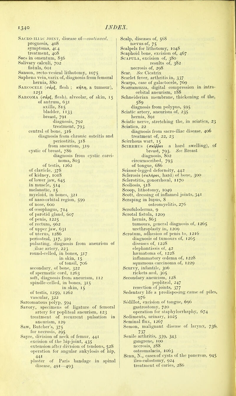 Sacko-iliac joint, disease of—continued. prognosis, 408 symptoms, 4C4 treatment, 408 Sacs in omentum, 856 Salivary calculi, 702 fistula, 601 Sanson, recto-vesical lithotomy, 1075 Sapliena vein, varix of, diagnosis from femoral hernia, 880 Sarcocele (o-apl, flesh ; ktjAt;, a tumour), 1251 Sarcoma (capf, flesh), alveolar, of skin, 15 of antrum, 631 axilla, 815 bladder, 1133 breast, 791 diagnosis, 792 treatment, 793 central of bone, 316 diagnosis from clironic osteitis and periostitis, 318 from aneurism, 319 cystic of breast, 786 diagnosis from cystic carci- noma, 803 of testis, 1262 of clavicle, 378 of kidney, 1018 of lower jaw, 645 in muscle, 514 melanotic, 15 myeloid, in bones, 32 r of naso-orbital region, 599 of nose, 600 of cesophagus, 714 of parotid gland, 607 of penis, 1225 of rectum, 962 of upper jaw, 631 of uterus, 1286 periosteal, 317, 319 jjulsating, diagnosis from aneurism of iliac artery, 223 round-celled, in bones, 317 in skin, 15 of tonsil, 706 secondarj', of bone, 322 of spermatic cord, 1263 soft, diagnosis from aneurism, 112 spindle-celled, in bones, 315 in skin, 15 of testis, 1259, 1262 vascular, 322 Sarcomatous polyp, 594 Savory, specimens of ligature of femoral artery for popliteal aneurism, 123 treatment of recurrent pulsation in aneurism, 129 Saw, Butcher's, 375 for necrosis, 295 Sayre, division of neck of femur, 441 excision of the hip-joint, 435 extension aftf.r division of tendons, 528 operation for angular ankylosis of hip, 441 plaster of Paris bandage in spinal disease, 491—493 Scalp, diseases of, 568 najvus of, 75 Scalpels for lithotomy, 1048 Scaphoid bone, excision of, 467 Scapula, excision of, 380 results of, 382 necrosis of, 298 Scar. Sec Cicatrix Scarlet fever, arthritis in, 337 Scarpa, case of galactocele, 769 Scarramuzza, digital compression in intra- orbital aneurism, 188 Schneiderian membrane, thickening of the, 589 diagnosis from polypus, 595 Sciatic artery, aneurism of, 235 hernia, 891 Sciatic nerve, stretching the, in sciatica, 23 Sciatica, 22 diagnosis from sacro-iliac disease, 406 treatment of, 22, 23 Scirrhous wart, 15 SciRRHUS {crKippos a hard swelling), of breast, 793. See Breast diagnosis, 802 circumscribed, 793 of tongue, 686 Scissor-legged deformity, 442 Sclerosis {a-KX-hpos, hard) of bone, 300 Sclerotitis, gonorrhceal, 1170 Scoliosis, 518 Scoop, lithotomy, 1049 Scott, dressing of inflamed joints, 341 Scraping in lupus, 8 osteomyelitis, 276 Scrofuloderma, 9 Scrotal fistula, 1209 hernia, 863 tumours, general diagnosis of, 1265 urethroplasty in, 1209 Scrotum, adhesion of penis to, 1216 diagnosis of tumours of, 1265 diseases of, 122S elephantiiisis of, 42 hfematoma of, 1228 inflammatory oedema of, 1228 squamous carcinoma of, 1229 Scurvy, infantile, 306 rickets and, 305 Secondary aneurism, 128 popliteal, 247 resection of joints, 377 Sedentary life a predisposing cause of piles, 976 Sedillot, excision of tongue, 696 gastrostomy, 720 operation for staphylorrhaphy, 674 Sediments, urinary, 1025 Seminal flux, 1267 Seuion, malignant disease of larynx, 736, 737 Senile arthritis, 339, 343 gangrene, 100 necrosis, 288 osteomalacia, 1063 Senn, N., cases of cysts of the pancreas, 945 ileo-colostomy, 924 treatment of caries, 286