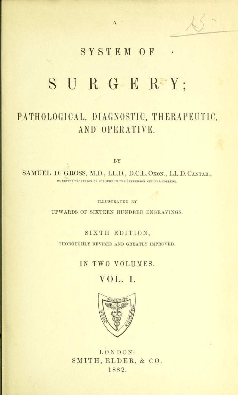 s SYSTEM OF U R G E R Y; PATHOLOGICAL, DIAGNOSTIC, THERAPEUTIC, AND OPERATIVE. BY SAMUEL D. GROSS, M.D., LL.D., D.C.L.Oxon., LL.D. Cantab., EMERITUS PH0FE8S0K OF SUROERT IN THE JEFFERSON MEDICAL COLLEGE. ILLUSTRATED BY UPWARDS OF SIXTEEN HUNDRED ENGRAVINGS. SIXTH EDITION, THOROUGHLY REVISED AND GREATLY IMPROVED. IN TWO VOLUMES. VOL. I. LONDQ]^: SMITH, ELDER, & 1882. CO.