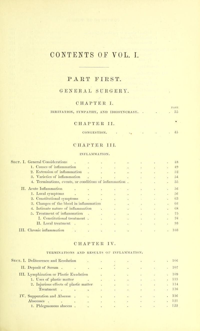 PART FIRST. GENERAL SURGERY. CHAPTEK I. PARE IRRITATION, SYMPATHY, AND IDIOSYNCRASY. . . .3.5 CHAPTER II. CONGESTION. . • • .45 CHAPTER III. INFLAMMATION. Sect. I. General Considerations ........ 48 1. Causes of inflammation . , . . . . .49 2. Extension of inflammation . . . . . . .52 3. Varieties of inflammation . . . . . . .54 4. Terminations, events, or conditions of inflammation . . . .55 II. Acute Inflammation ........ 56 1. Local symptoms ........ 5G 2. Constitutional symptoms . . . . . . .03 3. Changes of the blood in inflammation . . . . .66 4. Intimate nature of inflammation . . . . . .68 5. Treatment of inflammation . . . . . . .75 I. Constitutional treatment ....... 76 II. Local treatment . . . . . . . .93 III. Chronic inflammation . . . . . . . . . 103 CHAPTER IV. TERMINATIONS AND RESULTS OF INFLAMMATION. Sect. I. Delitescence and Resolution ....... 106 II. Deposit of Serum . . . . , . . . . 107 III. Lymphization or Plastic Exudation ...... 109 1. Uses of plastic matter . . . . . . . .113 2. Injurious efl^ects of plastic matter . . . . . .114 Treatment . . . . . • • . .116 IV. Suppuration and Abscess . . . . . • • .116 Abscesses . . . . . . . . . .121 1. Phlegmonous abscess . , . . . . . .122