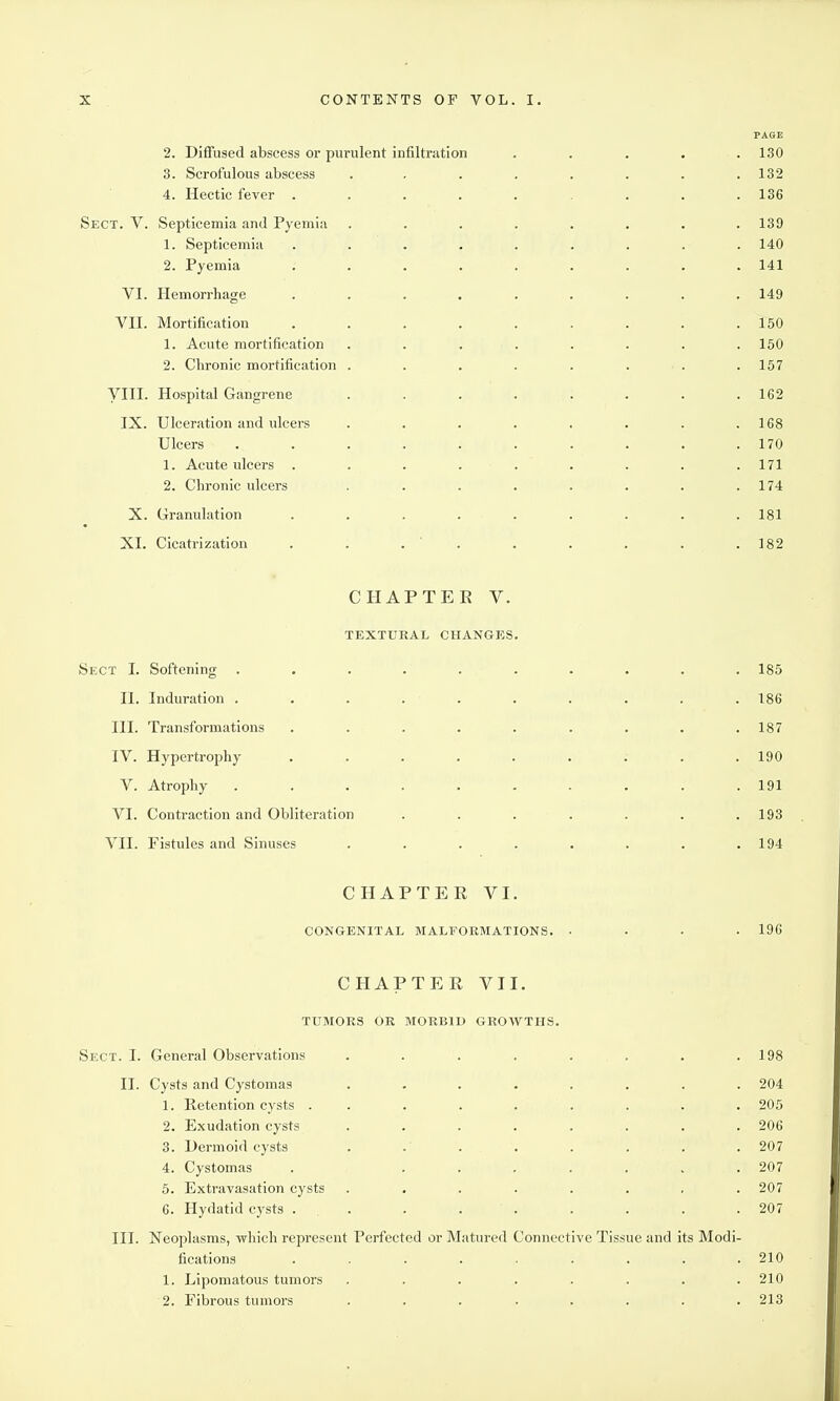 PASE 2. Diffused abscess or purulent infiltration ..... 130 3. Scrofulous abscess . . . . . . . .132 4. Hectic fever ......... 136 Sect. V. Septicemia and Pyemia ........ 139 1. Septicemia ......... 140 2. Pyemia ......... 141 VI. Hemorrhage ......... 149 Vn. Mortification . . . . . . . . .150 1. Acute mortification ........ 150 2. Chronic mortification . . . . . . . . 157 yill. Hospital Gangrene . . . . . . . .162 IX. Ulceration and ulcers . . . . . . . .168 Ulcers .......... 170 1. Acute ulcers . . . . . . . . . 171 2. Chronic ulcers . . . . . . . .174 X. Granulation ......... 181 XI. Cicatrization . . . ' . . . , . .182 CHAPTER V. TEXTURAL CHANGES. Sect I. Softening .......... 185 II. Induration . . . . . . . . . . 186 III. Transformations . . . . . . . . .187 IV. Hypertrophy ......... 190 V. Atrophy .......... 191 VI. Contraction and Obliteration . . . . . . .193 VII. Fistules and Sinuses . . . . . . . .194 CHAPTER VI. CONGENITAL MALFORMATIONS. .... 196 CHAPTER VII. TUMORS OR MORBID GROWTHS. Sect. I. General Observations . . . . . . . .198 II. Cysts and Cystomas ........ 204 1. Retention cysts ......... 205 2. Exudation cysts ........ 206 3. Dermoid cysts . ... . . . . 207 4. Cystomas . ....... 207 5. Extravasation cysts . . . . . . ■ .207 6. Hydatid cysts . . . . . . . . .207 III. Neoplasms, which represent Perfected or Matured Connective Tissue and its Modi- fications ......... 210 1. Lipomatous tumors ........ 210 2. Fibrous tumors ........ 213