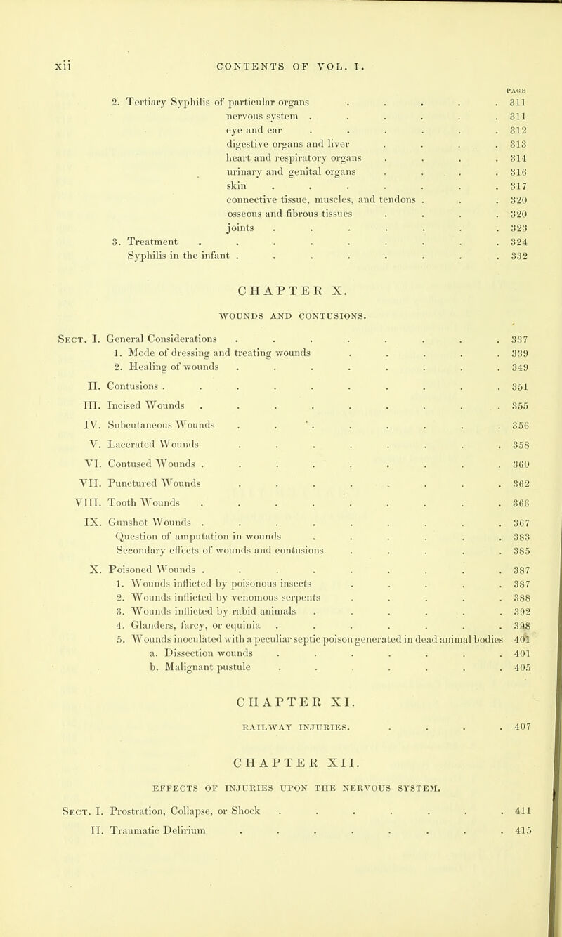 PAGE 2. Tertiary Syphilis of particular organs ...... 311 nervous system . . . . . .311 eye and ear ...... 312 digestive organs and liver . . . .313 heart and respiratory organs . . . .314 urinary and genital organs . . . . 316 skin . . . . . . .317 connective tissue, muscles, and tendons . . . 320 osseous and fibrous tissues .... 320 joints ....... 323 3. Treatment ......... 324 Syphilis in the infant ........ 332 CHAPTER X. ■VVOUNDS AND CONTUSIONS. Sect. I. General Considerations ........ 337 1. Mode of dressing and treating wounds ..... 339 2. Healing of wounds ........ 349 11. Contusions .......... 351 III. Incised Wounds . . . . . . . . . 355 IV. Subcutaneous Wounds . . ' . . . . . . 356 V. Lacerated Wounds ........ 358 VI. Contused Wounds . . . . ' . . . . . 860 VII. Punctured Wounds ........ 362 VIII. Tooth Wounds . . . . . . . . .366 IX. Gunshot Wounds . . . . . . . . .367 Question of amputation in wounds ...... 383 Secondary effects of wounds and contusions ..... 385 X. Poisoned Wounds ......... 387 1. Wounds inflicted by poisonous insects ..... 387 2. Wounds inflicted by venomous serpents ..... 388 3. Wounds inflicted by rabid animals ...... 392 4. Glanders, farcy, or equinia ....... 398 5. Wounds inoculated with a peculiar septic poison generated in dead animal bodies 401 a. Dissection wounds ....... 401 b. Malignant pustule ....... 405 CHAPTER XI. RAILWAY IN.TURIES. .... 407 CHAPTER XII. EFFECTS OF INJURIES UPON THE NERVOUS SYSTEM. Sect. I. Pi-ostration, Collapse, or Shock . . . . . . .411