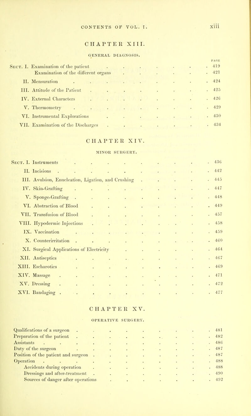 CHAPTER XIII. GENERAL DIAGNOSIS. PAOE Sect. I. Examination of the patient ....... 419 Examination of the difl'erent organs ...... 421 II. Mensuration . . . ... . . . • 424 III. Attitude of the Tatient . ... . . . . .425 IV. External Characters . . . . . . • .426 V. Thermometry . . . . . . . - .429 VI. Instrumental Explorations ....... 430 VII. Examination of the Discharges ....... 434 CHAPTER XIV. MINOR SURGERY. Sect. I. Instruments ......... 436 II. Incisions .......... 442 III. Avulsion, Enucleation, Ligation, and Crushing ..... 445 IV. Skin-Grafting ......... 447 V. Sponge-Grafting ......... 448 VI. Abstraction of Blood ........ 449 VII. Transfusion of Blood . . . . . . . .457 VIII. Hypodermic Injections . . . . ... . . 458 IX. Vaccination ......... 459 X. Counterirritation . . . . . . . . . 460 XI. Surgical Applications of Electricity ...... 464 XII. Antiseptics . . . . . . . . • 467 XIII. Escharotics . . . . . . . . .469 XIV. Massage .......... 471 XV. Dressing . . . . . . . . . .472 XVI. Bandaging . . . . . . . . . .477 CHAPTER XV. OPERATIVE SURGERY. Qualifications of a surgeon ......... 481 Preparation of the patient . . . . . . . . . 482 Assistants ........... 486 Duty of the surgeon ......... 487 Position of the patient and surgeon ........ 487 Operation ........... 488 Accidents during operation ........ 488 Dressings and after-treatment ........ 490 Sources of danger after operations ....... 492