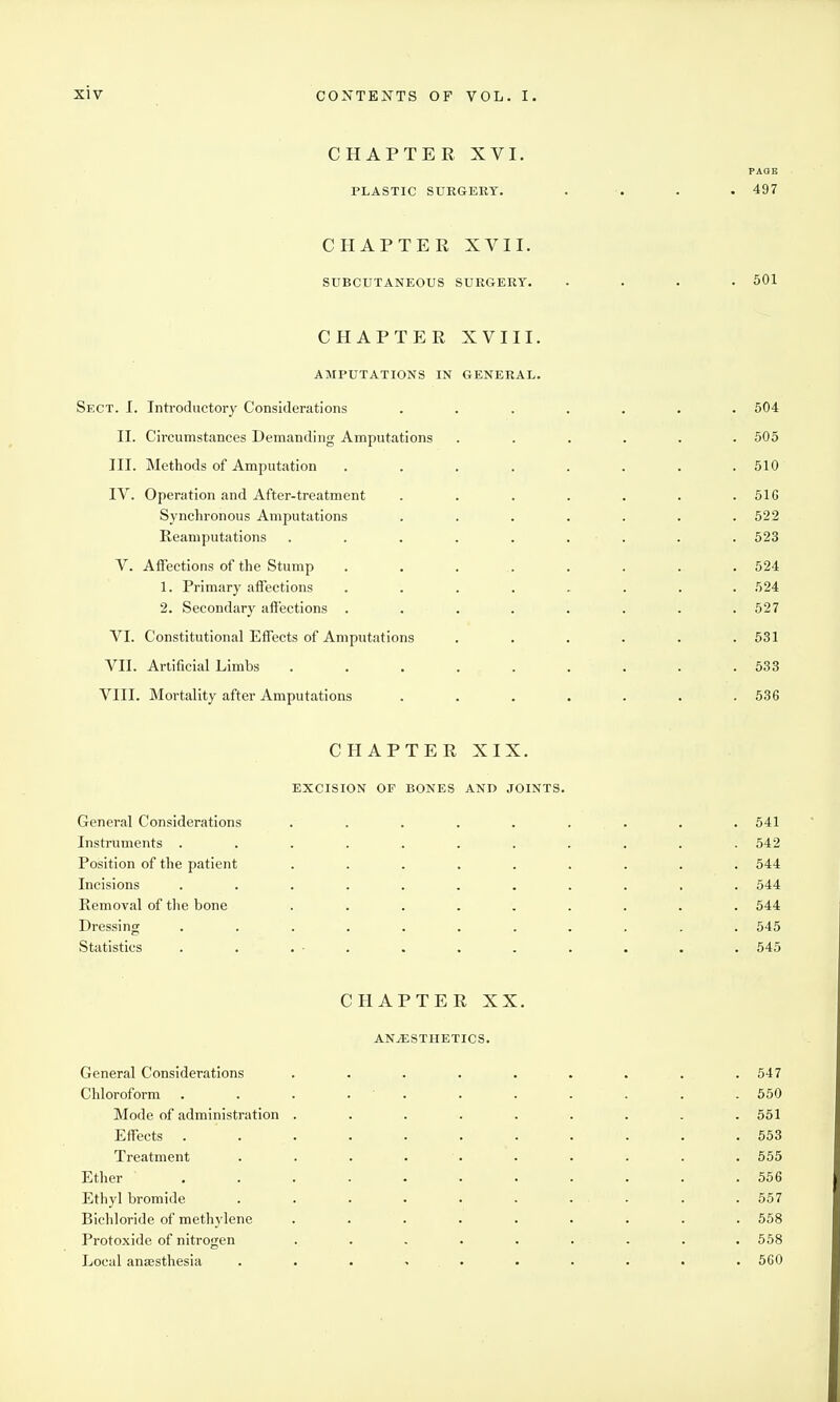 CHAPTER XVI. PAGE PLASTIC SURGERY. . . . . 497 CHAPTER XVII. SUBCUTANEOUS SURGERY. .... 501 CHAPTER XVIII. AMPUTATIONS IN GENERAL. Sect. I. Introductory Considerations ....... 504 II. Circumstances Demanding Amputations ...... 505 III. Methods of Amputation ........ 510 IV. Operation and After-treatment . . . . . . .516 Synchronous Amputations ....... 522 Reaniputations . . . . . . . . . 523 V. Affections of the Stump . . . . . . . . 524 1. Primary affections ........ 524 2. Secondary affections . . . . . . . .527 VI. Constitutional Effects of Amputations ...... 531 VII. Artificial Limbs . . . . . . . . .533 VIII. Mortality after Amputations . . . . . . .536 CHAPTER XIX. EXCISION OF BONES AND JOINTS. General Considerations . . . . . . . . . 541 Instruments ........... 542 Position of the patient ......... 544 Incisions ........... 544 Removal of the bone ......... 544 Dressing ........... 545 Statistics . . . - . . . . . . . . 545 CHAPTER XX. ANESTHETICS. General Considerations Chloroform Mode of administration Effects . Treatment Ether Ethyl bromide Bichloride of methylene Protoxide of nitrogen Local anaesthesia 547 550 551 553 555 556 557 558 558 560
