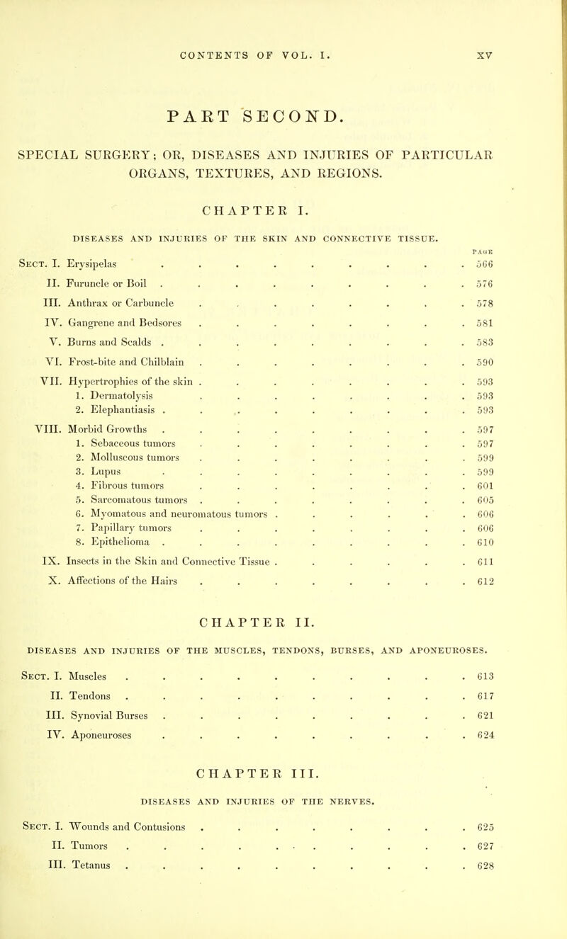 PART SECOi^^D. SPECIAL SURGERY; OR, DISEASES AND INJURIES OF PARTICULAR ORGANS, TEXTURES, AND REGIONS. CHAPTER I. DISEASES AND INJURIES OF THE SKIN AND CONNECTIVE TISSUE. PAliE Sect. I. Erysipelas ......... 566 II. Furuncle or Boil ......... 576 III. Anthrax or Carbuncle . , . . . . . . 578 IV. Gangi-ene and Bedsores . . . . . . . .581 V. Burns and Scalds ......... 583 VI. Frost-bite and Chilblain . . . . . . . .590 VII. Hypertrophies of the skin ........ 593 1. Dertnatolysis ........ 593 2. Elephantiasis .......... 593 VIII. Morbid Growths ......... 597 1. Sebaceous tumors . . . . . . . .597 2. Molluscous tumors ........ 599 3. Lupus ......... 599 4. Fibrous tumors ........ 601 5. Sarcomatous tumors ........ 605 6. Myomatous and neuromatous tumors . . . . . . 606 7. Papillary tumors ........ 606 8. Epithelioma . . . . , . . . .610 IX. Insects in the Skin and Connective Tissue . . . . . .611 X. Affections of the Hairs ........ 612 CHAPTER II. DISEASES AND INJURIES OF THE MUSCLES, TENDONS, BURSES, AND APONEUROSES. Sect. I. Muscles .......... 613 II. Tendons . . . . . . . . . .617 III. Synovial Burses . . . . . . . . .621 IV. Aponeuroses . . . . . . . . .624 CHAPTER III. DISEASES AND INJURIES OF THE NERVES. Sect. I. Wounds and Contusions ........ 625 II. Tumors . . . . ... . . . .627 III. Tetanus .......... 628