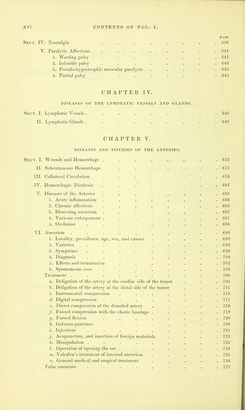PAOE Sect. IV. Neuralgia . . . . . . ■ . . .636 V. Paralytic Affections . . . . . . . .641 1. Wasting palsy ........ 641 2. Infantile palsy ........ 643 3. Pseudo-hypei'tro2)liic muscular paralysis ..... 645 4. Partial palsy 645 CHAPTER IV. DISEASES OF THE LYMPHATIC VESSELS AND GLANDS. Sect. I. Lymphatic Vessels ......... 646 II. Lymphatic Glands ......... 649 CHAPTER V. DISEASES AND INJURIES OF THE ARTERIES. Sect. I. Wounds and Hemorrhage ........ 652 II. Subcutaneous Hemon-hage . . . . . . .677 III. Collateral Circulation . . . . . . . .678 IV. Hemon-hagic Diathesis . . . . . . . . 681 V. Diseases of the Arteries ........ 683 1. Acute inflammation ........ 683 2. Chronic affections ........ 685 3. Dissecting aneurism ........ 687 4. Varicose enlargement ........ 687 5. Occlusion ......... 688 VI. Aneurism .......... 689 1. Locality, prevalence, age, sex, and causes ..... 690 2. Varieties ......... 694 3. Symptoms ......... 698 4. Diagnosis ......... 700 5. Effects and termination ....... 702 6. Spontaneous cure ........ 703 Treatment .......... 706 a. Deligation of the artery at tlie cardiac side of the tumor . . . 706 h. Deligation of the artery at the distal side of the tumor . . .711 c. Instrumental compression . . . . . . .713 d. Digital compression . . . . . . . .717 e. Direct compression of the denuded artery ..... 718 /. Forced compression with the elastic bandage ..... 719 g. Forced flexion ........ 720 h. Galvano-puncture . . . . . . . .720 i. Injections ......... 721 j. Acupuncture, and insertion of foreign materials .... 723 Ic. Manipulation ......... 723 I. Operation of opening the sac . . . . . . .724 /n. Valsalva's treatment of internal aneurism ..... 725 n. General medical and surgical treatment ..... 726 False aneurism ......... 727