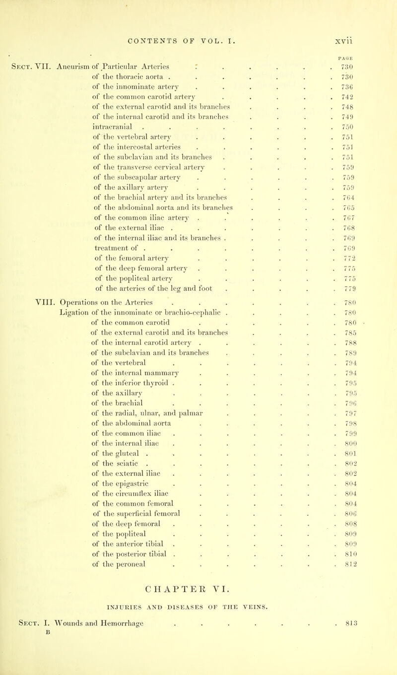 PAGE Sect. VII. Aneurism of _Particular Arteries 1 . . , . . 730 of the thoracic aorta ....... 730 of the innominate artery ...... 736 of the common carotid artery ..... 742 of the external carotid and its branches . . . .748 of tlie internal carotid and its branches .... 749 intracranial ........ 750 of the vertebral artery . . . . . .751 of the intercostal arteries . . . . . .751 of the subclavian and its branches ..... 751 of the transverse cervical artery . . . . .759 of the subscapular artery ...... 759 of the axillary artery ...... 759 of the brachial artery and its branches . . . .764 of the abdominal aorta and its branches .... 765 of the common iliac artery ...... 767 of the external iliac . . . . . . .768 of the internal iliac and its branches . . . . .769 treatment of . . . . . . . .769 of the femoral artery . . . . . .7 72 of the deep femoral artery . . . . . .7 75 of the popliteal artery . . . . . .775 of the arteries of the leg and foot ..... 779 VIII. Operations on the Arteries ....... 780 Ligation of tlie innominate or brachio-cephalic ..... 780 of the common carotid . . . . . .780 of the external carotid and its branches .... 785 of the internal carotid artery ...... 788 of the subclavian and its branches . . . . .789 of the vertebral ....... 794 of the internal mammary ...... 794 of the inferior thyroid ....... 795 of the axillary ....... 795 of the brachial . . . . . . . 7fi6 of the radial, ulnar, and palmar . . . . .797 of the abdominal aorta ...... 798 of the common iliac . . . . . . .799 of the internal iliac ....... 800 of the gluteal . . . . . . . .801 of the sciatic ........ 802 of the external iliac ....... 802 of tlie epigastric ....... 804 of the circumflex iliac ...... 804 of the common femoral ...... 804 of the superficial femoral ...... 80G of the deep femoral ....... 808 of the popliteal . . . . . . .809 of the anterior tibial ....... 809 of the posterior tibial . . . . . . .810 of the peroneal . . . . . . .812 CHAPTER VI. INJURIES AND DISEASES OF THE VEINS. Sect. I. Wounds and Hemorrhage B 813