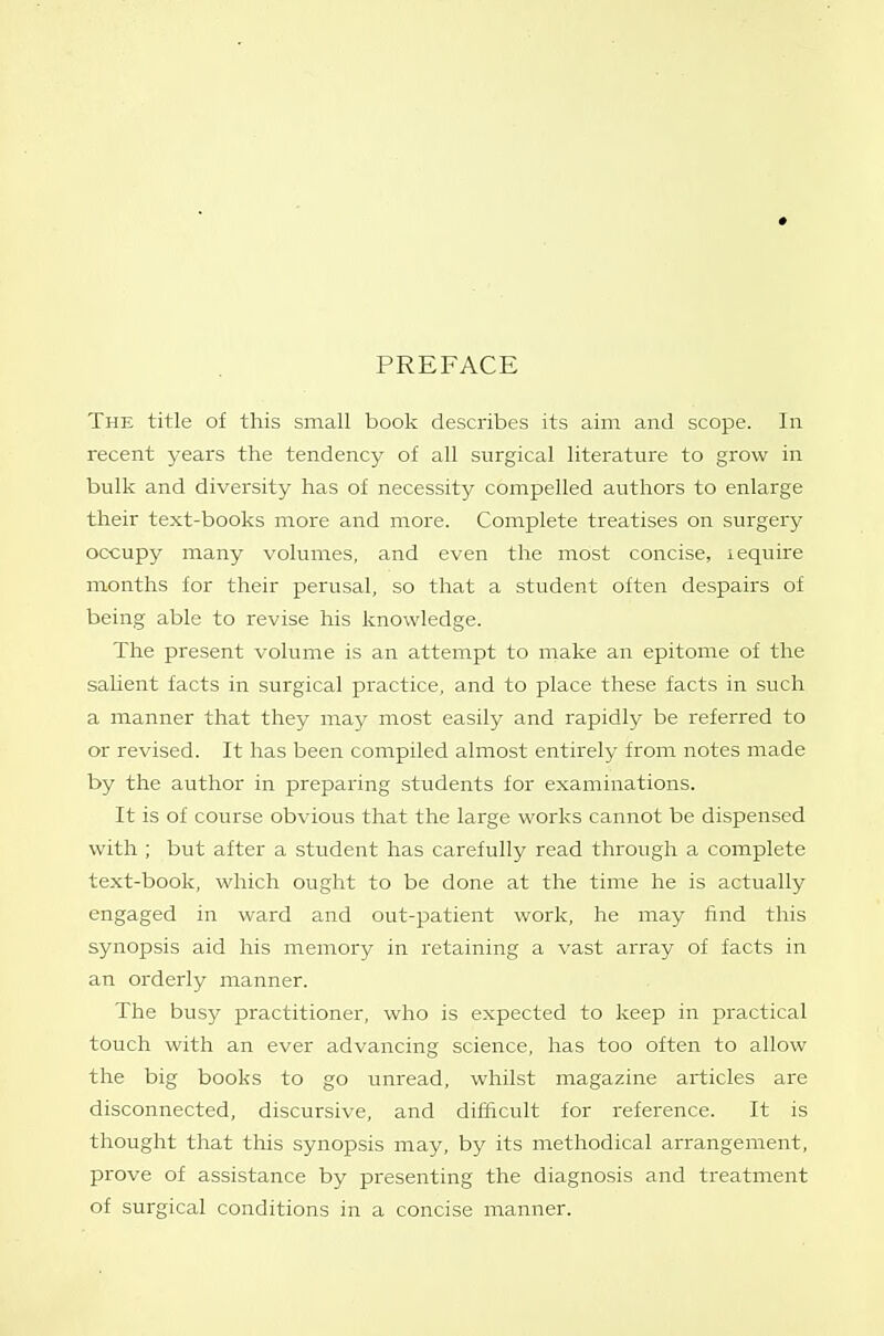 PREFACE The title of this small book describes its aim and scope. In recent years the tendency of all surgical literature to grow in bulk and diversity has of necessity compelled authors to enlarge their text-books more and more. Complete treatises on surgery occupy many volumes, and even the most concise, lequire months for their perusal, so that a student often despairs of being able to revise his knowledge. The present volume is an attempt to make an epitome of the salient facts in surgical practice, and to place these facts in such a manner that they may most easily and rapidly be referred to or revised. It has been compiled almost entirely from notes made by the author in preparing students for examinations. It is of course obvious that the large works cannot be dispensed with; but after a student has carefully read through a complete text-book, which ought to be done at the time he is actually engaged in ward and out-patient work, he may find this synopsis aid his memory in retaining a vast array of facts in an orderly manner. The busy practitioner, who is expected to keep in practical touch with an ever advancing science, has too often to allow the big books to go unread, whilst magazine articles are disconnected, discursive, and difficult for reference. It is thought that this synopsis may, by its methodical arrangement, prove of assistance by presenting the diagnosis and treatment of surgical conditions in a concise manner.