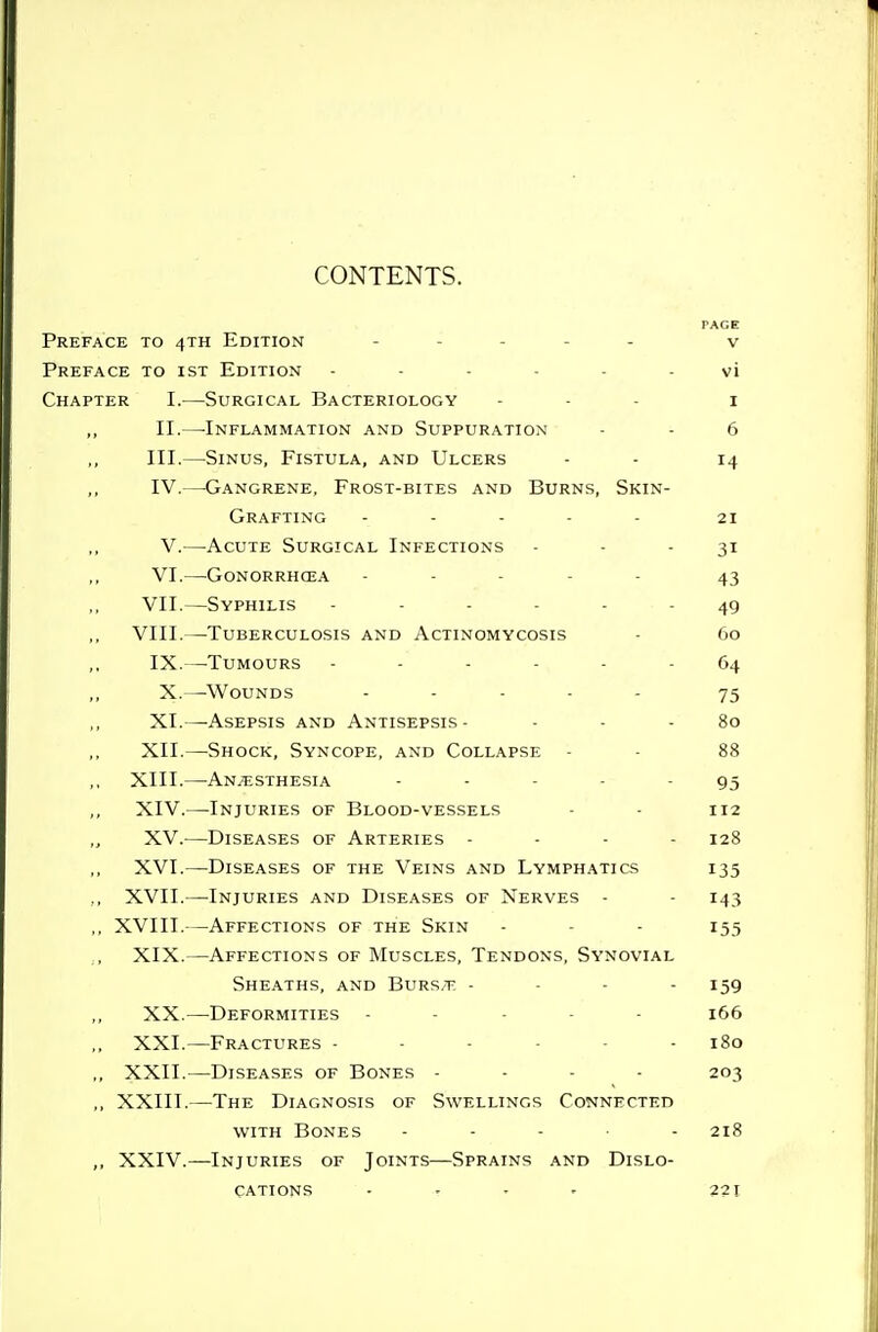 PAGE Preface to 4th Edition . . . - . v Preface to ist Edition vi Chapter I.—Surgical Bacteriology . - . i II.—-Inflammation and Suppuration - - 6 III. —Sinus, Fistula, and Ulcers - - 14 IV. —Gangrene, Frost-bites and Burns, Skin- Grafting . . . - . 21 V.—Acute Surgical Infections - - - 31 VI.—Gonorrhoea ----- 43 VII.—Syphilis ...... VIII.—Tuberculosis and Actinomycosis - 60 IX.—^TuMOURS 64 X.—Wounds ..... 75 XI.—Asepsis and Antisepsis- - - - 80 XII.—Shock, Syncope, and Collapse - - 88 XIII. —Anesthesia ----- 95 XIV. —Injuries of Blood-vessels - - 112 XV.^—Diseases of Arteries .... 128 XVI.—Diseases of the Veins and Lymphatics 135 ., XVII.—Injuries and Diseases of Nerves - - 143 ,, XVIII.—Affections of the Skin - - - 155 XIX.—Affections of Muscles, Tendons, Synovial Sheaths, and Burs/T. - - - . 159 XX.—Deformities - - . . - 166 XXI.—Fractures ------ 180 ,, XXII.—Diseases of Bones - - - - 203 ,, XXIII.—The Diagnosis of Swellings Connected WITH Bones . - - . . 218 ,, XXIV.—Injuries of Joints—Sprains and Dislo- cations .... 221