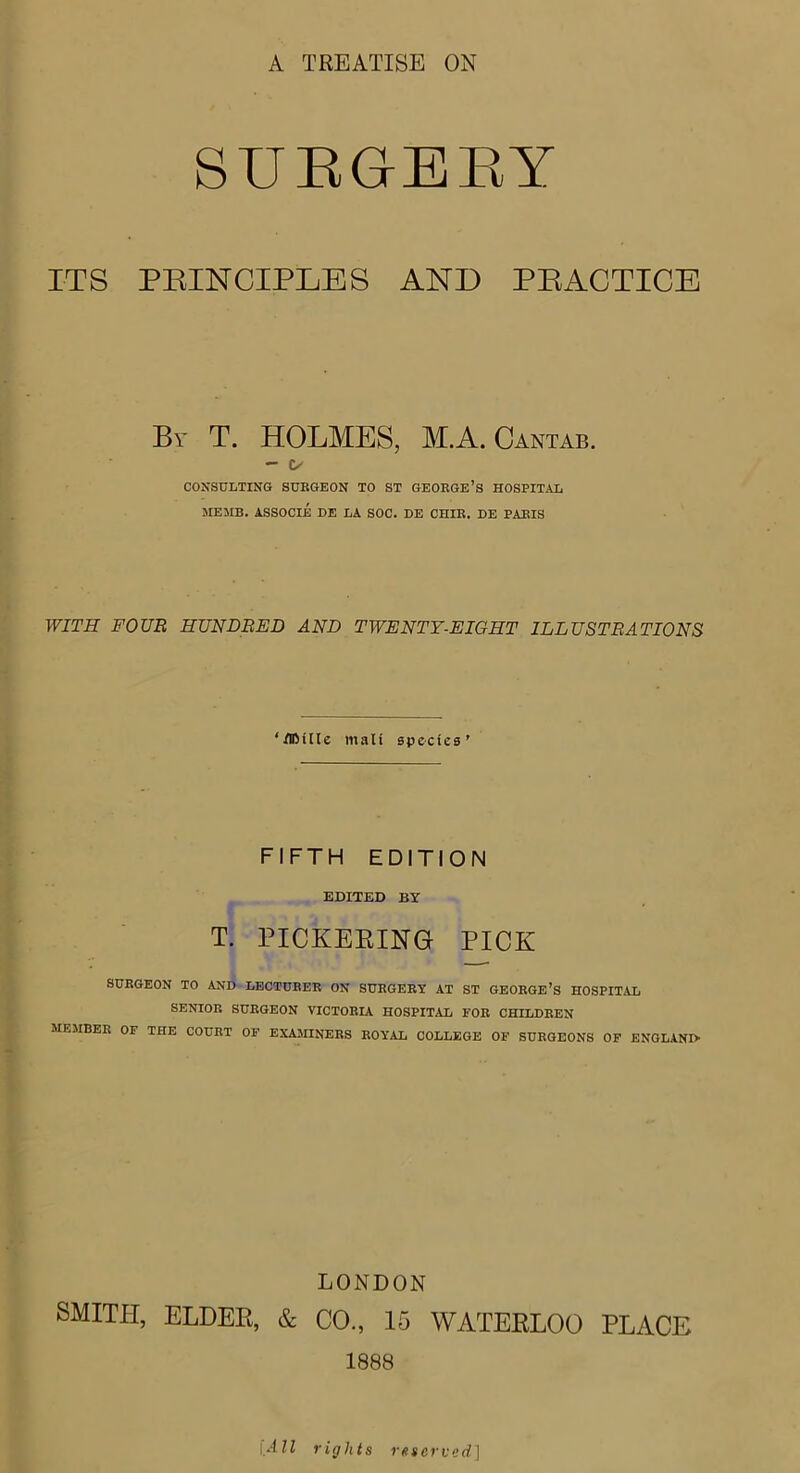 A TREATISE ON SURGERY ITS PRINCIPLES AND PRACTICE By T. HOLMES, MA. Cantab. - t/ CONSULTING SUEGEON TO ST GEOKGE’s HOSPITAL ME MB. ASSOCIE DE LA SOC. DE CHIE. DE PAEIS WITH FOUR HUNDRED AND TWENTY-EIGHT ILLUSTRATIONS ‘ERilte mail species' FIFTH EDITION EDITED BY T. PICKERING PICK SURGEON TO AND LECTURER ON SURGERY AT ST GEORGE’S HOSPITAL SENIOR SURGEON VICTORIA HOSPITAL FOR CHILDREN MEMBER OF THE COURT OF EXAMINERS ROYAL COLLEGE OF SURGEONS OF ENGLAND LONDON SMITH, ELDER, & CO., 15 WATERLOO PLACE 1888 1 All rights reserved]