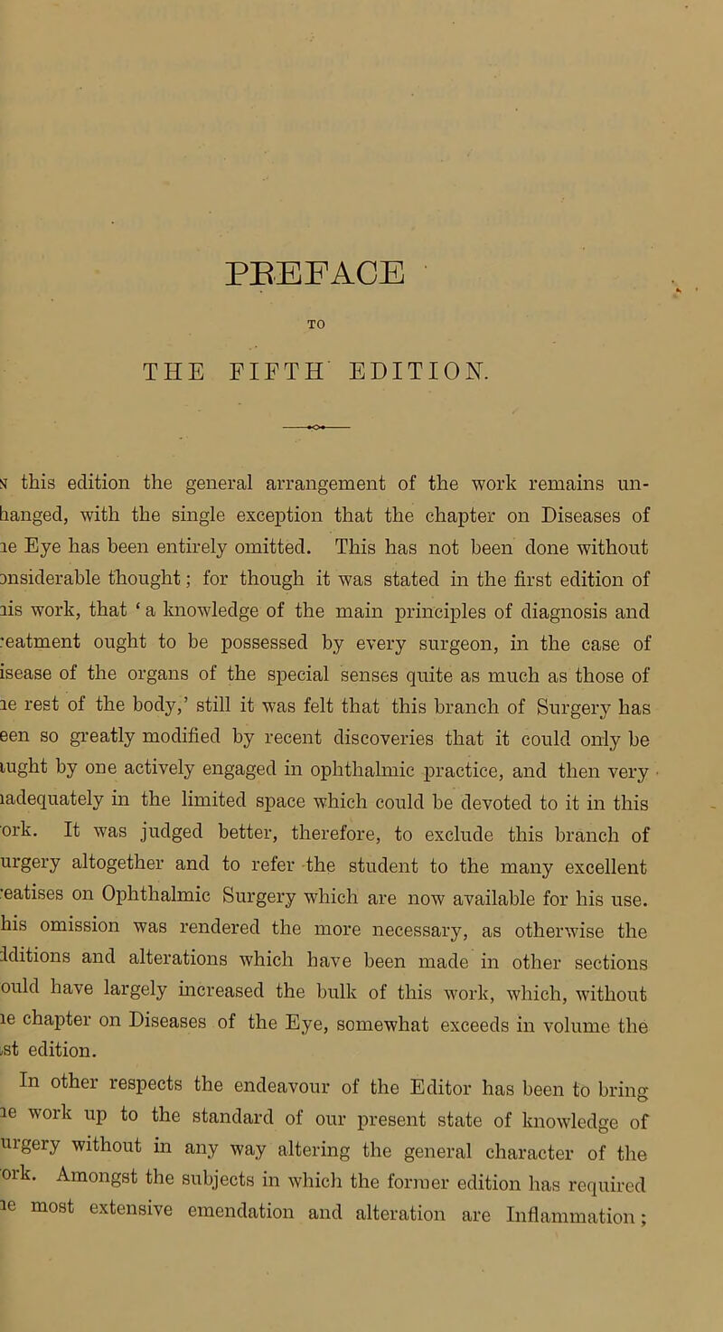 TO THE FIFTH EDITION. st this edition the general arrangement of the work remains un- hanged, with the single exception that the chapter on Diseases of le Eye has been entirely omitted. This has not been done without msiderable thought; for though it was stated in the first edition of ais work, that ‘ a knowledge of the main principles of diagnosis and reatment ought to be possessed by every surgeon, in the case of isease of the organs of the special senses quite as much as those of ae rest of the body,’ still it was felt that this branch of Surgery has een so greatly modified by recent discoveries that it could only be lught by one actively engaged in ophthalmic practice, and then very ladequately in the limited space which could be devoted to it in this ork. It was judged better, therefore, to exclude this branch of urgery altogether and to refer the student to the many excellent •eatises on Ophthalmic Surgery which are now available for his use. his omission was rendered the more necessary, as otherwise the Editions and alterations which have been made in other sections ould have largely increased the bulk of this work, which, without le chapter on Diseases of the Eye, somewhat exceeds in volume the -st edition. In other respects the endeavour of the Editor has been to bring ie work up to the standard of our present state of knowledge of uigery without in any way altering the general character of the oik. Amongst the subjects in which the former edition has required ie most extensive emendation and alteration are Inflammation;