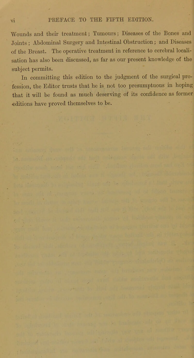 Wounds and their treatment; Tumours; Diseases of the Bones and Joints ; Abdominal Surgery and Intestinal Obstruction; and Diseases of the Breast. The operative treatment in reference to cerebral locali- sation has also been discussed, as far as our present knowledge of the subject permits. In committing this edition to the judgment of the surgical pro- fession, the Editor trusts that he is not too presumptuous in hoping that it will be found as much deserving of its confidence as former ■editions have proved themselves to be.