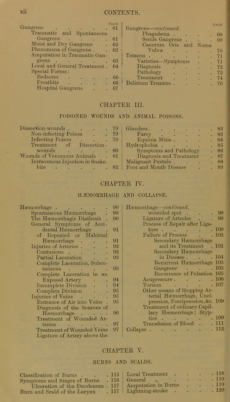 1*A(JE Gangrene 61 Traumatic and Spontaneous Gangrene . . . .61 Moist and Dry Gangrene . 62 i Phenomena of Gangrene . . 62 Amputation in Traumatic Gan- grene 63 Local and General Treatment . 64 Special Forms: , Bedsores . . . . 66 j Frostbite . . . . 66 ! Hospital Gangrene . . 67 I Gangrene—continued. PACK Phagedsena . . 68 Senile Gangrene . . 69 Cancrum Oris and Noma Vulvae . 70 Tetanus .... . 71 Varieties—Symptoms . 71 Diagnosis . 72 Pathology . 72 Treatment . 74 Delirium Tremens . . 76 CHAPTER III. POISONED WOUNDS AND ANIMAL POISONS. Dissection-wounds . . . .79 Non-infecting Poison . . 79 Infecting Poison . . .79 Treatment of Dissection - wounds . . . .80 Wounds of Venomous Animals . 81 Intravenous Injection in Snake- bite i . . . .82 Glanders.... Farcy Equinia Mitis . Hydrophobia . Symptoms and Pathology Diagnosis and Treatment Malignant Pustule . Foot and Mouth Disease 83 83 84 85 86 87 88 89 CHAPTER IV. HAEMORRHAGE AND COLLAPSE. Haemorrhage 90 Spontaneous Haemorrhage . 90 The Haemorrhagic Diathesis . 90 General Symptoms of Acci- dental Haemorrhage . 91 of Repeated or Habitual Haemorrhage . . .91 Injuries of Arteries . . .92 Contusions . . . .92 Partial Laceration . . 92 Complete Laceration, Subcu- taneous . . . .93 Complete Laceration in an Exposed Artery . . 94 Incomplete Division . . 94 Complete Division . . 95 Injuries of Veins . . .95 Entrance of Air into Veins . 95 Diagnosis of the Sources of Haemorrhage . ... 96 Treatment of Wounded Ar- teries . . . .97 Treatment of Wounded Veins 97 Ligature of Artery above the Haemorrhage—continued. wounded spot . . .98 Ligature of Arteries . . 99 Process of Repair after Liga- ture ..... 100 Failure of Process . . 102 Secondary Haemorrhage and its Treatment . 102 Secondary Haemorrhage in Disease . . . 104 Recurrent Haemorrhage 105 Gangrene . . . 105 Recurrence of Pulsation 105 Acupressure. . . . 106 Torsion .... 107 Other means of Stopping Ar- terial Haemorrhage, U nci- pression, Forcipression, &c. 109 Treatment of ordinary Capil- lary Haemorrhage; Styp- tics 109 Transfusion of Blood . . Ill Collapse 112 CHAPTER V. BURNS AND SCALDS. Classification of Burns . . .115 Symptoms and Stages of Burns . 116 Ulceration of the Duodenum . 117 Burn and Scald of the Larynx . 117 Local Treatment General „ Amputation in Burns Lightning-stroke . 11S . 119 . 119 . 120