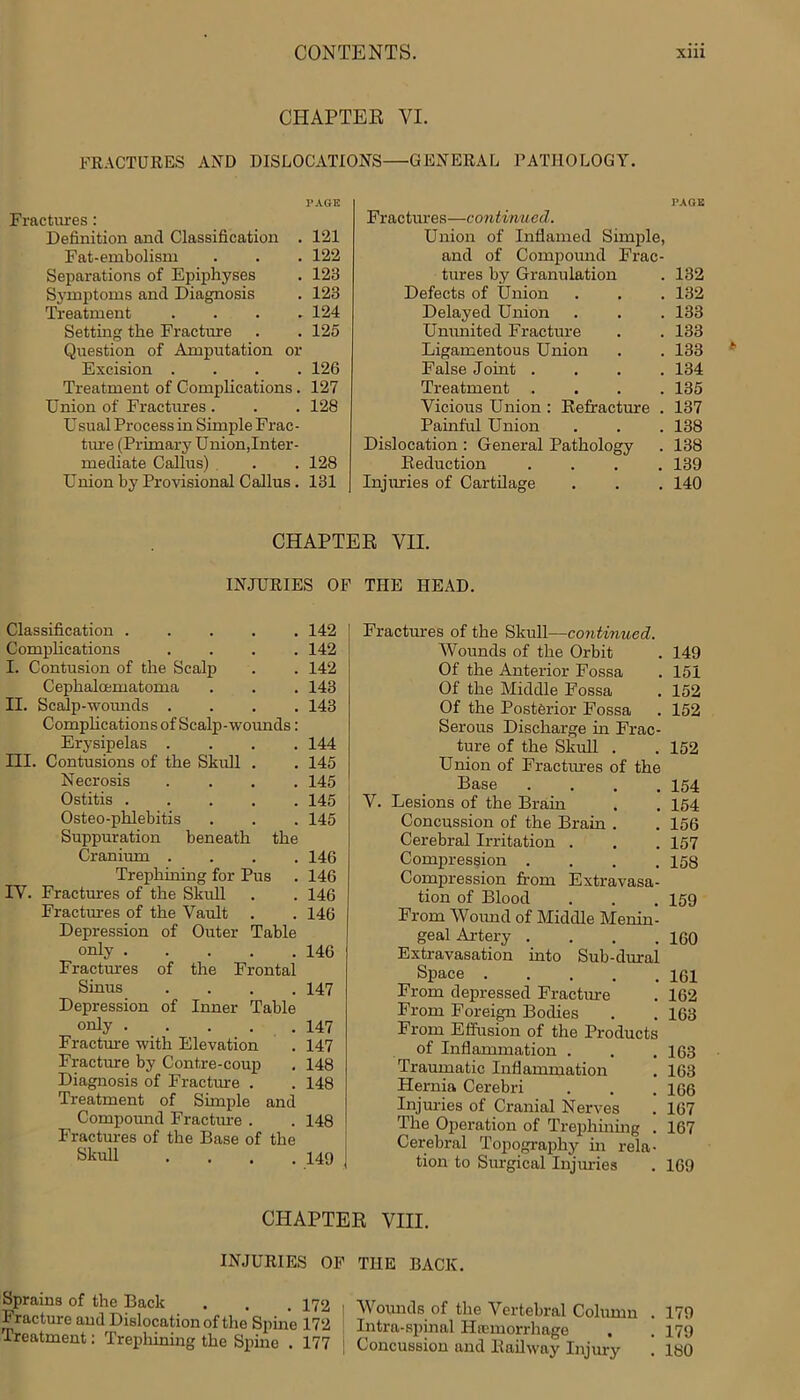 CHAPTER VI. FRACTURES AND DISLOCATIONS—GENERAL PATHOLOGY. PAGE Fractures : Definition ancl Classification . 121 Fat-embolism . . . 122 Separations of Epiphyses . 123 Symptoms and Diagnosis . 123 Treatment .... 124 Setting the Fracture . . 125 Question of Amputation or Excision .... 126 Treatment of Complications. 127 Union of Fractures . . . 128 Usual Process in Simple Frac- tvue (Primary Union,Inter- mediate Callus) . . . 128 Union by Provisional Callus . 131 Fractures—continued. Union of Inflamed Simple, and of Compound Frac- tures by Granulation . 132 Defects of Union . . . 132 Delayed Union . . . 133 Ununited Fracture . . 133 Ligamentous Union . . 133 False Joint .... 134 Treatment .... 135 Vicious Union : Refracture . 137 Painful Union . . . 138 Dislocation : General Pathology . 138 Reduction .... 139 Injuries of Cartilage . . . 140 CHAPTER VII. INJURIES OF THE HEAD. Classification .... . 142 Complications . 142 I. Contusion of the Scalp . 142 C ephalcematoma . 143 II. Scalp-wounds . . 143 Complications of Scalp-wounds: Erysipelas . . 144 Contusions of the Skull . . 145 Necrosis . 145 Ostitis .... . 145 Osteo-plilebitis . 145 Suppuration beneath the Cranium .... 146 Trephining for Pus . 146 IV. Fractures of the Skull . . 146 Fractures of the Vault . . 146 Depression of Outer Table only 146 Fractures of the Frontal Sinus .... 147 Depression of Inner Table only 147 Fracture with Elevation . 147 Fracture by Contre-coup . 148 Diagnosis of Fracture . . 148 Treatment of Simple and Compound Fracture . . 148 Fractures of the Base of the Skull .... 149 Fractures of the Skull—continued. Wounds of the Orbit . 149 Of the Anterior Fossa . 151 Of the Middle Fossa . 152 Of the Posterior Fossa . 152 Serous Discharge in Frac- ture of the Skull . . 152 Union of Fractures of the Base . . . .154 V. Lesions of the Brain . . 154 Concussion of the Brain . . 156 Cerebral Irritation . . . 157 Compression .... 158 Compression from Extravasa- tion of Blood . . .159 From Wound of Middle Menin- geal Artery . . . .160 Extravasation into Sub-dural Space 161 From depressed Fracture . 162 From Foreign Bodies . . 163 From Effusion of the Products of Inflammation . . .163 Traumatic Inflammation . 163 Hernia Cerebri . . . 166 Injuries of Cranial Nerves . 167 The Operation of Trephining . 167 Cerebral Topography in rela- tion to Surgical Injmies . 169 CHAPTER VIII. INJURIES OF Sprains of the Back . . . 172 Fracture and Dislocation of the Spine 172 Treatment: Trephining the Spine . 177 THE BACK. Wounds of the Vertebral Column . 179 Intra-spinal Hemorrhage . .179 | Concussion and Railway Injury . 180