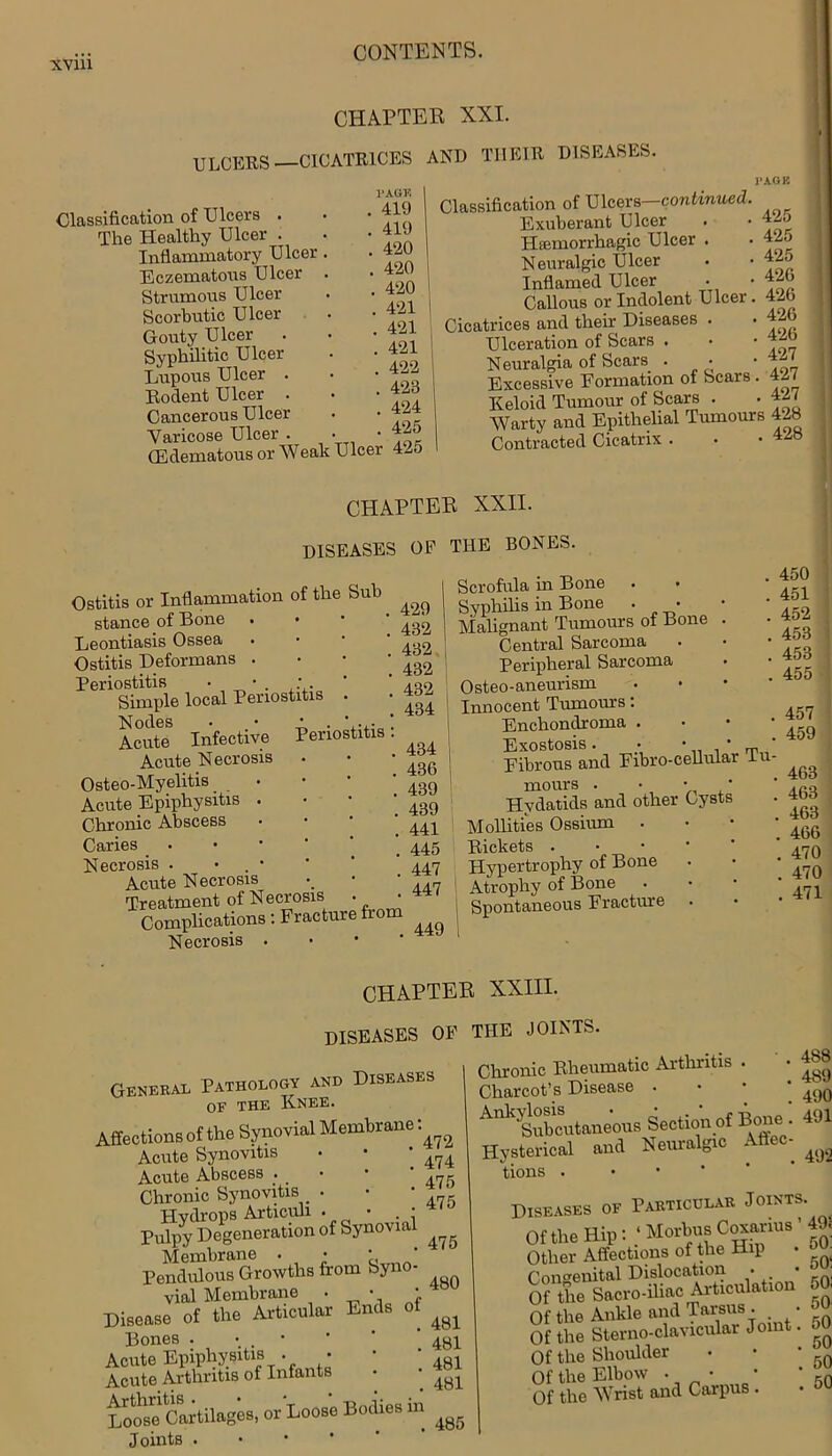 CHAPTER XXI. ULCERS—CICATRICES AND THEIR DISEASES. Classification of Ulcers . The Healthy Ulcer . Inflammatory Ulcer Eczematous Ulcer Strumous Ulcer Scorbutic Ulcer Gouty Ulcer Syphilitic Ulcer Lupous Ulcer . Rodent Ulcer . Cancerous Ulcer Varicose Ulcer PAGE . 419 . 419 . 420 . 420 . 420 . 421 . 421 . 421 . 422 . 423 424 425 Varicose uioei . • • -- GMematous or Wealt Ulcer 4-5 Classification of Ulcers—continued Exuberant Ulcer Hsemorrhagic Ulcer . Neuralgic Ulcer Inflamed Ulcer Callous or Indolent Ulcer. Cicatrices and their Diseases . Ulceration of Scars . Neuralgia of Scars. . • Excessive Eormation of Scars . Ileloid Tumour of Scars PAGE 425 425 425 426 426 426 426 427 427 427 IXelOlU iumuiu ,7Trn AOQ Warty and Epithelial Tumours 428 . -1. .1 Cinnlvlv . VVCVJ.UJ —1 Contracted Cicatrix . CHAPTER XXII. DISEASES OP THE BONES. Periostitis : Ostitis or Inflammation of the Sub stance of Bone Leontiasis Ossea Ostitis Deformans . Periostitis • • . ; . Simple local Periostitis . Nodes Acute Infective Acute Necrosis Osteo-Myelitis • Acute Epiphysitis . Chronic Abscess Caries Necrosis . • . • Acute Necrosis Treatment of Necrosis Complications: Fracture from Necrosis . Scrofula in Bone • • Syphilis in Bone . • Malignant Tumours of Bone Central Sarcoma Peripheral Sarcoma Osteo-aneurism Innocent Tumours: Enchondroma . i Exostosis. ; • • „ Fibrous and Fibro-cellular In mours . • • • Hydatids and other Cysts Mollifies Ossiurn . Rickets . Hypertrophy of Bone I Atrophy of Bone Spontaneous Fracture 450 451 452 453 453 455 457 459 . 463 . 463 . 463 . 466 . 470 . 470 . 471 CHAPTER XXIII. diseases of the joints. General Pathology and Diseases of the Knee. Affections of the Synovial Membrane: A flxTHHvitlfi • * Acute Synovitis Acute Abscess . Chronic Synovitis . Hydrops Articuh . • • Pulpy Degeneration of Synovial Membrane . • * * Pendulous Growths from Syno- vial Membrane • • » Disease of the Articular Ends of Bones . • Acute Epiphysitis . • Acute Arthritis of Infants Loose1 Cartilages, or Loose Bodies m Joints • 472 474 475 475 Chronic Rheumatic Arthritis . Charcot’s Disease . Ank'Subcutaneous Section of Bone . and Neuralgic Affec- 488 489 490 491 Hysterical tions 492 475 480 481 481 481 481 Diseases of Particular Joints. OfthemPt:Mo,bu8 0g?riu8'49l Other Affections of the Hip • PnnffBuitftl Dislocation • # • Of the Sacro-iliac Articulation Of the Ankle and Tarsus . • Of the Sterno-clavicular Join . Of the Shoulder • • • 'r)Q Of the Elbow . • • * rQ Of the Wrist and Carpus . 485